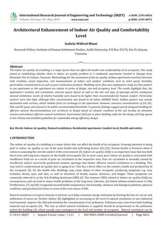 International Research Journal of Engineering and Technology (IRJET) e-ISSN: 2395-0056
Volume: 06 Issue: 05 | May 2019 www.irjet.net p-ISSN: 2395-0072
© 2019, IRJET | Impact Factor value: 7.211 | ISO 9001:2008 Certified Journal | Page 6811
Architectural Enhancement of Indoor Air Quality and Comfortability
Level
Isabela Wilfred Mtani
Research Fellow, Institute of Human Settlement Studies, Ardhi University, P.O Box 35176, Dar Es Salaam,
Tanzania.
---------------------------------------------------------------------***---------------------------------------------------------------------
Abstract
The indoor air quality of a building is a major factor that can affect the health and comfortability of its occupants. This study
aimed at establishing whether there is indoor air quality problem in 5 residential apartments located in Upanga Area,
Kinondoni Dar Es Salaam, Tanzania. Methodology for the assessment of the air quality of these apartments involved interview
with residents, visual inspection, and measurements of indoor and outdoor conditions such as wind speed, humidity,
particulates concentrations as well as post combustion products. Modeling of air flow was employed to study air flow pattern
in one apartment as the apartment are similar in terms of design, size and occupancy level. The results highlight that, the
apartment’s location and orientation, internal spaces layout as well as the size and type of openings permit inadequate
natural ventilation. Levels of relative humidity were found to be higher than recommended for human comfort. Particulate
matters were also high, although their concentration was found to be below ASHRAE limits. Airflow pattern was mainly
dominated with vortices, which inhibits fresh air exchange in the apartment. However, emission concentrations of CO, SO2,
NOx and HC gases were found to be within recommended thresholds. In general, findings suggest poorly designed building for
efficient natural. Recommendations are architects to design based on climatic condition of the site locality by eliminate
vortices and enhance efficient natural ventilation. Government shall put in place building codes for the design of living spaces
in hot climate and establish guidelines for sustainable energy efficiency design.
Key Words: Indoor air quality, Natural ventilation, Residential apartment, Comfort level, Health and safety.
1.INTRODUCTION
The indoor air quality of a building is a major factor that can affect the health of its occupants. Growing attention is being
paid to indoor air quality as one of the main health and well-being factors ([1] [2]). Human health is foremost when it
comes to assessing the overall comfort of the environment [3]. Indoor air quality (IAQ) is an important issue that has both
short term and long-term impacts on the health of occupants [4]. In most cases, poor indoor air quality is associated with
insufficient fresh air as a result of poor air circulation in the respective area. Poor air circulation is normally caused by
insufficient and/or incorrectly positioned window openings that hinder effective natural ventilation in a building. This
may lead to compromised air quality due to aging of air. This has a direct effect on the comfort, health and productivity of
the occupants [5]. On the health side, Buildings may cause illness to their occupants, producing symptoms e.g. nose
irritation, throat, eyes, and skin, as well as shortness of breath, nausea, dizziness, and fatigue. These symptoms are
commonly referred to as the Sick Building Syndrome (SBS) [2]. The common (SBS) related to Indoor air quality (IAQ) are
inconspicuous and can lead to major health problems in the long term. Likewise, [6] linked asthma-related issues to IAQ.
Furthermore, [7] and [8] recognized uncomfortable temperature and humidity, chemical and biological pollution, physical
condition, and psychosocial status as some of the root causes of SBS.
Natural ventilation in tropical climates is intrinsic as it helps minimize energy utilization by limiting the loss of cool air and
infiltration of warm air. Further Author [8] highlighted an increasing in the level of natural ventilation in non-industrial
environments, improve the IAQ and minimize the concentration of air pollutants. Pollutants may come from both building
material and occupants [9]. The rate at which natural ventilation is supplied should be proportional to the pollutants
within the building [3], which usually vary contingent to the load and number of occupants. Natural ventilation can be
 