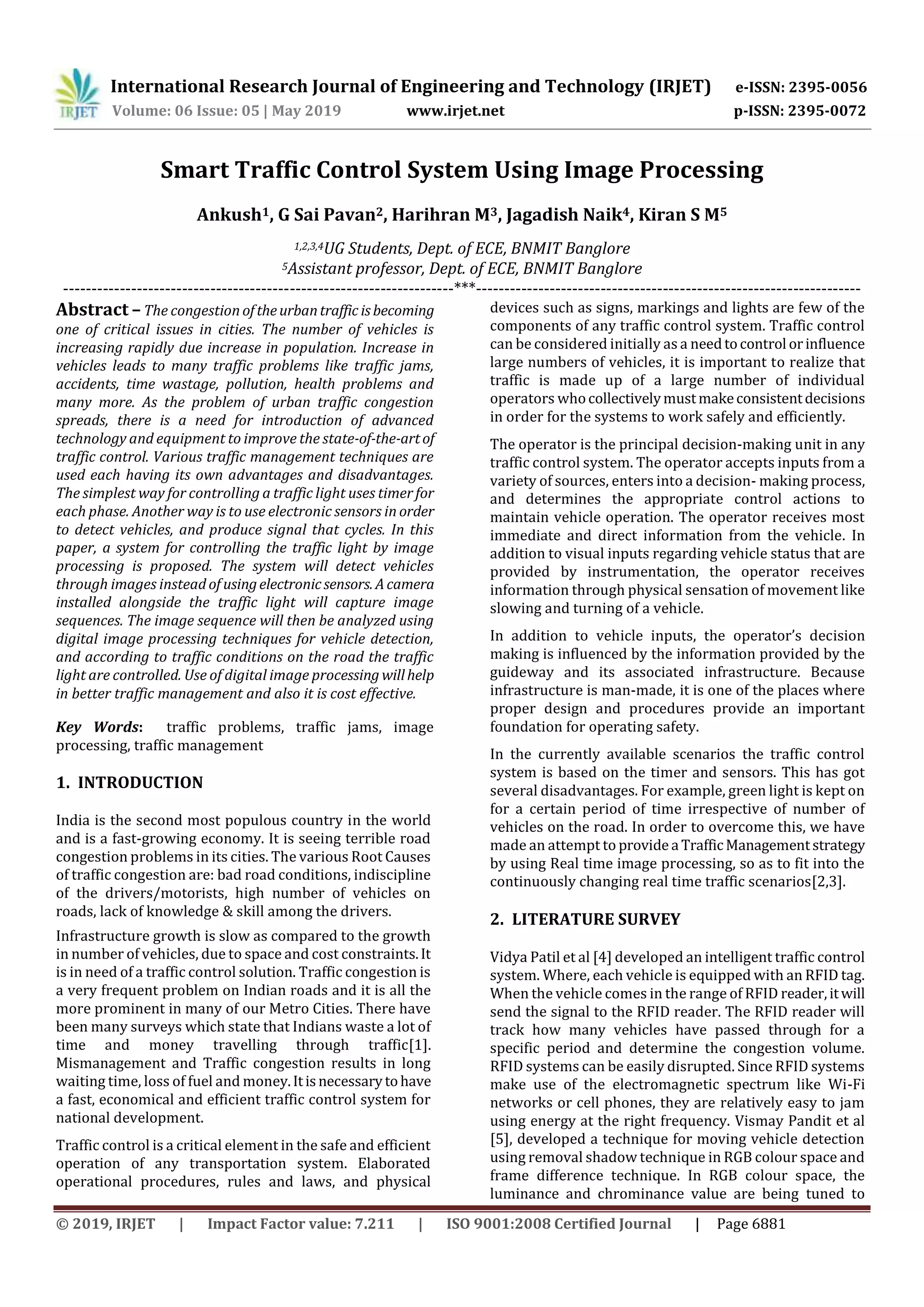 International Research Journal of Engineering and Technology (IRJET) e-ISSN: 2395-0056
Volume: 06 Issue: 05 | May 2019 www.irjet.net p-ISSN: 2395-0072
© 2019, IRJET | Impact Factor value: 7.211 | ISO 9001:2008 Certified Journal | Page 6881
Smart Traffic Control System Using Image Processing
Ankush1, G Sai Pavan2, Harihran M3, Jagadish Naik4, Kiran S M5
1,2,3,4UG Students, Dept. of ECE, BNMIT Banglore
5Assistant professor, Dept. of ECE, BNMIT Banglore
---------------------------------------------------------------------***--------------------------------------------------------------------
Abstract –The congestion oftheurbantraffic isbecoming
one of critical issues in cities. The number of vehicles is
increasing rapidly due increase in population. Increase in
vehicles leads to many traffic problems like traffic jams,
accidents, time wastage, pollution, health problems and
many more. As the problem of urban traffic congestion
spreads, there is a need for introduction of advanced
technology and equipment to improve the state-of-the-artof
traffic control. Various traffic management techniques are
used each having its own advantages and disadvantages.
The simplest way for controlling a traffic light uses timer for
each phase. Another way is to use electronic sensors in order
to detect vehicles, and produce signal that cycles. In this
paper, a system for controlling the traffic light by image
processing is proposed. The system will detect vehicles
through images instead of usingelectronicsensors. Acamera
installed alongside the traffic light will capture image
sequences. The image sequence will then be analyzed using
digital image processing techniques for vehicle detection,
and according to traffic conditions on the road the traffic
light are controlled. Use of digital image processing willhelp
in better traffic management and also it is cost effective.
Key Words: traffic problems, traffic jams, image
processing, traffic management
1. INTRODUCTION
India is the second most populous country in the world
and is a fast-growing economy. It is seeing terrible road
congestion problems in its cities. The various Root Causes
of traffic congestion are: bad road conditions, indiscipline
of the drivers/motorists, high number of vehicles on
roads, lack of knowledge & skill among the drivers.
Infrastructure growth is slow as compared to the growth
in number of vehicles, due to space and cost constraints.It
is in need of a traffic control solution. Traffic congestion is
a very frequent problem on Indian roads and it is all the
more prominent in many of our Metro Cities. There have
been many surveys which state that Indians waste a lot of
time and money travelling through traffic[1].
Mismanagement and Traffic congestion results in long
waiting time, loss of fuel and money.Itisnecessarytohave
a fast, economical and efficient traffic control system for
national development.
Traffic control is a critical element in the safe and efficient
operation of any transportation system. Elaborated
operational procedures, rules and laws, and physical
devices such as signs, markings and lights are few of the
components of any traffic control system. Traffic control
can be considered initially as a needtocontrol orinfluence
large numbers of vehicles, it is important to realize that
traffic is made up of a large number of individual
operators whocollectivelymustmakeconsistentdecisions
in order for the systems to work safely and efficiently.
The operator is the principal decision-making unit in any
traffic control system. The operator accepts inputs from a
variety of sources, enters into a decision- making process,
and determines the appropriate control actions to
maintain vehicle operation. The operator receives most
immediate and direct information from the vehicle. In
addition to visual inputs regarding vehicle status that are
provided by instrumentation, the operator receives
information through physical sensation of movement like
slowing and turning of a vehicle.
In addition to vehicle inputs, the operator’s decision
making is influenced by the information provided by the
guideway and its associated infrastructure. Because
infrastructure is man-made, it is one of the places where
proper design and procedures provide an important
foundation for operating safety.
In the currently available scenarios the traffic control
system is based on the timer and sensors. This has got
several disadvantages. For example, green light is kept on
for a certain period of time irrespective of number of
vehicles on the road. In order to overcome this, we have
made an attempt to provide a TrafficManagementstrategy
by using Real time image processing, so as to fit into the
continuously changing real time traffic scenarios[2,3].
2. LITERATURE SURVEY
Vidya Patil et al [4] developed an intelligent traffic control
system. Where, each vehicle is equipped with an RFID tag.
When the vehicle comes in the range of RFID reader,itwill
send the signal to the RFID reader. The RFID reader will
track how many vehicles have passed through for a
specific period and determine the congestion volume.
RFID systems can be easily disrupted. Since RFID systems
make use of the electromagnetic spectrum like Wi-Fi
networks or cell phones, they are relatively easy to jam
using energy at the right frequency. Vismay Pandit et al
[5], developed a technique for moving vehicle detection
using removal shadow technique in RGB colour space and
frame difference technique. In RGB colour space, the
luminance and chrominance value are being tuned to
 