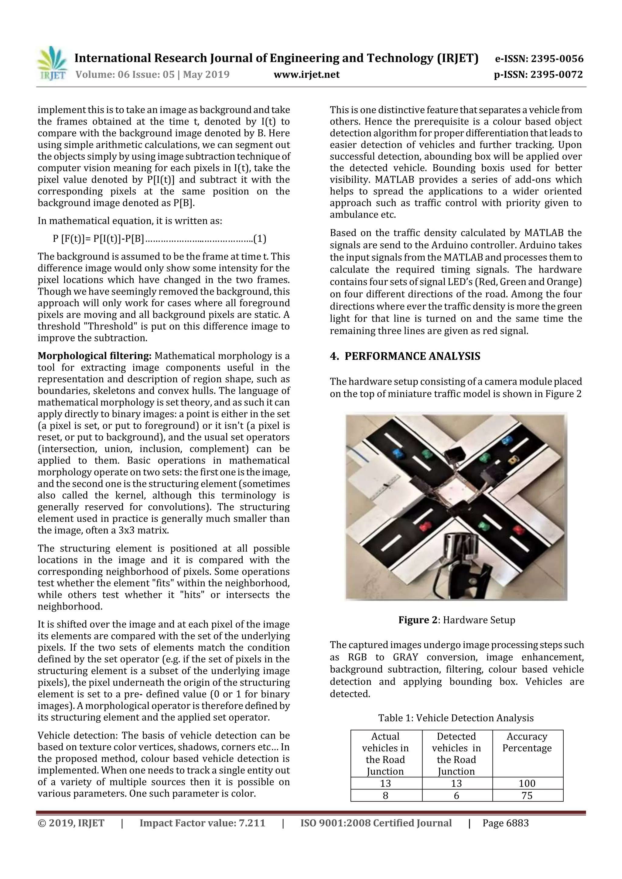 International Research Journal of Engineering and Technology (IRJET) e-ISSN: 2395-0056
Volume: 06 Issue: 05 | May 2019 www.irjet.net p-ISSN: 2395-0072
© 2019, IRJET | Impact Factor value: 7.211 | ISO 9001:2008 Certified Journal | Page 6883
implement this is to take an image as backgroundandtake
the frames obtained at the time t, denoted by I(t) to
compare with the background image denoted by B. Here
using simple arithmetic calculations, we can segment out
the objects simply by using imagesubtractiontechniqueof
computer vision meaning for each pixels in I(t), take the
pixel value denoted by P[I(t)] and subtract it with the
corresponding pixels at the same position on the
background image denoted as P[B].
In mathematical equation, it is written as:
P [F(t)]= P[I(t)]-P[B]…………………..……………….(1)
The background is assumed to be the frame at time t. This
difference image would only show some intensity for the
pixel locations which have changed in the two frames.
Though we have seemingly removed the background, this
approach will only work for cases where all foreground
pixels are moving and all background pixels are static. A
threshold "Threshold" is put on this difference image to
improve the subtraction.
Morphological filtering: Mathematical morphology is a
tool for extracting image components useful in the
representation and description of region shape, such as
boundaries, skeletons and convex hulls. The language of
mathematical morphology is set theory, and as such it can
apply directly to binary images: a point is either in the set
(a pixel is set, or put to foreground) or it isn't (a pixel is
reset, or put to background), and the usual set operators
(intersection, union, inclusion, complement) can be
applied to them. Basic operations in mathematical
morphology operate on two sets: the firstoneistheimage,
and the second one is the structuring element (sometimes
also called the kernel, although this terminology is
generally reserved for convolutions). The structuring
element used in practice is generally much smaller than
the image, often a 3x3 matrix.
The structuring element is positioned at all possible
locations in the image and it is compared with the
corresponding neighborhood of pixels. Some operations
test whether the element "fits" within the neighborhood,
while others test whether it "hits" or intersects the
neighborhood.
It is shifted over the image and at each pixel of the image
its elements are compared with the set of the underlying
pixels. If the two sets of elements match the condition
defined by the set operator (e.g. if the set of pixels in the
structuring element is a subset of the underlying image
pixels), the pixel underneath the origin of the structuring
element is set to a pre- defined value (0 or 1 for binary
images). A morphological operator is thereforedefined by
its structuring element and the applied set operator.
Vehicle detection: The basis of vehicle detection can be
based on texture color vertices, shadows, corners etc… In
the proposed method, colour based vehicle detection is
implemented. When one needs to track a single entity out
of a variety of multiple sources then it is possible on
various parameters. One such parameter is color.
This is one distinctive featurethatseparatesa vehiclefrom
others. Hence the prerequisite is a colour based object
detection algorithm for properdifferentiationthatleadsto
easier detection of vehicles and further tracking. Upon
successful detection, abounding box will be applied over
the detected vehicle. Bounding boxis used for better
visibility. MATLAB provides a series of add-ons which
helps to spread the applications to a wider oriented
approach such as traffic control with priority given to
ambulance etc.
Based on the traffic density calculated by MATLAB the
signals are send to the Arduino controller. Arduino takes
the input signals from the MATLAB and processes themto
calculate the required timing signals. The hardware
contains four sets of signal LED’s (Red, Green and Orange)
on four different directions of the road. Among the four
directions where ever the traffic density is more thegreen
light for that line is turned on and the same time the
remaining three lines are given as red signal.
4. PERFORMANCE ANALYSIS
The hardware setup consisting of a camera moduleplaced
on the top of miniature traffic model is shown in Figure 2
Figure 2: Hardware Setup
The captured images undergo imageprocessingstepssuch
as RGB to GRAY conversion, image enhancement,
background subtraction, filtering, colour based vehicle
detection and applying bounding box. Vehicles are
detected.
Table 1: Vehicle Detection Analysis
Actual
vehicles in
the Road
Junction
Detected
vehicles in
the Road
Junction
Accuracy
Percentage
13 13 100
8 6 75
 