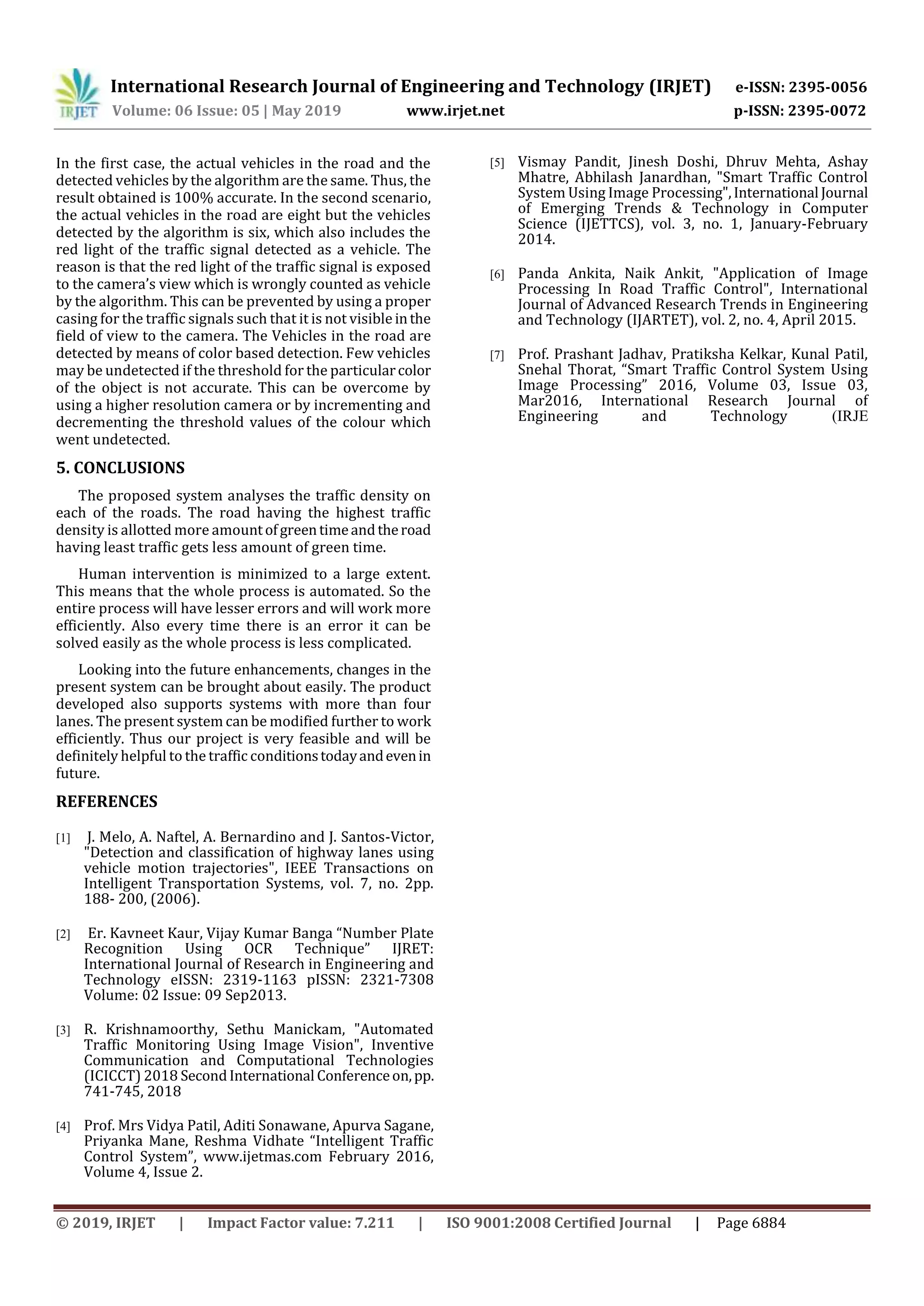International Research Journal of Engineering and Technology (IRJET) e-ISSN: 2395-0056
Volume: 06 Issue: 05 | May 2019 www.irjet.net p-ISSN: 2395-0072
© 2019, IRJET | Impact Factor value: 7.211 | ISO 9001:2008 Certified Journal | Page 6884
In the first case, the actual vehicles in the road and the
detected vehicles by the algorithm are the same. Thus, the
result obtained is 100% accurate. In the second scenario,
the actual vehicles in the road are eight but the vehicles
detected by the algorithm is six, which also includes the
red light of the traffic signal detected as a vehicle. The
reason is that the red light of the traffic signal is exposed
to the camera’s view which is wrongly counted as vehicle
by the algorithm. This can be prevented by using a proper
casing for the traffic signals such that it is not visible inthe
field of view to the camera. The Vehicles in the road are
detected by means of color based detection. Few vehicles
may be undetected if the threshold for the particularcolor
of the object is not accurate. This can be overcome by
using a higher resolution camera or by incrementing and
decrementing the threshold values of the colour which
went undetected.
5. CONCLUSIONS
The proposed system analyses the traffic density on
each of the roads. The road having the highest traffic
density is allotted more amountofgreentimeandtheroad
having least traffic gets less amount of green time.
Human intervention is minimized to a large extent.
This means that the whole process is automated. So the
entire process will have lesser errors and will work more
efficiently. Also every time there is an error it can be
solved easily as the whole process is less complicated.
Looking into the future enhancements, changes in the
present system can be brought about easily. The product
developed also supports systems with more than four
lanes. The present system can be modified further to work
efficiently. Thus our project is very feasible and will be
definitely helpful to the traffic conditionstodayandevenin
future.
REFERENCES
[1] J. Melo, A. Naftel, A. Bernardino and J. Santos-Victor,
"Detection and classification of highway lanes using
vehicle motion trajectories", IEEE Transactions on
Intelligent Transportation Systems, vol. 7, no. 2pp.
188- 200, (2006).
[2] Er. Kavneet Kaur, Vijay Kumar Banga “Number Plate
Recognition Using OCR Technique” IJRET:
International Journal of Research in Engineering and
Technology eISSN: 2319-1163 pISSN: 2321-7308
Volume: 02 Issue: 09 Sep2013.
[3] R. Krishnamoorthy, Sethu Manickam, "Automated
Traffic Monitoring Using Image Vision", Inventive
Communication and Computational Technologies
(ICICCT) 2018 SecondInternational Conferenceon,pp.
741-745, 2018
[4] Prof. Mrs Vidya Patil, Aditi Sonawane, Apurva Sagane,
Priyanka Mane, Reshma Vidhate “Intelligent Traffic
Control System”, www.ijetmas.com February 2016,
Volume 4, Issue 2.
[5] Vismay Pandit, Jinesh Doshi, Dhruv Mehta, Ashay
Mhatre, Abhilash Janardhan, "Smart Traffic Control
System Using Image Processing",International Journal
of Emerging Trends & Technology in Computer
Science (IJETTCS), vol. 3, no. 1, January-February
2014.
[6] Panda Ankita, Naik Ankit, "Application of Image
Processing In Road Traffic Control", International
Journal of Advanced Research Trends in Engineering
and Technology (IJARTET), vol. 2, no. 4, April 2015.
[7] Prof. Prashant Jadhav, Pratiksha Kelkar, Kunal Patil,
Snehal Thorat, “Smart Traffic Control System Using
Image Processing” 2016, Volume 03, Issue 03,
Mar2016, International Research Journal of
Engineering and Technology (IRJE
 