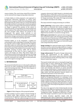 International Research Journal of Engineering and Technology (IRJET) e-ISSN: 2395-0056
Volume: 06 Issue: 05 | May 2019 www.irjet.net p-ISSN: 2395-0072
© 2019, IRJET | Impact Factor value: 7.211 | ISO 9001:2008 Certified Journal | Page 6882
remove shadow. The result shows about75% of shadow
can be removed from image moving object detection.
A. Panda Ankita et al [6], proposed a new approach to
background subtraction algorithms to extract video
objects from a sequence. Rather than workingwitha fixed,
flat background, the system relies on a virtual 3D model of
the background that is automatically created and updated
using a sequence of images of the environment. Each time
an image is captured, the position of the camera is
estimated and the corresponding view of the background
can be rendered. The subtraction between the frame and
the view provides video objects not present in the
background. The system works correctly in real
environments, over 20 framespersecond.Itrecoversfrom
illumination changes and automatic white balance (AWB)
thanks to our background updating algorithm.
Prashant Jadhav et al [7], developed a method for
estimating the traffic using Image Processing. This is done
by using the camera images captured from the highway
and videos taken are converted to the image sequences.
Each image is processedseparatelyandthenumberofcars
has been counted. If the number of cars exceeds a specific
threshold, warning of heavy traffic will be shown
automatically. At first, film of a lane is captured by a
camera and images are taken. Then these images are
efficiently processed to knowthetraffic density.According
to the processed data from MATLAB, the controller will
send the command to the traffic LEDs to show particular
time on the signal to manage traffic.
3. METHODOLOGY
The proposed method focuses on reducing the trafficjams
that occur on roads, considering a junction which has 4
roads intersecting each other. The flow block diagram of
the proposed method is as below.
Figure 1: Block diagram of the proposed method
A camera module is used to capture real time footage of
the vehicle traffic. High resolution colour camera is
mounted near the signals to capture the vehicles on road
in each direction. Then the captured images are sent to a
computer wherein the Traffic Density is calculated using
MATLAB software. MATLAB is preferred because it has so
many inbuilt functions also it is a very powerful software
for image processing. This makes the image processing
work simpler and reduces the coding.
The steps involved in image processing are as follow:
Image Capturing: In this project video is captured and
that video is converted into frames (images) to be
processed .Video captured is analog and it is captured live
from the road or any place with moving object. Video
signals those are taken by camera are converted into
digital format and then it is stored in storage device.
RGB to grey conversion: the captured colour images are
first converted to grey scale, because processing of RGB
images takes more time because in RGB images each pixel
is represented using 24 bits where as in grey images8bits
are used for each pixel. The images are converted to grey
scale using luminosity method.
Image resizing: the captured images may be of different
size due to various camera focusing conditions. to apply a
standard and same algorithm for all theimagestheimages
are resized to a standard value of 512*512.
Image enhancement: The goals of image enhancement
include the improvement of the visibility and
perceptibility of the various regions into which an image
can be partitioned and the detecting ability of the image
features inside these regions.
These goals include tasks such as: cleaningtheimagefrom
various types of noise; enhancing the contrast among
adjacent regions or features; simplifying the image via
selective smoothing or elimination of features at certain
scales and retaining only features at certain desirable
scales. Image enhancement is usually followed by (or is
done simultaneously with) detection of features such as
edges, peaks, and other geometric features which is of
paramount importance in low-level vision.
Background subtraction: Background subtraction, also
known as Foreground Detection, is a technique in the
fields of image processingandcomputervisionwhereinan
image's foreground is extracted for further. Generally an
image's regions of interest are objects (humans, cars, text
etc.) in its foreground. Background subtraction is a widely
used approach for detecting movingobjectsinvideosfrom
static cameras.
The idea in the approach is that of detecting the moving
objects from the difference betweenthecurrentframeand
a reference frame, often called “background image”, or
“background model”. Background subtraction is mostly
done if the image in question is a part of a video stream.
A motion detection algorithm begins with the
segmentation part where foreground or moving objects
are segmented from the background. The simplest way to
PC with MATLAB for
traffic density
Calculations
Image
capturing &
pre-
processing
Traffic lights
(Red, Yellow, Green LED’s)
Microcontroller
Display
 