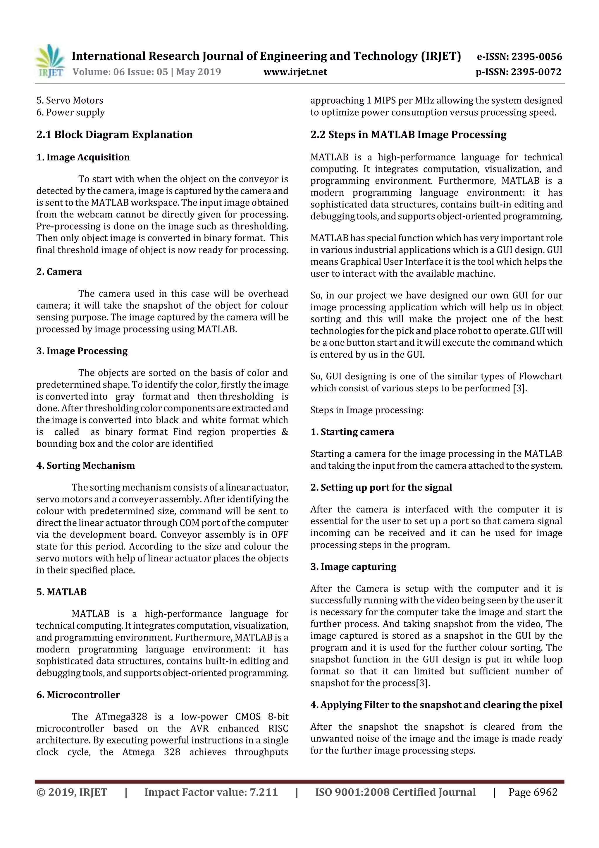 International Research Journal of Engineering and Technology (IRJET) e-ISSN: 2395-0056
Volume: 06 Issue: 05 | May 2019 www.irjet.net p-ISSN: 2395-0072
© 2019, IRJET | Impact Factor value: 7.211 | ISO 9001:2008 Certified Journal | Page 6962
5. Servo Motors
6. Power supply
2.1 Block Diagram Explanation
1. Image Acquisition
To start with when the object on the conveyor is
detected by the camera, image iscapturedbythecamera and
is sent to the MATLAB workspace. The input image obtained
from the webcam cannot be directly given for processing.
Pre-processing is done on the image such as thresholding.
Then only object image is converted in binary format. This
final threshold image of object is now ready for processing.
2. Camera
The camera used in this case will be overhead
camera; it will take the snapshot of the object for colour
sensing purpose. The image captured by the camera will be
processed by image processing using MATLAB.
3. Image Processing
The objects are sorted on the basis of color and
predetermined shape. To identify the color, firstly theimage
is converted into gray format and then thresholding is
done. After thresholdingcolorcomponentsare extractedand
the image is converted into black and white format which
is called as binary format Find region properties &
bounding box and the color are identified
4. Sorting Mechanism
The sorting mechanism consists of a linearactuator,
servo motors and a conveyer assembly. After identifyingthe
colour with predetermined size, command will be sent to
direct the linear actuator through COM port of the computer
via the development board. Conveyor assembly is in OFF
state for this period. According to the size and colour the
servo motors with help of linear actuator places the objects
in their specified place.
5. MATLAB
MATLAB is a high-performance language for
technical computing.Itintegratescomputation,visualization,
and programming environment. Furthermore, MATLAB is a
modern programming language environment: it has
sophisticated data structures, contains built-in editing and
debuggingtools,andsupportsobject-orientedprogramming.
6. Microcontroller
The ATmega328 is a low-power CMOS 8-bit
microcontroller based on the AVR enhanced RISC
architecture. By executing powerful instructions in a single
clock cycle, the Atmega 328 achieves throughputs
approaching 1 MIPS per MHz allowing the system designed
to optimize power consumption versus processing speed.
2.2 Steps in MATLAB Image Processing
MATLAB is a high-performance language for technical
computing. It integrates computation, visualization, and
programming environment. Furthermore, MATLAB is a
modern programming language environment: it has
sophisticated data structures, contains built-in editing and
debuggingtools,andsupportsobject-orientedprogramming.
MATLAB has special function which has very important role
in various industrial applications which is a GUI design. GUI
means Graphical User Interface it is the tool which helps the
user to interact with the available machine.
So, in our project we have designed our own GUI for our
image processing application which will help us in object
sorting and this will make the project one of the best
technologies for the pick and place robot to operate.GUIwill
be a one button start and it will execute the command which
is entered by us in the GUI.
So, GUI designing is one of the similar types of Flowchart
which consist of various steps to be performed [3].
Steps in Image processing:
1. Starting camera
Starting a camera for the image processing in the MATLAB
and taking the input from the camera attachedtothesystem.
2. Setting up port for the signal
After the camera is interfaced with the computer it is
essential for the user to set up a port so that camera signal
incoming can be received and it can be used for image
processing steps in the program.
3. Image capturing
After the Camera is setup with the computer and it is
successfully running with the video being seen by the user it
is necessary for the computer take the image and start the
further process. And taking snapshot from the video, The
image captured is stored as a snapshot in the GUI by the
program and it is used for the further colour sorting. The
snapshot function in the GUI design is put in while loop
format so that it can limited but sufficient number of
snapshot for the process[3].
4. Applying Filter to the snapshot and clearing the pixel
After the snapshot the snapshot is cleared from the
unwanted noise of the image and the image is made ready
for the further image processing steps.
 