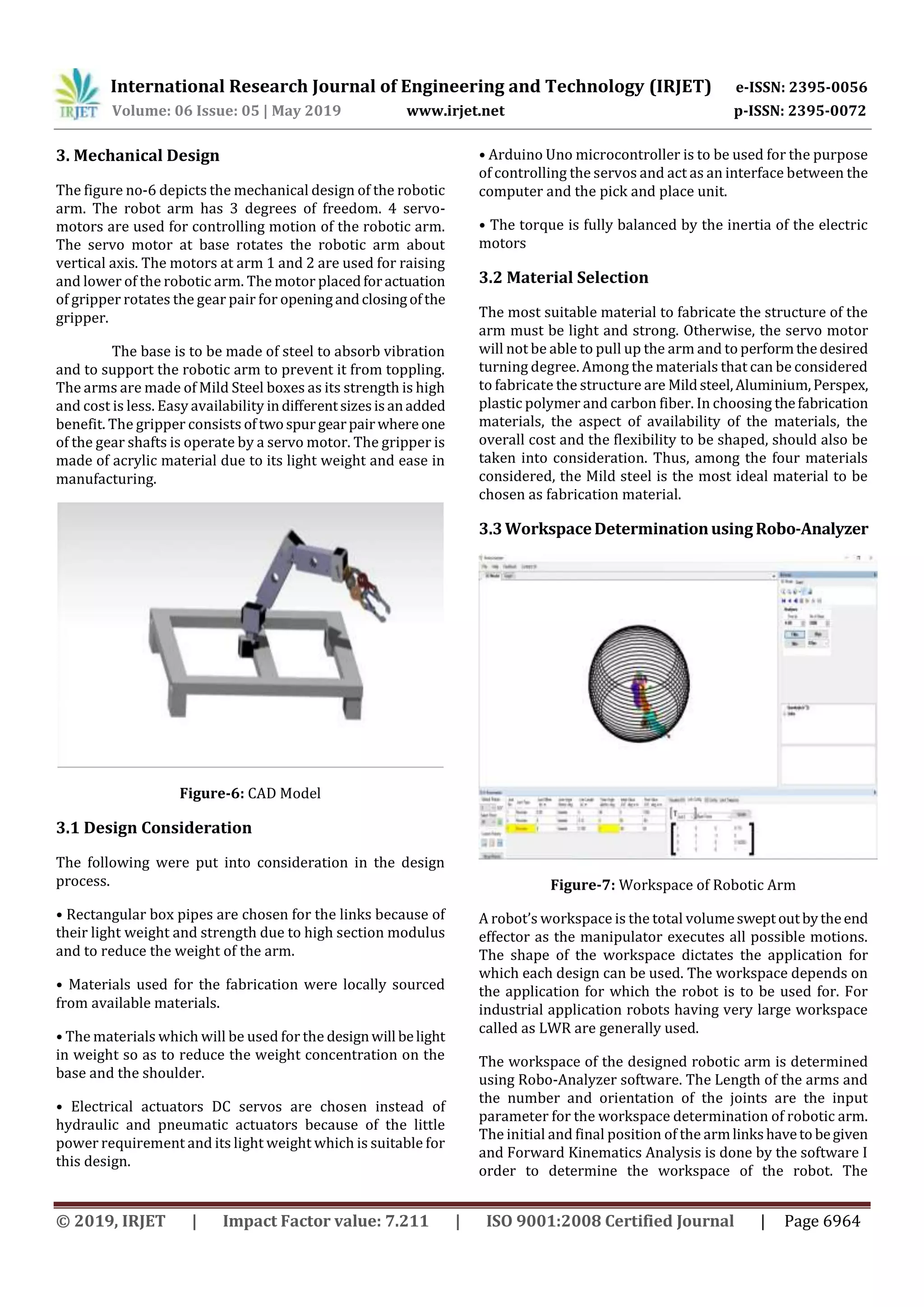 International Research Journal of Engineering and Technology (IRJET) e-ISSN: 2395-0056
Volume: 06 Issue: 05 | May 2019 www.irjet.net p-ISSN: 2395-0072
© 2019, IRJET | Impact Factor value: 7.211 | ISO 9001:2008 Certified Journal | Page 6964
3. Mechanical Design
The figure no-6 depicts the mechanical design of the robotic
arm. The robot arm has 3 degrees of freedom. 4 servo-
motors are used for controlling motion of the robotic arm.
The servo motor at base rotates the robotic arm about
vertical axis. The motors at arm 1 and 2 are used for raising
and lower of the robotic arm. The motor placedforactuation
of gripper rotates the gear pair for openingandclosingofthe
gripper.
The base is to be made of steel to absorb vibration
and to support the robotic arm to prevent it from toppling.
The arms are made of Mild Steel boxes as its strength is high
and cost is less. Easy availability indifferentsizesisanadded
benefit. The gripper consists oftwospurgearpairwhere one
of the gear shafts is operate by a servo motor. The gripper is
made of acrylic material due to its light weight and ease in
manufacturing.
Figure-6: CAD Model
3.1 Design Consideration
The following were put into consideration in the design
process.
• Rectangular box pipes are chosen for the links because of
their light weight and strength due to high section modulus
and to reduce the weight of the arm.
• Materials used for the fabrication were locally sourced
from available materials.
• The materials which will be used for the designwill belight
in weight so as to reduce the weight concentration on the
base and the shoulder.
• Electrical actuators DC servos are chosen instead of
hydraulic and pneumatic actuators because of the little
power requirement and its light weight which is suitable for
this design.
• Arduino Uno microcontroller is to be used for the purpose
of controlling the servos and act as an interface between the
computer and the pick and place unit.
• The torque is fully balanced by the inertia of the electric
motors
3.2 Material Selection
The most suitable material to fabricate the structure of the
arm must be light and strong. Otherwise, the servo motor
will not be able to pull up the arm and to performthedesired
turning degree. Among the materials that can be considered
to fabricate the structure are Mildsteel,Aluminium,Perspex,
plastic polymer and carbon fiber. In choosing thefabrication
materials, the aspect of availability of the materials, the
overall cost and the flexibility to be shaped, should also be
taken into consideration. Thus, among the four materials
considered, the Mild steel is the most ideal material to be
chosen as fabrication material.
3.3WorkspaceDeterminationusingRobo-Analyzer
Figure-7: Workspace of Robotic Arm
A robot’s workspace is the total volumesweptoutbytheend
effector as the manipulator executes all possible motions.
The shape of the workspace dictates the application for
which each design can be used. The workspace depends on
the application for which the robot is to be used for. For
industrial application robots having very large workspace
called as LWR are generally used.
The workspace of the designed robotic arm is determined
using Robo-Analyzer software. The Length of the arms and
the number and orientation of the joints are the input
parameter for the workspace determination of robotic arm.
The initial and final position of the armlinkshaveto begiven
and Forward Kinematics Analysis is done by the software I
order to determine the workspace of the robot. The
 