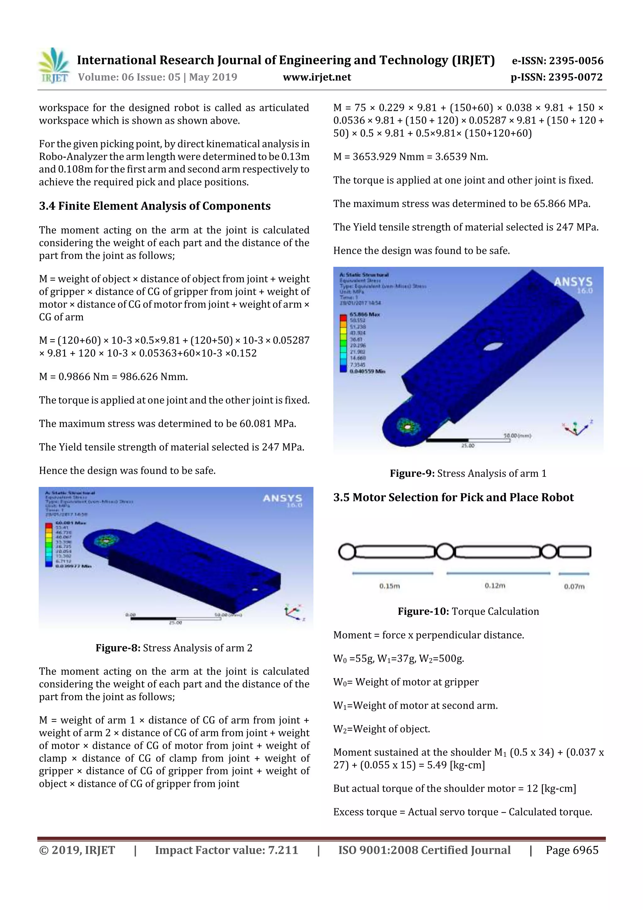International Research Journal of Engineering and Technology (IRJET) e-ISSN: 2395-0056
Volume: 06 Issue: 05 | May 2019 www.irjet.net p-ISSN: 2395-0072
© 2019, IRJET | Impact Factor value: 7.211 | ISO 9001:2008 Certified Journal | Page 6965
workspace for the designed robot is called as articulated
workspace which is shown as shown above.
For the given picking point, by direct kinematical analysis in
Robo-Analyzer the arm length were determinedtobe0.13m
and 0.108m for the first arm and second arm respectively to
achieve the required pick and place positions.
3.4 Finite Element Analysis of Components
The moment acting on the arm at the joint is calculated
considering the weight of each part and the distance of the
part from the joint as follows;
M = weight of object × distance of object from joint + weight
of gripper × distance of CG of gripper from joint + weight of
motor × distance of CG of motor from joint + weight of arm ×
CG of arm
M = (120+60) × 10-3 ×0.5×9.81 + (120+50)×10-3×0.05287
× 9.81 + 120 × 10-3 × 0.05363+60×10-3 ×0.152
M = 0.9866 Nm = 986.626 Nmm.
The torque is applied at one joint and the other joint is fixed.
The maximum stress was determined to be 60.081 MPa.
The Yield tensile strength of material selected is 247 MPa.
Hence the design was found to be safe.
Figure-8: Stress Analysis of arm 2
The moment acting on the arm at the joint is calculated
considering the weight of each part and the distance of the
part from the joint as follows;
M = weight of arm 1 × distance of CG of arm from joint +
weight of arm 2 × distance of CG of arm from joint + weight
of motor × distance of CG of motor from joint + weight of
clamp × distance of CG of clamp from joint + weight of
gripper × distance of CG of gripper from joint + weight of
object × distance of CG of gripper from joint
M = 75 × 0.229 × 9.81 + (150+60) × 0.038 × 9.81 + 150 ×
0.0536 × 9.81 + (150 + 120) × 0.05287 × 9.81 + (150 + 120 +
50) × 0.5 × 9.81 + 0.5×9.81× (150+120+60)
M = 3653.929 Nmm = 3.6539 Nm.
The torque is applied at one joint and other joint is fixed.
The maximum stress was determined to be 65.866 MPa.
The Yield tensile strength of material selected is 247 MPa.
Hence the design was found to be safe.
Figure-9: Stress Analysis of arm 1
3.5 Motor Selection for Pick and Place Robot
Figure-10: Torque Calculation
Moment = force x perpendicular distance.
W0 =55g, W1=37g, W2=500g.
W0= Weight of motor at gripper
W1=Weight of motor at second arm.
W2=Weight of object.
Moment sustained at the shoulder M1 (0.5 x 34) + (0.037 x
27) + (0.055 x 15) = 5.49 [kg-cm]
But actual torque of the shoulder motor = 12 [kg-cm]
Excess torque = Actual servo torque – Calculated torque.
 