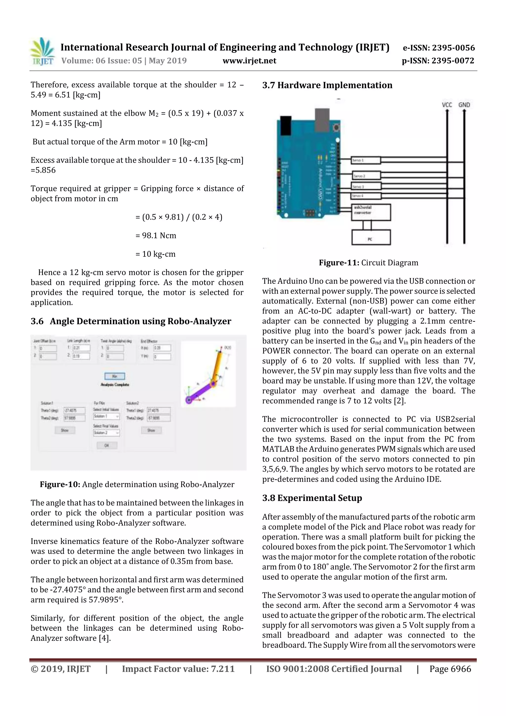 International Research Journal of Engineering and Technology (IRJET) e-ISSN: 2395-0056
Volume: 06 Issue: 05 | May 2019 www.irjet.net p-ISSN: 2395-0072
© 2019, IRJET | Impact Factor value: 7.211 | ISO 9001:2008 Certified Journal | Page 6966
Therefore, excess available torque at the shoulder = 12 –
5.49 = 6.51 [kg-cm]
Moment sustained at the elbow M2 = (0.5 x 19) + (0.037 x
12) = 4.135 [kg-cm]
But actual torque of the Arm motor = 10 [kg-cm]
Excess available torque at the shoulder = 10 - 4.135 [kg-cm]
=5.856
Torque required at gripper = Gripping force × distance of
object from motor in cm
= (0.5 × 9.81) / (0.2 × 4)
= 98.1 Ncm
= 10 kg-cm
Hence a 12 kg-cm servo motor is chosen for the gripper
based on required gripping force. As the motor chosen
provides the required torque, the motor is selected for
application.
3.6 Angle Determination using Robo-Analyzer
Figure-10: Angle determination using Robo-Analyzer
The angle that has to be maintained between the linkages in
order to pick the object from a particular position was
determined using Robo-Analyzer software.
Inverse kinematics feature of the Robo-Analyzer software
was used to determine the angle between two linkages in
order to pick an object at a distance of 0.35m from base.
The angle between horizontal and first arm was determined
to be -27.4075° and the angle between first arm and second
arm required is 57.9895°.
Similarly, for different position of the object, the angle
between the linkages can be determined using Robo-
Analyzer software [4].
3.7 Hardware Implementation
Figure-11: Circuit Diagram
The Arduino Uno can be powered via the USB connection or
with an external power supply. The power sourceisselected
automatically. External (non-USB) power can come either
from an AC-to-DC adapter (wall-wart) or battery. The
adapter can be connected by plugging a 2.1mm centre-
positive plug into the board's power jack. Leads from a
battery can be inserted in the Gnd and Vin pin headers of the
POWER connector. The board can operate on an external
supply of 6 to 20 volts. If supplied with less than 7V,
however, the 5V pin may supply less than five volts and the
board may be unstable. If using more than 12V, the voltage
regulator may overheat and damage the board. The
recommended range is 7 to 12 volts [2].
The microcontroller is connected to PC via USB2serial
converter which is used for serial communication between
the two systems. Based on the input from the PC from
MATLAB the Arduino generatesPWMsignalswhichareused
to control position of the servo motors connected to pin
3,5,6,9. The angles by which servo motors to be rotated are
pre-determines and coded using the Arduino IDE.
3.8 Experimental Setup
After assembly of the manufactured parts of the robotic arm
a complete model of the Pick and Place robot was ready for
operation. There was a small platform built for picking the
coloured boxes from the pick point. TheServomotor1which
was the major motor for the complete rotation oftherobotic
arm from 0 to 180˚ angle. The Servomotor 2 for the first arm
used to operate the angular motion of the first arm.
The Servomotor 3 was used to operatetheangularmotion of
the second arm. After the second arm a Servomotor 4 was
used to actuate the gripper of the robotic arm. The electrical
supply for all servomotors was given a 5 Volt supply from a
small breadboard and adapter was connected to the
breadboard. The Supply Wire from all theservomotors were
 