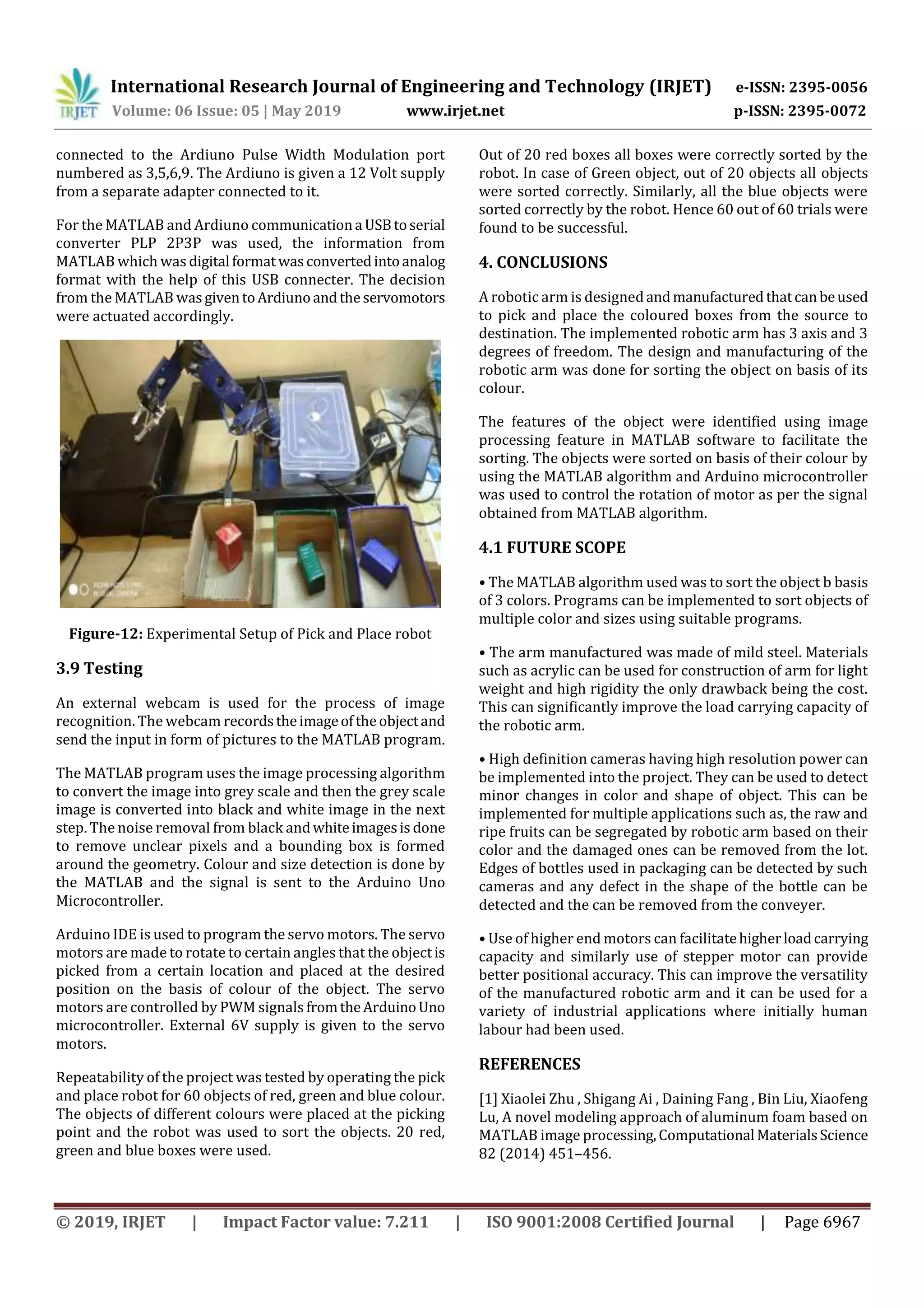 International Research Journal of Engineering and Technology (IRJET) e-ISSN: 2395-0056
Volume: 06 Issue: 05 | May 2019 www.irjet.net p-ISSN: 2395-0072
© 2019, IRJET | Impact Factor value: 7.211 | ISO 9001:2008 Certified Journal | Page 6967
connected to the Ardiuno Pulse Width Modulation port
numbered as 3,5,6,9. The Ardiuno is given a 12 Volt supply
from a separate adapter connected to it.
For the MATLAB and Ardiuno communicationa USBtoserial
converter PLP 2P3P was used, the information from
MATLAB which was digital formatwasconvertedintoanalog
format with the help of this USB connecter. The decision
from the MATLAB wasgiventoArdiunoandtheservomotors
were actuated accordingly.
Figure-12: Experimental Setup of Pick and Place robot
3.9 Testing
An external webcam is used for the process of image
recognition. The webcam recordstheimageoftheobjectand
send the input in form of pictures to the MATLAB program.
The MATLAB program uses the image processing algorithm
to convert the image into grey scale and then the grey scale
image is converted into black and white image in the next
step. The noise removal from black andwhiteimagesis done
to remove unclear pixels and a bounding box is formed
around the geometry. Colour and size detection is done by
the MATLAB and the signal is sent to the Arduino Uno
Microcontroller.
Arduino IDE is used to program the servo motors. The servo
motors are made to rotate to certain angles that the objectis
picked from a certain location and placed at the desired
position on the basis of colour of the object. The servo
motors are controlled by PWM signalsfromtheArduinoUno
microcontroller. External 6V supply is given to the servo
motors.
Repeatability of the project was tested by operating the pick
and place robot for 60 objects of red, green and blue colour.
The objects of different colours were placed at the picking
point and the robot was used to sort the objects. 20 red,
green and blue boxes were used.
Out of 20 red boxes all boxes were correctly sorted by the
robot. In case of Green object, out of 20 objects all objects
were sorted correctly. Similarly, all the blue objects were
sorted correctly by the robot. Hence 60 out of 60 trials were
found to be successful.
4. CONCLUSIONS
A robotic arm is designedandmanufacturedthatcanbeused
to pick and place the coloured boxes from the source to
destination. The implemented robotic arm has 3 axis and 3
degrees of freedom. The design and manufacturing of the
robotic arm was done for sorting the object on basis of its
colour.
The features of the object were identified using image
processing feature in MATLAB software to facilitate the
sorting. The objects were sorted on basis of their colour by
using the MATLAB algorithm and Arduino microcontroller
was used to control the rotation of motor as per the signal
obtained from MATLAB algorithm.
4.1 FUTURE SCOPE
• The MATLAB algorithm used was to sort the object b basis
of 3 colors. Programs can be implemented to sort objects of
multiple color and sizes using suitable programs.
• The arm manufactured was made of mild steel. Materials
such as acrylic can be used for construction of arm for light
weight and high rigidity the only drawback being the cost.
This can significantly improve the load carrying capacity of
the robotic arm.
• High definition cameras having high resolution power can
be implemented into the project. They can be used to detect
minor changes in color and shape of object. This can be
implemented for multiple applications such as, the raw and
ripe fruits can be segregated by robotic arm based on their
color and the damaged ones can be removed from the lot.
Edges of bottles used in packaging can be detected by such
cameras and any defect in the shape of the bottle can be
detected and the can be removed from the conveyer.
• Use of higher end motors can facilitatehigherloadcarrying
capacity and similarly use of stepper motor can provide
better positional accuracy. This can improve the versatility
of the manufactured robotic arm and it can be used for a
variety of industrial applications where initially human
labour had been used.
REFERENCES
[1] Xiaolei Zhu , Shigang Ai , Daining Fang , Bin Liu, Xiaofeng
Lu, A novel modeling approach of aluminum foam based on
MATLAB image processing,Computational MaterialsScience
82 (2014) 451–456.
 