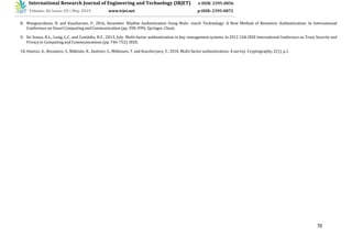 70
16
International Research Journal of Engineering and Technology (IRJET) e-ISSN: 2395-0056
Volume: 06 Issue: 05 | May 2019 www.irjet.net p-ISSN: 2395-0072
8. Wongnarukane, N. and Kuacharoen, P., 2016, December. Rhythm Authentication Using Multi- touch Technology: A New Method of Biometric Authentication. In International
Conference on Smart Computing and Communication (pp. 390-399). Springer, Cham.
9. De Souza, R.L., Lung, L.C. and Custódio, R.F., 2013, July. Multi-factor authentication in key management systems. In 2013 12th IEEE International Conference on Trust, Security and
Privacyin Computing and Communications (pp. 746-752). IEEE.
10.Ometov, A., Bezzateev, S., Mäkitalo, N., Andreev, S., Mikkonen, T. and Koucheryavy, Y., 2018. Multi-factor authentication: A survey. Cryptography, 2(1), p.1.
 