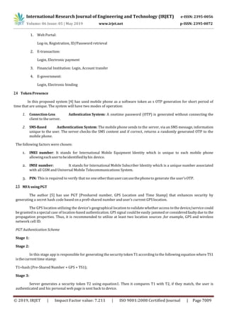 International Research Journal of Engineering and Technology (IRJET) e-ISSN: 2395-0056
Volume: 06 Issue: 05 | May 2019 www.irjet.net p-ISSN: 2395-0072
© 2019, IRJET | Impact Factor value: 7.211 | ISO 9001:2008 Certified Journal | Page 7009
1. Web Portal:
Log-in, Registration, ID/Password retrieval
2. E-transaction:
Login, Electronic payment
3. Financial Institution: Login, Account transfer
4. E-government:
Login, Electronic binding
2.4 Token Presence
In this proposed system [4] has used mobile phone as a software token as s OTP generation for short period of
time that are unique. The system will have two modes of operation:
1. Connection-Less Authentication System: A onetime password (OTP) is generated without connecting the
client to theserver.
2. SMS-Based Authentication System: The mobile phone sends to the server, via an SMS message, information
unique to the user. The server checks the SMS content and if correct, returns a randomly generated OTP to the
mobile phone.
The following factors were chosen:
1. IMEI number: It stands for International Mobile Equipment Identity which is unique to each mobile phone
allowingeachusertobeidentifiedbyhis device.
2. IMSI number: It stands for International Mobile Subscriber Identity which is a unique number associated
with all GSM and Universal Mobile Telecommunications System.
3. PIN: This is required to verify that no oneotherthanusercanusethephoneto generate the user’sOTP.
2.5 MFA usingPGT
The author [5] has use PGT [Preshared number, GPS Location and Time Stamp] that enhances security by
generating a secret hash code based on a pre0-shared number and user’s current GPS location.
The GPS location utilizing the device’s geographical location to validate whether access tothe device/service could
begranted isa special case of location-based authentication. GPS signal could be easily jammed or consideredfaultydue to the
propagation properties. Thus, it is recommended to utilize at least two location sources ,for example, GPS and wireless
network cell ID.
PGT Authentication Scheme
Stage 1:
Stage 2:
In this stage app is responsible for generating the security token T1 according to the following equation where TS1
isthecurrenttime stamp:
T1=hash (Pre-Shared Number + GPS + TS1);
Stage 3:
Server generates a security token T2 using equation1. Then it compares T1 with T2, if they match, the user is
authenticated and his personal web page is sent back to device.
 