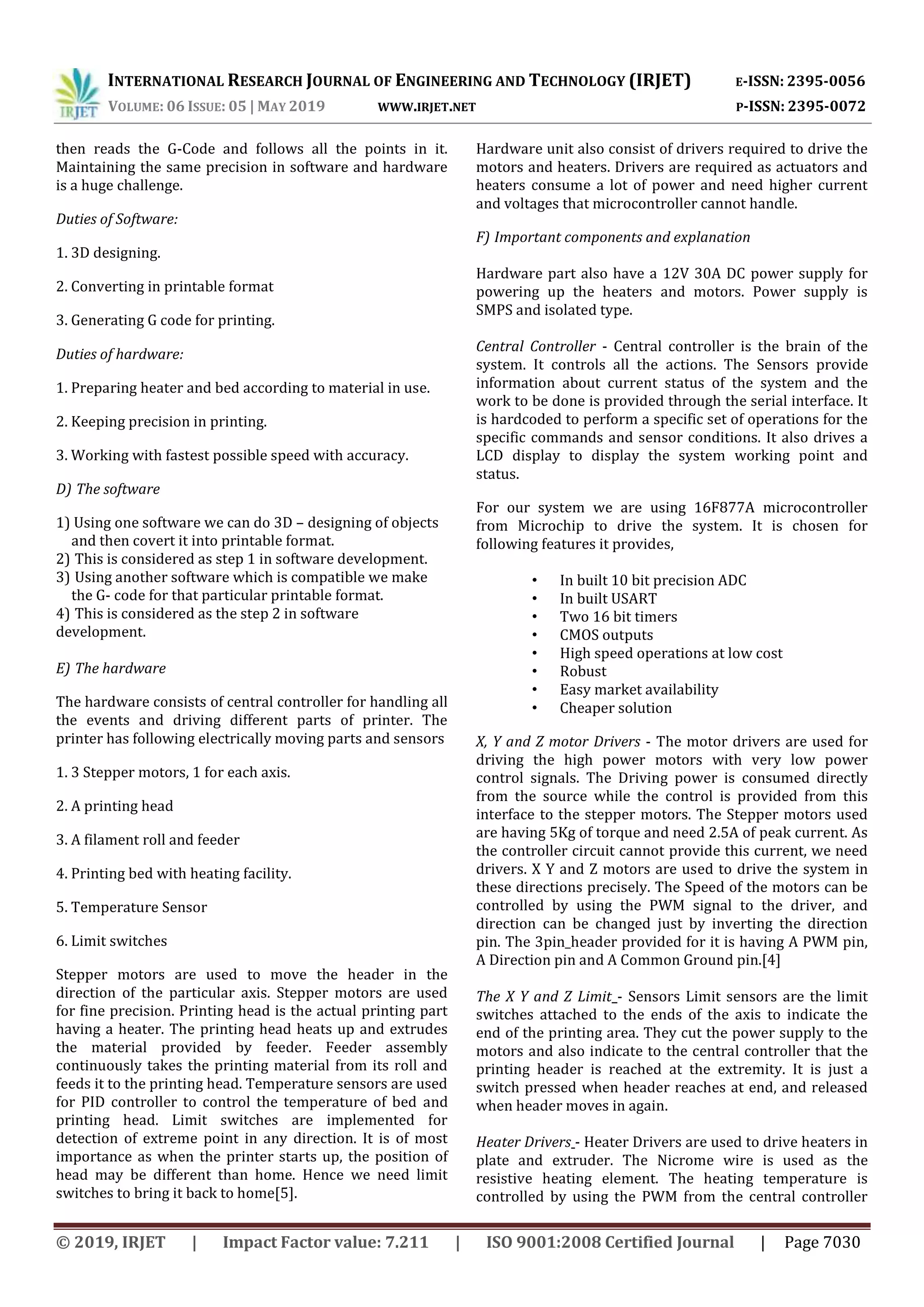 INTERNATIONAL RESEARCH JOURNAL OF ENGINEERING AND TECHNOLOGY (IRJET) E-ISSN: 2395-0056
VOLUME: 06 ISSUE: 05 | MAY 2019 WWW.IRJET.NET P-ISSN: 2395-0072
© 2019, IRJET | Impact Factor value: 7.211 | ISO 9001:2008 Certified Journal | Page 7030
then reads the G-Code and follows all the points in it.
Maintaining the same precision in software and hardware
is a huge challenge.
Duties of Software:
1. 3D designing.
2. Converting in printable format
3. Generating G code for printing.
Duties of hardware:
1. Preparing heater and bed according to material in use.
2. Keeping precision in printing.
3. Working with fastest possible speed with accuracy.
D) The software
1) Using one software we can do 3D – designing of objects
and then covert it into printable format.
2) This is considered as step 1 in software development.
3) Using another software which is compatible we make
the G- code for that particular printable format.
4) This is considered as the step 2 in software
development.
E) The hardware
The hardware consists of central controller for handling all
the events and driving different parts of printer. The
printer has following electrically moving parts and sensors
1. 3 Stepper motors, 1 for each axis.
2. A printing head
3. A filament roll and feeder
4. Printing bed with heating facility.
5. Temperature Sensor
6. Limit switches
Stepper motors are used to move the header in the
direction of the particular axis. Stepper motors are used
for fine precision. Printing head is the actual printing part
having a heater. The printing head heats up and extrudes
the material provided by feeder. Feeder assembly
continuously takes the printing material from its roll and
feeds it to the printing head. Temperature sensors are used
for PID controller to control the temperature of bed and
printing head. Limit switches are implemented for
detection of extreme point in any direction. It is of most
importance as when the printer starts up, the position of
head may be different than home. Hence we need limit
switches to bring it back to home[5].
Hardware unit also consist of drivers required to drive the
motors and heaters. Drivers are required as actuators and
heaters consume a lot of power and need higher current
and voltages that microcontroller cannot handle.
F) Important components and explanation
Hardware part also have a 12V 30A DC power supply for
powering up the heaters and motors. Power supply is
SMPS and isolated type.
Central Controller - Central controller is the brain of the
system. It controls all the actions. The Sensors provide
information about current status of the system and the
work to be done is provided through the serial interface. It
is hardcoded to perform a specific set of operations for the
specific commands and sensor conditions. It also drives a
LCD display to display the system working point and
status.
For our system we are using 16F877A microcontroller
from Microchip to drive the system. It is chosen for
following features it provides,
• In built 10 bit precision ADC
• In built USART
• Two 16 bit timers
• CMOS outputs
• High speed operations at low cost
• Robust
• Easy market availability
• Cheaper solution
X, Y and Z motor Drivers - The motor drivers are used for
driving the high power motors with very low power
control signals. The Driving power is consumed directly
from the source while the control is provided from this
interface to the stepper motors. The Stepper motors used
are having 5Kg of torque and need 2.5A of peak current. As
the controller circuit cannot provide this current, we need
drivers. X Y and Z motors are used to drive the system in
these directions precisely. The Speed of the motors can be
controlled by using the PWM signal to the driver, and
direction can be changed just by inverting the direction
pin. The 3pin_header provided for it is having A PWM pin,
A Direction pin and A Common Ground pin.[4]
The X Y and Z Limit - Sensors Limit sensors are the limit
switches attached to the ends of the axis to indicate the
end of the printing area. They cut the power supply to the
motors and also indicate to the central controller that the
printing header is reached at the extremity. It is just a
switch pressed when header reaches at end, and released
when header moves in again.
Heater Drivers - Heater Drivers are used to drive heaters in
plate and extruder. The Nicrome wire is used as the
resistive heating element. The heating temperature is
controlled by using the PWM from the central controller
 