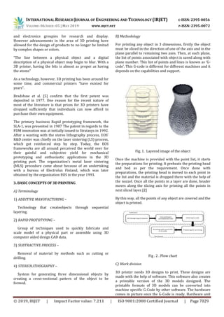 INTERNATIONAL RESEARCH JOURNAL OF ENGINEERING AND TECHNOLOGY (IRJET) E-ISSN: 2395-0056
VOLUME: 06 ISSUE: 05 | MAY 2019 WWW.IRJET.NET P-ISSN: 2395-0072
© 2019, IRJET | Impact Factor value: 7.211 | ISO 9001:2008 Certified Journal | Page 7029
and electronics groupies for research and display.
However advancements in the area of 3D printing have
allowed for the design of products to no longer be limited
by complex shapes or colors.
“The line between a physical object and a digital
description of a physical object may begin to blur. With a
3D printer, having the bits is almost as proper as having
the atoms”
As a technology, however, 3D printing has been around for
some time, and commercial printers “have existed for
years”.
Bradshaw et al. [5] confirm that the first patent was
deposited in 1977. One reason for the recent nature of
most of the literature is that prices for 3D printers have
dropped sufficiently that individuals can now afford to
purchase their own equipment.
The primary business Rapid prototyping framework, the
SLA-1, was presented in 1987 The patent in regards to the
FDM innovation was at initially issued to Stratasys in 1992.
After a wasting with the stereo lithography process, EOS'
R&D center was chiefly on the laser sintering (LS) process,
which got reinforced step by step. Today, the EOS
frameworks are all around perceived the world over for
their gainful and subjective yield for mechanical
prototyping and enthusiastic applications in the 3D
printing part. The organization's metal laser sintering
(MLS) procedure came about because of an undertaking
with a bureau of Electrolux Finland, which was later
obtained by the organization EOS in the year 1993.
3. BASIC CONCEPTS OF 3D PRINTING
A) Terminology
1) ADDITIVE MANUFACTURING –
Technology that createobjects through sequential
layering.
2) RAPID PROTOTYPING –
Group of techniques used to quickly fabricate and
scale model of a physical part or assemble using 3D
computer aided design CAD data.
3) SUBTRACTIVE PROCESS –
Removal of material by methods such as cutting or
drilling.
4) STEREOLITHOGRAPHY –
System for generating three dimensional objects by
creating a cross-sectional pattern of the object to be
formed.
B) Methodology
For printing any object in 3 dimensions, firstly the object
must be sliced in the direction of one of the axis and in the
plane parallel to remaining two axes. Then, at each plane,
the list of points associated with object is saved along with
plane number. This list of points and lines is known as ‘G-
code’. This G-code is different for different machines and it
depends on the capabilities and support.
Fig. 1. Layered image of the object
Once the machine is provided with the point list, it starts
the preparations for printing. It preheats the printing head
and bed as per the requirement. Once done with
preparations, the printing head is moved to each point in
the list and the material is dropped there with the help of
the nozzel. Once all the points in a layer are done, header
moves along the slicing axis for printing all the points in
next sliced layer.[2]
By this way, all the points of any object are covered and the
object is printed.
Fig . 2 . Flow chart
C) Work division
3D printer needs 3D designs to print. These designs are
made with the help of software. This software also creates
a printable version of the 3D models designed. The
printable formats of 3D models can be converted into
machine specific G-Code by other software. The hardware
comes in picture once the G-Code is ready. Hardware unit
 