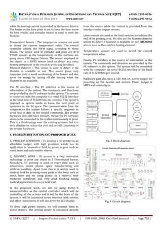 INTERNATIONAL RESEARCH JOURNAL OF ENGINEERING AND TECHNOLOGY (IRJET) E-ISSN: 2395-0056
VOLUME: 06 ISSUE: 05 | MAY 2019 WWW.IRJET.NET P-ISSN: 2395-0072
© 2019, IRJET | Impact Factor value: 7.211 | ISO 9001:2008 Certified Journal | Page 7031
while the heating current is provided by the heater drivers.
The heater in the base plate is use to keep the base warm
for best results and extruder heater is used to melt the
filament.
Temperature Sensors - The temperature sensors are used
to detect the current temperature value. The central
controller adjusts the PWM signal according to these
values. The sensor used to extruder and plate are RTD
PT500 sensors as the temperatures in this portions are
going above 200 degree Celsius. The sensor employed at
the circuit is a LM35 sensor used to detect any extra
heating component in the circuit to avoid any accidents.
Filament Detector - This sensor is used to detect if the
filament is available or not. This sensor plays very
important role to avoid overheating of the header and also
saves the energy by cutting off the heating when the
filament is not available.
The PC interface - The PC interface is the source of
information to the system. The commands and directions
are provided by the PC software to the system. The system
is connected with the computer via serial RS232 interface
at the baud rate of 115200 bits per seconds. This speed is
required as system needs to know the next point of
operation in the 3d space. The communication from the
computer to the system follows a specific sequence to
avoid loss of data or the invalid commands. The printer
hardware does not have memory. Hence the PC software
needs to be connected to the system continuously to print.
This is a disadvantage over the existing systems, but it is
very effective to reduce the cost and overall complexity of
the system hardware.
4. PROBLEM DEFINITION AND PROPOSED WORK
1) PROBLEM DEFINITION – To develop a 3D printer in an
affordable budget with high precision which has its
application in biomedical field to prints organs such as
tooth, bone and such smaller objects.
2) PROPOSED WORK - 3D printer is a very innovative
technology to print any object in 3 Dimentional format.
Nowadays, 3D printing is used in every field such as
educational, smart phone, space manufacturing and
artificial jewellery. Apart from this it is widely used in
medical field for printing many parts of the body such as
tooth, bone and etc using plastic as a material with
moderate complexity and very good finishing taking
medical applications to a very next level.
In the proposed work, we will be using 16F877A
microcontroller as the central controller which will be
controlling all the actions and it will be the brain of the
system. It will be connected series interface with sensors
and other components. It will also drive the LCD display.
To drive high power motors, we will connect them to
motor drivers. The driving power is consumed directly
from the source while the control is provided from this
interface to the stepper motors.
Limit sensors are used as the limit switches to indicate the
end of the printing area. We also use the filament detector
sensor to detect if filament is available or not. NICROME
wire is used as the resistive heating element.
Temperature sensors are used to detect the current
temperature value.
Finally, PC interface is the source of information to the
system. The commands and direction are provided by the
PC software to the system. The system will be connected
with the computer via serial RS232 interface at the band
rate of 115200 bits per second.
Hardware part also have a 12V 30A DC power supply for
powering up the heaters and motors. Power supply is
SMPS and isolated type.
Fig. 3. Block diagram
Fig. 4 Circuit diagram
 