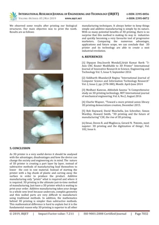 INTERNATIONAL RESEARCH JOURNAL OF ENGINEERING AND TECHNOLOGY (IRJET) E-ISSN: 2395-0056
VOLUME: 06 ISSUE: 05 | MAY 2019 WWW.IRJET.NET P-ISSN: 2395-0072
© 2019, IRJET | Impact Factor value: 7.211 | ISO 9001:2008 Certified Journal | Page 7032
We observed some results after printing our biological
structures. Our main objective was to print the tooth.
Results are as follows
5. CONCLUSION
As 3D printer is a very useful device it should be analysed
with the advantages, disadvantages and how the device can
change the society and engineering etc in mind. The nature
of 3D printer is creating a part layer by layer, instead of
subtractive methods of manufacturing lead themselves to
lower the cost in raw material. Instead of starting the
printer with a big chunk of plastic and carving away the
surface in order to produce the product. Additive
manufacturing only "prints" what is required and where it
is required. 3D printing is the ultimate just-in-time method
of manufacturing. Just have a 3D printer which is waiting to
print your order. Additive manufacturing takes your design
to a whole new level because undercuts, complex geometry
and thin walled parts are very difficult to manufacture
using traditional methods. In addition, the mathematics
behind 3D printing is simpler than subtractive methods.
This mathematical difference is hard to explain but it is the
fundamental reason why 3D printing is superior to all other
manufacturing techniques. It always better to keep things
simple and additive manufacturing is simple by its nature.
With so many potential benefits of 3D printing, there is no
surprise that this method is making its way in industries
and quickly becoming a very favourite tool of progressive
marketers. Comparing the numerous advantages,
applications and future scope, we can conclude that 3D
printer and its technology are able to create a next
industrial revolution.
6. REFERENCES
[1] Dipayan Dey,Souvik Mondal2,Arijit Kumar Barik "3-
Axis CNC Router Modifiable to 3D Printer" International
Journal of Innovative Research in Science, Engineering and
Technology Vol. 5, Issue 9, September 2016
[2] Siddharth Bhandari,B Regina "International Journal of
Computer Science and Information Technology Research"
Vol. 2, Issue 2, pp: (378-380), Month: April-June 2014
[3] Medhavi Kamran, Abhishek Saxena “A Comprehensive
study on 3D printing technology, MIT International journal
of mechanical engineering, Vol. 6, No.2, August 2016
[4] Charlie Wapner, “Toward a more printed union library
3D printing democratizes creation, December 2015.
[5] Bob Hayward, David Moschella, Jon Schreiber, Simon
Wardley, Howard Smith, “3D printing and the future of
manufacturing” CSE, the rise of 3D printing.
[6] Desai, Deven R. and Magliocca, Gerard N. ‘Patents, meet
napster: 3D printing and the digitization of things’, Vol.
102, Issue 6.
 