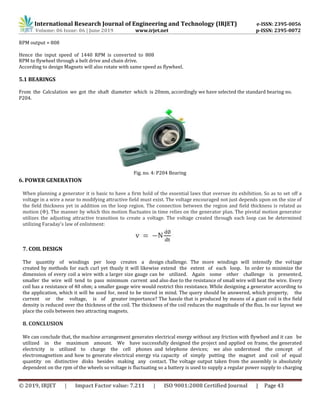 International Research Journal of Engineering and Technology (IRJET) e-ISSN: 2395-0056
Volume: 06 Issue: 06 | June 2019 www.irjet.net p-ISSN: 2395-0072
© 2019, IRJET | Impact Factor value: 7.211 | ISO 9001:2008 Certified Journal | Page 43
RPM output = 808
Hence the input speed of 1440 RPM is converted to 808
RPM to flywheel through a belt drive and chain drive.
According to design Magnets will also rotate with same speed as flywheel.
5.1 BEARINGS
From the Calculation we got the shaft diameter which is 20mm, accordingly we have selected the standard bearing no.
P204.
Fig. no. 4: P204 Bearing
6. POWER GENERATION
When planning a generator it is basic to have a firm hold of the essential laws that oversee its exhibition. So as to set off a
voltage in a wire a near to modifying attractive field must exist. The voltage encouraged not just depends upon on the size of
the field thickness yet in addition on the loop region. The connection between the region and field thickness is related as
motion (Φ). The manner by which this motion fluctuates in time relies on the generator plan. The pivotal motion generator
utilizes the adjusting attractive transition to create a voltage. The voltage created through each loop can be determined
utilizing Faraday's law of enlistment:
7. COIL DESIGN
The quantity of windings per loop creates a design challenge. The more windings will intensify the voltage
created by methods for each curl yet thusly it will likewise extend the extent of each loop. In order to minimize the
dimension of every coil a wire with a larger size gauge can be utilized. Again some other challenge is presented,
smaller the wire will tend to pass minimum current and also due to the resistance of small wire will heat the wire. Every
coil has a resistance of 40 ohm; a smaller gauge wire would restrict this resistance. While designing a generator according to
the application, which it will be used for, need to be stored in mind. The query should be answered, which property, the
current or the voltage, is of greater importance? The hassle that is produced by means of a giant coil is the field
density is reduced over the thickness of the coil. The thickness of the coil reduces the magnitude of the flux. In our layout we
place the coils between two attracting magnets.
8. CONCLUSION
We can conclude that, the machine arrangement generates electrical energy without any friction with flywheel and it can be
utilized in the maximum amount. We have successfully designed the project and applied on frame, the generated
electricity is utilized to charge the cell phones and telephone devices; we also understood the concept of
electromagnetism and how to generate electrical energy via capacity of simply putting the magnet and coil of equal
quantity on distinctive disks besides making any contact. The voltage output taken from the assembly is absolutely
dependent on the rpm of the wheels so voltage is fluctuating so a battery is used to supply a regular power supply to charging
 