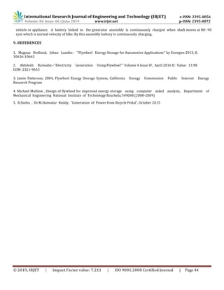 International Research Journal of Engineering and Technology (IRJET) e-ISSN: 2395-0056
Volume: 06 Issue: 06 | June 2019 www.irjet.net p-ISSN: 2395-0072
© 2019, IRJET | Impact Factor value: 7.211 | ISO 9001:2008 Certified Journal | Page 44
vehicle or appliance. A battery linked to the generator assembly is continuously charged when shaft moves at 80- 90
rpm which is normal velocity of bike. By this assembly battery is continuously charging.
9. REFERENCES
1. Magnus Hedlund, Johan Lundin:- ''Flywheel Energy Storage for Automotive Applications'' by Energies 2015, 8,
10636-10663
2. Akhilesh Barwahe:-''Electricity Generation Using Flywheel''' Volume 4 Issue IV, April 2016 IC Value: 13.98
ISSN: 2321-9653
3. Jamie Patterson, 2004, Flywheel Energy Storage System, California Energy Commission Public Interest Energy
Research Program
4. Michael Mathew , Design of flywheel for improved energy storage using computer aided analysis, Department of
Mechanical Engineering National Institute of Technology Rourkela,769008 (2008-2009)
5. B.Sneha , Dr.M.Damodar Reddy, “Generation of Power from Bicycle Pedal”, October 2015
 