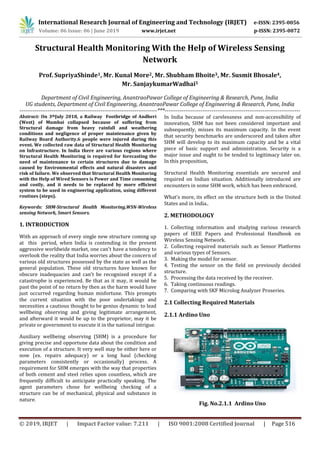 International Research Journal of Engineering and Technology (IRJET) e-ISSN: 2395-0056
Volume: 06 Issue: 06 | June 2019 www.irjet.net p-ISSN: 2395-0072
© 2019, IRJET | Impact Factor value: 7.211 | ISO 9001:2008 Certified Journal | Page 516
Structural Health Monitoring With the Help of Wireless Sensing
Network
Prof. SupriyaShinde1, Mr. Kunal More2, Mr. Shubham Bhoite3, Mr. Susmit Bhosale4,
Mr. SanjaykumarWadhai5
Department of Civil Engineering, AnantraoPawar College of Engineering & Research, Pune, India
UG students, Department of Civil Engineering, AnantraoPawar College of Engineering & Research, Pune, India
-------------------------------------------------------------------------***------------------------------------------------------------------------
Abstract: On 3thJuly 2018, a Railway Footbridge of Andheri
(West) of Mumbai collapsed because of suffering from
Structural damage from heavy rainfall and weathering
conditions and negligence of proper maintenance given by
Railway Board Authority.6 people were injured during this
event. We collected raw data of Structural Health Monitoring
on Infrastructure. In India there are various regions where
Structural Health Monitoring is required for forecasting the
need of maintenance to certain structures due to damage
caused by Environmental effects and natural disasters and
risk of failure. We observed that Structural Health Monitoring
with the Help of Wired Sensors is Power and Time consuming
and costly, and it needs to be replaced by more efficient
system to be used in engineering application, using different
routines (steps).
Keywords: SHM-Structural Health Monitoring,WSN-Wireless
sensing Network, Smart Sensors.
1. INTRODUCTION
With an approach of every single new structure coming up
at this period, when India is contending in the present
aggressive worldwide market, one can't have a tendency to
overlook the reality that India worries about the concern of
various old structures possessed by the state as well as the
general population. These old structures have known for
obscure inadequacies and can't be recognized except if a
catastrophe is experienced. Be that as it may, it would be
past the point of no return by then as the harm would have
just occurred regarding human misfortune. This prompts
the current situation with the poor undertakings and
necessities a cautious thought to be genius dynamic to lead
wellbeing observing and giving legitimate arrangement,
and afterward it would be up to the proprietor, may it be
private or government to execute it in the national intrigue.
Auxiliary wellbeing observing (SHM) is a procedure for
giving precise and opportune data about the condition and
execution of a structure. It very well may be either here or
now (ex. repairs adequacy) or a long haul (checking
parameters consistently or occasionally) process. A
requirement for SHM emerges with the way that properties
of both cement and steel relies upon countless, which are
frequently difficult to anticipate practically speaking. The
agent parameters chose for wellbeing checking of a
structure can be of mechanical, physical and substance in
nature.
In India because of carelessness and non-accessibility of
innovation, SHM has not been considered important and
subsequently, misses its maximum capacity. In the event
that security benchmarks are underscored and taken after
SHM will develop to its maximum capacity and be a vital
piece of basic support and administration. Security is a
major issue and ought to be tended to legitimacy later on.
In this proposition,
Structural Health Monitoring essentials are secured and
required on Indian situation. Additionally introduced are
encounters in some SHM work, which has been embraced.
What’s more, its effect on the structure both in the United
States and in India..
2. METHODOLOGY
1. Collecting information and studying various research
papers of IEEE Papers and Professional Handbook on
Wireless Sensing Network.
2. Collecting required materials such as Sensor Platforms
and various types of Sensors.
3. Making the model for sensor.
4. Testing the sensor on the field on previously decided
structure.
5. Processing the data received by the receiver.
6. Taking continuous readings.
7. Comparing with SKF Microlog Analyzer Proseries.
2.1 Collecting Required Materials
2.1.1 Ardino Uno
Fig. No.2.1.1 Ardino Uno
 