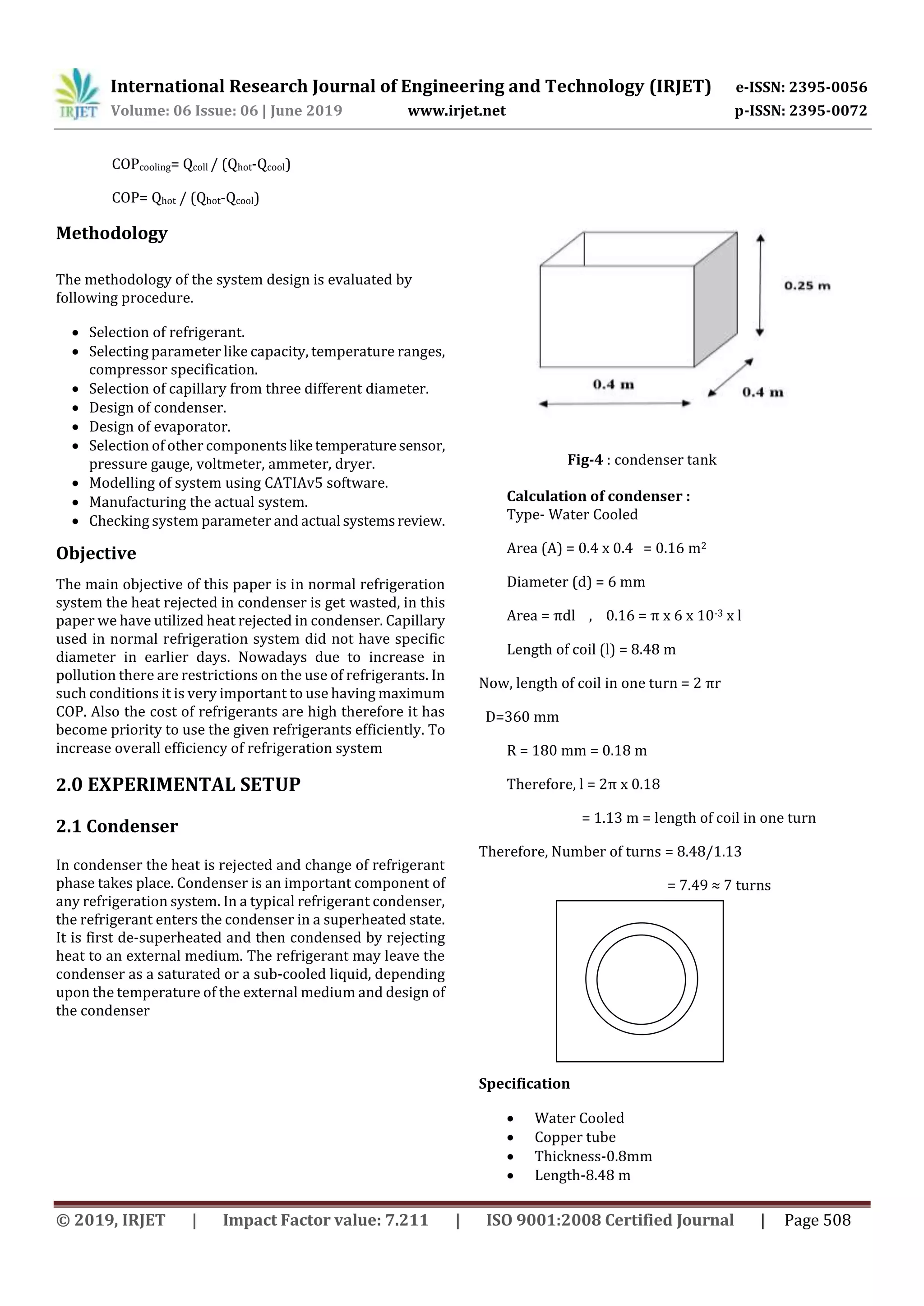 International Research Journal of Engineering and Technology (IRJET) e-ISSN: 2395-0056
Volume: 06 Issue: 06 | June 2019 www.irjet.net p-ISSN: 2395-0072
© 2019, IRJET | Impact Factor value: 7.211 | ISO 9001:2008 Certified Journal | Page 508
COPcooling= Qcoll / (Qhot-Qcool)
COP= Qhot / (Qhot-Qcool)
Methodology
The methodology of the system design is evaluated by
following procedure.
 Selection of refrigerant.
 Selecting parameter like capacity, temperature ranges,
compressor specification.
 Selection of capillary from three different diameter.
 Design of condenser.
 Design of evaporator.
 Selection of other componentsliketemperaturesensor,
pressure gauge, voltmeter, ammeter, dryer.
 Modelling of system using CATIAv5 software.
 Manufacturing the actual system.
 Checking system parameter and actual systemsreview.
Objective
The main objective of this paper is in normal refrigeration
system the heat rejected in condenser is get wasted, in this
paper we have utilized heat rejected in condenser. Capillary
used in normal refrigeration system did not have specific
diameter in earlier days. Nowadays due to increase in
pollution there are restrictions on the use of refrigerants. In
such conditions it is very important to use having maximum
COP. Also the cost of refrigerants are high therefore it has
become priority to use the given refrigerants efficiently. To
increase overall efficiency of refrigeration system
2.0 EXPERIMENTAL SETUP
2.1 Condenser
In condenser the heat is rejected and change of refrigerant
phase takes place. Condenser is an important component of
any refrigeration system. In a typical refrigerant condenser,
the refrigerant enters the condenser in a superheated state.
It is first de-superheated and then condensed by rejecting
heat to an external medium. The refrigerant may leave the
condenser as a saturated or a sub-cooled liquid, depending
upon the temperature of the external medium and design of
the condenser
Fig-4 : condenser tank
Calculation of condenser :
Type- Water Cooled
Area (A) = 0.4 x 0.4 = 0.16 m2
Diameter (d) = 6 mm
Area = πdl , 0.16 = π x 6 x 10-3 x l
Length of coil (l) = 8.48 m
Now, length of coil in one turn = 2 πr
D=360 mm
R = 180 mm = 0.18 m
Therefore, l = 2π x 0.18
= 1.13 m = length of coil in one turn
Therefore, Number of turns = 8.48/1.13
= 7.49 ≈ 7 turns
Specification
 Water Cooled
 Copper tube
 Thickness-0.8mm
 Length-8.48 m
 