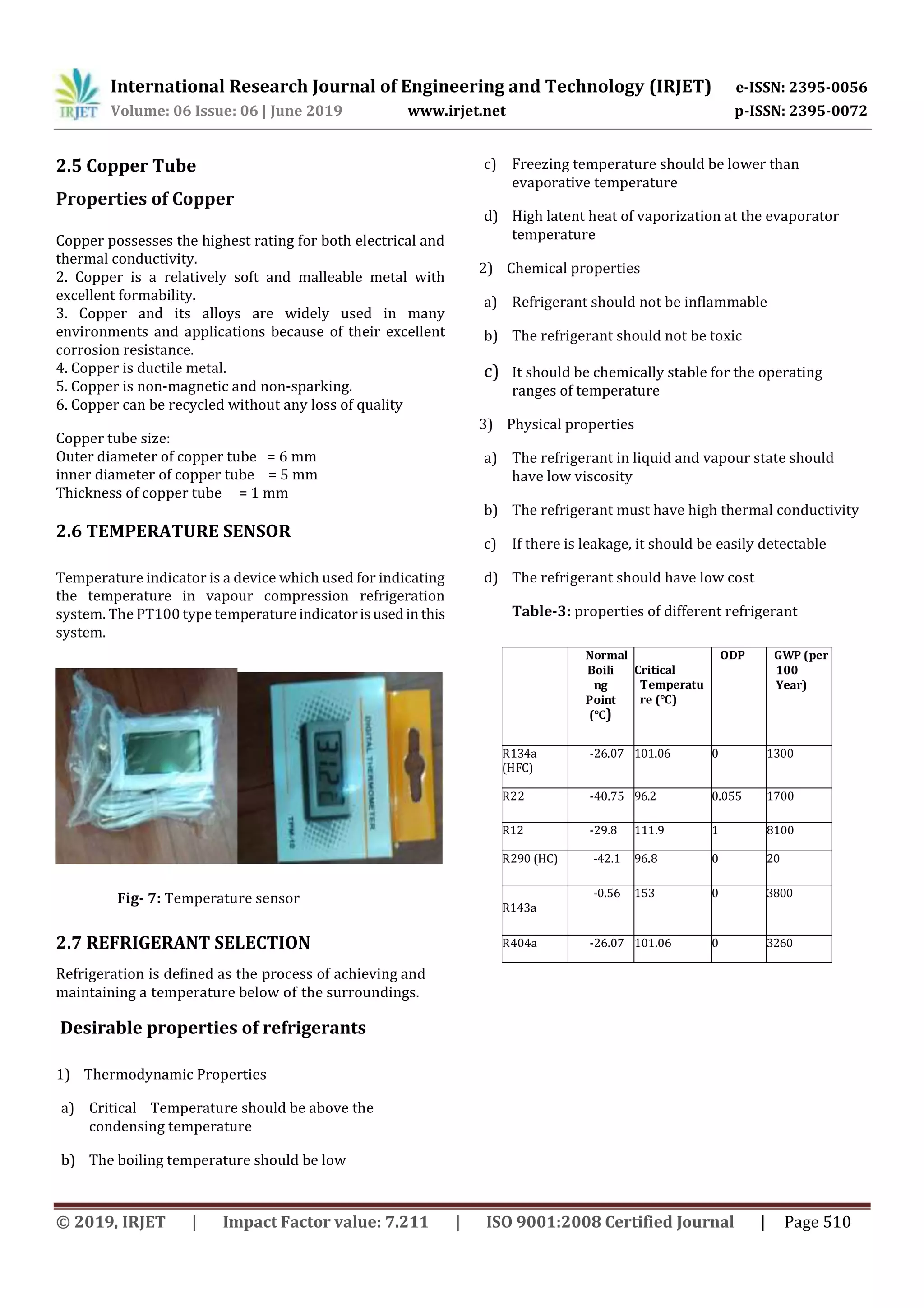 International Research Journal of Engineering and Technology (IRJET) e-ISSN: 2395-0056
Volume: 06 Issue: 06 | June 2019 www.irjet.net p-ISSN: 2395-0072
© 2019, IRJET | Impact Factor value: 7.211 | ISO 9001:2008 Certified Journal | Page 510
2.5 Copper Tube
Properties of Copper
Copper possesses the highest rating for both electrical and
thermal conductivity.
2. Copper is a relatively soft and malleable metal with
excellent formability.
3. Copper and its alloys are widely used in many
environments and applications because of their excellent
corrosion resistance.
4. Copper is ductile metal.
5. Copper is non-magnetic and non-sparking.
6. Copper can be recycled without any loss of quality
Copper tube size:
Outer diameter of copper tube = 6 mm
inner diameter of copper tube = 5 mm
Thickness of copper tube = 1 mm
2.6 TEMPERATURE SENSOR
Temperature indicator is a device which used for indicating
the temperature in vapour compression refrigeration
system. The PT100 type temperatureindicatorisusedin this
system.
Fig- 7: Temperature sensor
2.7 REFRIGERANT SELECTION
Refrigeration is defined as the process of achieving and
maintaining a temperature below of the surroundings.
Desirable properties of refrigerants
1) Thermodynamic Properties
a) Critical Temperature should be above the
condensing temperature
b) The boiling temperature should be low
c) Freezing temperature should be lower than
evaporative temperature
d) High latent heat of vaporization at the evaporator
temperature
2) Chemical properties
a) Refrigerant should not be inflammable
b) The refrigerant should not be toxic
c) It should be chemically stable for the operating
ranges of temperature
3) Physical properties
a) The refrigerant in liquid and vapour state should
have low viscosity
b) The refrigerant must have high thermal conductivity
c) If there is leakage, it should be easily detectable
d) The refrigerant should have low cost
Table-3: properties of different refrigerant
Normal
Boili
ng
Point
(°C)
Critical
Temperatu
re (°C)
ODP GWP (per
100
Year)
R134a
(HFC)
-26.07 101.06 0 1300
R22 -40.75 96.2 0.055 1700
R12 -29.8 111.9 1 8100
R290 (HC) -42.1 96.8 0 20
R143a
-0.56 153 0 3800
R404a -26.07 101.06 0 3260
 