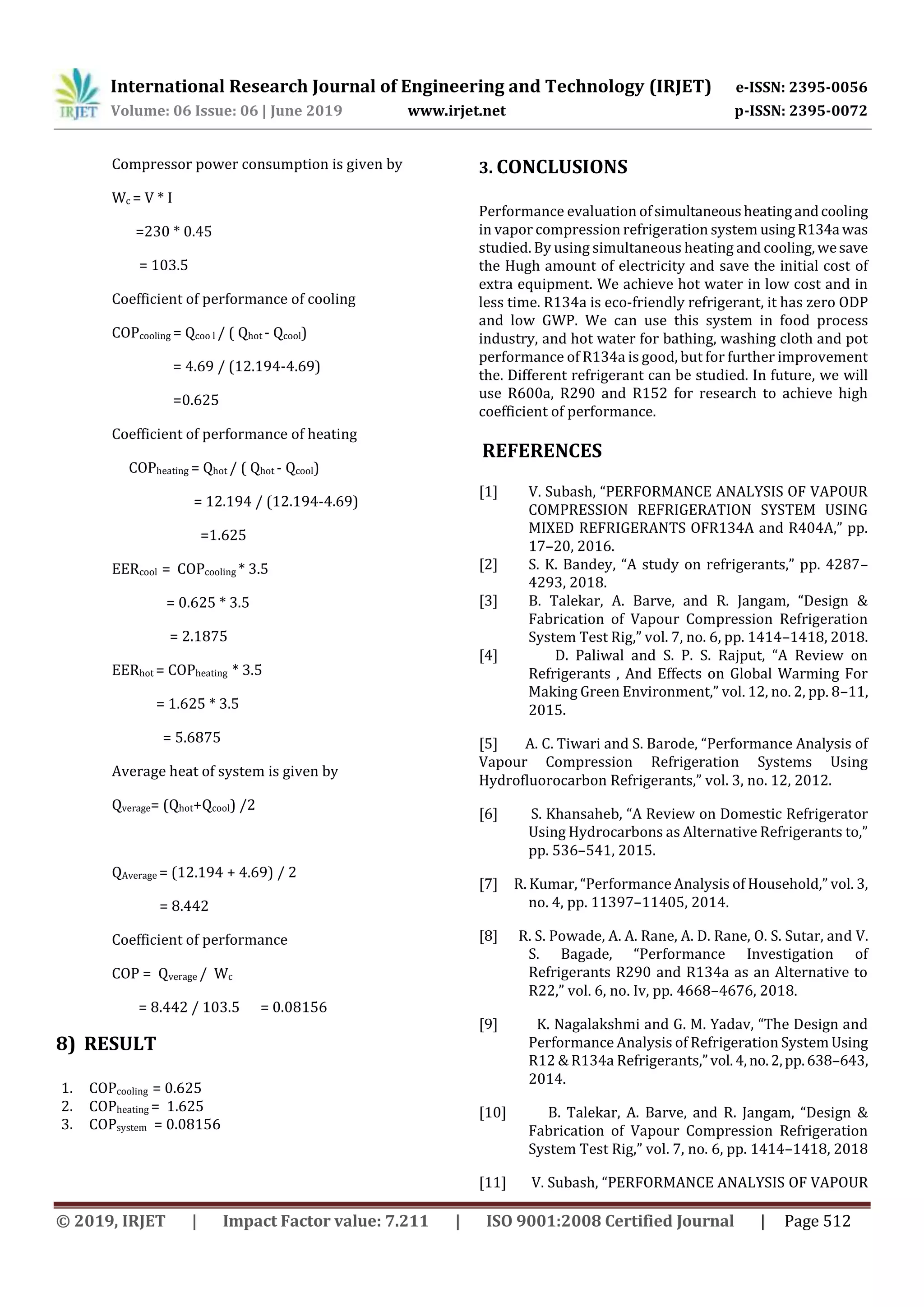 International Research Journal of Engineering and Technology (IRJET) e-ISSN: 2395-0056
Volume: 06 Issue: 06 | June 2019 www.irjet.net p-ISSN: 2395-0072
© 2019, IRJET | Impact Factor value: 7.211 | ISO 9001:2008 Certified Journal | Page 512
Compressor power consumption is given by
Wc = V * I
=230 * 0.45
= 103.5
Coefficient of performance of cooling
COPcooling = Qcoo l / ( Qhot - Qcool)
= 4.69 / (12.194-4.69)
=0.625
Coefficient of performance of heating
COPheating = Qhot / ( Qhot - Qcool)
= 12.194 / (12.194-4.69)
=1.625
EERcool = COPcooling * 3.5
= 0.625 * 3.5
= 2.1875
EERhot = COPheating * 3.5
= 1.625 * 3.5
= 5.6875
Average heat of system is given by
Qverage= (Qhot+Qcool) /2
QAverage = (12.194 + 4.69) / 2
= 8.442
Coefficient of performance
COP = Qverage / Wc
= 8.442 / 103.5 = 0.08156
8) RESULT
1. COPcooling = 0.625
2. COPheating = 1.625
3. COPsystem = 0.08156
3. CONCLUSIONS
Performance evaluation ofsimultaneousheatingandcooling
in vapor compression refrigeration system usingR134a was
studied. By using simultaneous heating and cooling, wesave
the Hugh amount of electricity and save the initial cost of
extra equipment. We achieve hot water in low cost and in
less time. R134a is eco-friendly refrigerant, it has zero ODP
and low GWP. We can use this system in food process
industry, and hot water for bathing, washing cloth and pot
performance of R134a is good, but for further improvement
the. Different refrigerant can be studied. In future, we will
use R600a, R290 and R152 for research to achieve high
coefficient of performance.
REFERENCES
[1] V. Subash, “PERFORMANCE ANALYSIS OF VAPOUR
COMPRESSION REFRIGERATION SYSTEM USING
MIXED REFRIGERANTS OFR134A and R404A,” pp.
17–20, 2016.
[2] S. K. Bandey, “A study on refrigerants,” pp. 4287–
4293, 2018.
[3] B. Talekar, A. Barve, and R. Jangam, “Design &
Fabrication of Vapour Compression Refrigeration
System Test Rig,” vol. 7, no. 6, pp. 1414–1418, 2018.
[4] D. Paliwal and S. P. S. Rajput, “A Review on
Refrigerants , And Effects on Global Warming For
Making Green Environment,” vol. 12, no. 2, pp. 8–11,
2015.
[5] A. C. Tiwari and S. Barode, “Performance Analysis of
Vapour Compression Refrigeration Systems Using
Hydrofluorocarbon Refrigerants,” vol. 3, no. 12, 2012.
[6] S. Khansaheb, “A Review on Domestic Refrigerator
Using Hydrocarbons as Alternative Refrigerants to,”
pp. 536–541, 2015.
[7] R. Kumar, “Performance Analysis of Household,” vol. 3,
no. 4, pp. 11397–11405, 2014.
[8] R. S. Powade, A. A. Rane, A. D. Rane, O. S. Sutar, and V.
S. Bagade, “Performance Investigation of
Refrigerants R290 and R134a as an Alternative to
R22,” vol. 6, no. Iv, pp. 4668–4676, 2018.
[9] K. Nagalakshmi and G. M. Yadav, “The Design and
Performance Analysis of Refrigeration System Using
R12 & R134a Refrigerants,”vol.4,no.2,pp.638–643,
2014.
[10] B. Talekar, A. Barve, and R. Jangam, “Design &
Fabrication of Vapour Compression Refrigeration
System Test Rig,” vol. 7, no. 6, pp. 1414–1418, 2018
[11] V. Subash, “PERFORMANCE ANALYSIS OF VAPOUR
 
