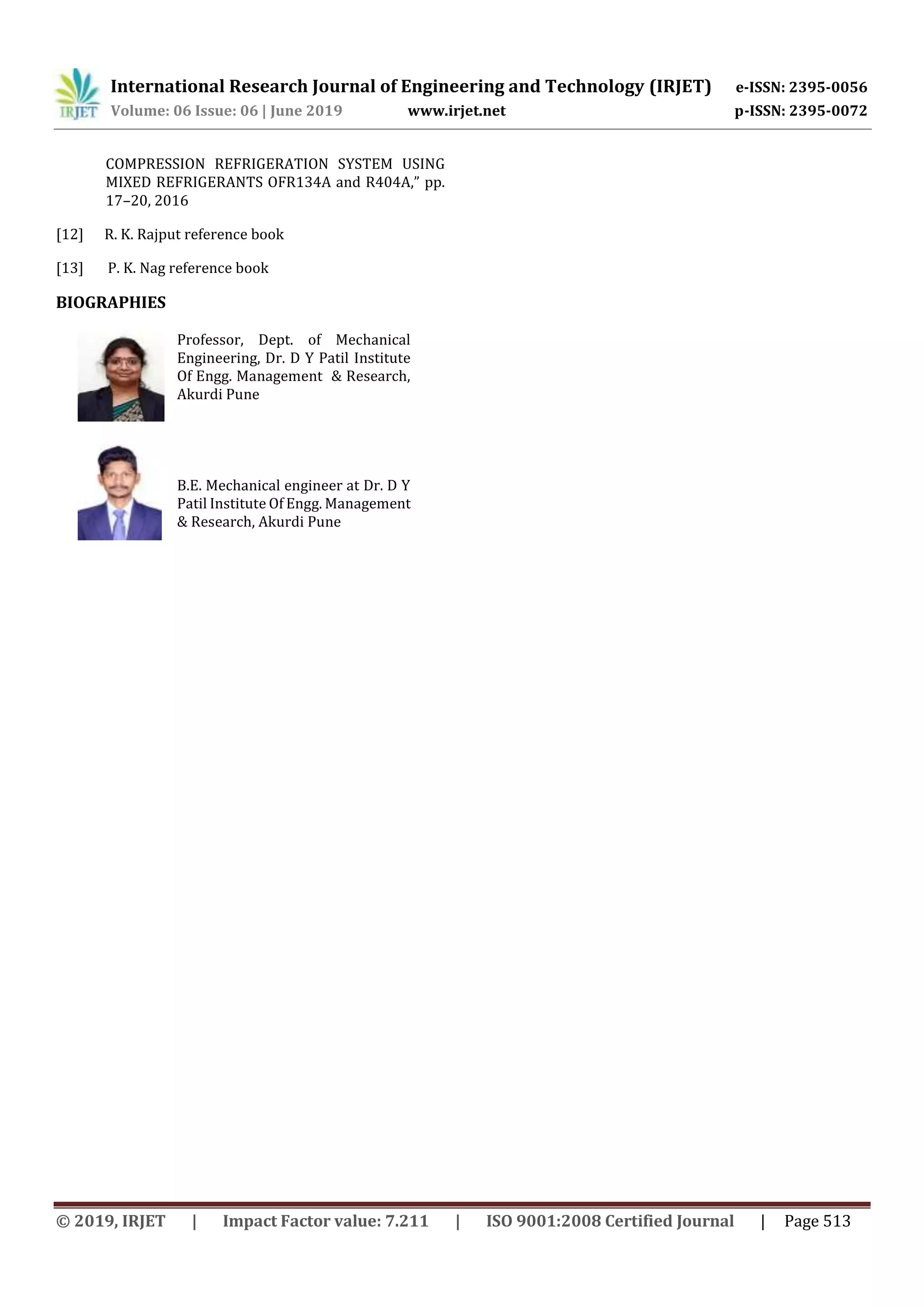 International Research Journal of Engineering and Technology (IRJET) e-ISSN: 2395-0056
Volume: 06 Issue: 06 | June 2019 www.irjet.net p-ISSN: 2395-0072
© 2019, IRJET | Impact Factor value: 7.211 | ISO 9001:2008 Certified Journal | Page 513
COMPRESSION REFRIGERATION SYSTEM USING
MIXED REFRIGERANTS OFR134A and R404A,” pp.
17–20, 2016
[12] R. K. Rajput reference book
[13] P. K. Nag reference book
BIOGRAPHIES
Professor, Dept. of Mechanical
Engineering, Dr. D Y Patil Institute
Of Engg. Management & Research,
Akurdi Pune
B.E. Mechanical engineer at Dr. D Y
Patil Institute Of Engg. Management
& Research, Akurdi Pune
 