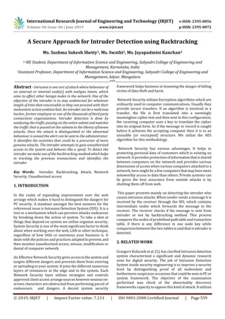 International Research Journal of Engineering and Technology (IRJET) e-ISSN: 2395-0056
Volume: 06 Issue: 06 | June 2019 www.irjet.net p-ISSN: 2395-0072
© 2019, IRJET | Impact Factor value: 7.211 | ISO 9001:2008 Certified Journal | Page 559
A Secure Approach for Intruder Detection using Backtracking
Ms. Sushma Sukesh Shetty1, Ms. Swathi2, Ms. Jayapadmini Kanchan3
1,2BE Student, Department of Information Science and Engineering, Sahyadri College of Engineering and
Management, Karnataka, India
3Assistant Professor, Department of Information Science and Engineering, Sahyadri College of Engineering and
Management, Adyar, Mangaluru
---------------------------------------------------------------------***---------------------------------------------------------------------
Abstract - Intrusion is one sort of attackwherebehaviour of
an external or internal node(s) with maligns intent, which
aims to affect other benign nodes in the network. One of the
objective of the intruder is to stay undetected for whatever
length of time that conceivable so they can proceed with their
malevolent action undisturbed. An intrudercanbeamalicious
hacker, former employee or one ofthethousandsofthirdparty
connections organizations. Intruder detection is done by
analyzing the traffic passing on the entire subnetand matches
the traffic that is passed on the subnets to the libraryofknown
attacks. Once the attack is distinguished or the abnormal
behaviour is sensed the alert can be sent to the administrator.
It identifies the activities that could be a precursor of more
genuine attacks. The intruder attempts to gain unauthorized
access to the system and behaves like a spoof. To detect the
intruder we make use of the backtracking method whichhelps
in tracking the previous transactions and identifies the
intruder
Key Words: Intruder, Backtracking, Attack, Network
Security, Unauthorized access
1. INTRODUCTION
In the realm of expanding improvement over the web
arrange which makes it hard to distinguish the dangers for
PC security. A standout amongst the best answers for the
referenced issue is Intrusion Detection System (IDS). It is a
tool or a mechanism which can perceive attacks endeavour
by breaking down the action of system. To take a shot at
things that depend on system we utilize organize security.
System Security is one of the most significant factor to think
about when working over the web, LAN or other technique,
regardless of how little or enormous your business is. It
deals with the policies and practices adoptedtoprevent,and
then monitor unauthorized access, misuse, modification or
denial of computer network.
An Effective Network Security givesaccesstothesystemand
targets different dangers and prevents them from entering
or spreading to your system. It joins the different numerous
layers of resistances at the edge and in the system. Each
Network Security layer utilizes strategies and controls
approved client access arrangesourceshowevernoxiouson-
screen characters are obstructed from performing parcel of
endeavours and dangers. A decent system security
framework helps business in lessening the danger of falling
victim of data theft and harm.
Network Security utilizes Encryption algorithms which are
ordinarily used in computer communications. Usually they
provide secure transfers. If an algorithm is involved in a
transfer, the file is first translated into a seemingly
meaningless cipher text and then sent in this configuration;
the receiving computer uses a key to translate the cipher
into its original form. So if the message or record is caught
before it achieves the accepting computer then it is in an
unusable (or encrypted) structure. We utilize the AES
algorithm for this methodology.
Network Security has various advantages. It helps in
protecting personal data of customers which is existing on
network. It provides protection of informationthatisshared
between computers on the network and provides various
dimensions of access when various computers attached to a
network, here might be a few computersthatmayhavemore
noteworthy access to data than others. Private systems can
be given the best assurance from outside attacks is by
shutting them off from web.
This paper presents mainly on detecting the intruder who
causes intrusion attacks. When sender sends a message it is
received by the receiver through the IDS, which contains
intermediate nodes which forwards the message to the
receiver. The receiver checks if the message is sent from
intruder or not by backtracking method. This process
compares the nodes of predefinedpathtableandtransaction
table, if there is any difference in one node key while
comparison between the two tables is said that is intruder is
detected.
2. RELATED WORK
Grzegorz Kolaczek et al. [1], has clarified Intrusiondetection
system characterized a significant and dynamic research
zone for digital security. The job of Intrusion Detection
System inside security engineering is to improve a security
level by distinguishing proof of all malevolent and
furthermore suspicious occasions thatcouldbeseeninPC or
system framework. The objective of the examination
performed was check of the abnormality discovery
frameworks capacity to oppose this kind of attack. It utilizes
 