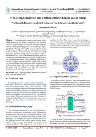 International Research Journal of Engineering and Technology (IRJET) e-ISSN: 2395-0056
Volume: 06 Issue: 06 | June 2019 www.irjet.net p-ISSN: 2395-0072
© 2019, IRJET | Impact Factor value: 7.211 | ISO 9001:2008 Certified Journal | Page 571
Modelling, Simulation and Testing of Diesel Engine Water Pump
Prof. Rahul T. Dhanore1, Sandeep D. Jadhav2, Arvind P. Kaware3, Amit R. Karkhile4,
Shubham L. Lilhare5
1Assistant Professor, Department of Mechanical Engineering, JSPM Imperial College of Engineering &
Research, Pune.
2,3,4,5 Research Scholar & JSPM Imperial College of Engineering & Research, Pune, India.
---------------------------------------------------------------------***---------------------------------------------------------------------
Abstract - Centrifugal pump is most common pump used in
industries, agriculture, domestic applications and the diesel
engine for cooling purpose. For cost-effectivedesignofpumpit
is very crucial to predict their performance in advance before
manufacturing them, which requires understanding of the
flow behavior in different parts of the pump. Experimental
model is tedious, time consuming and costly. Conversely
theoretical approach merely gives a value but is unable to
determine the root cause of the problem. In recent years CFD
play a very Key role for prediction of the flow through pumps.
The objective was to obtain higher head then the existing to
increase of pump used in the diesel engine. The increase
efficiency will lead to rapid cooling and faster heatdissipation
in diesel engine. To get this certain changes implemented in
the design and its validation was done by comparing
Simulation result with experimental result.
Key Words: CFD, Centrifugal pump, Simulation, pressure
head, experimental testing etc.
1. INTRODUCTION
A centrifugal pump is a mechanical device designed to
move a fluid by means of the transfer of rotational energy
from one or more driven rotors, called impellers. Fluid
enters the rapidly rotating impeller along its axis and is cast
out by centrifugal force along its circumference through the
impeller’s vane tips. The action of the impellerincreasesthe
fluid’s velocity and pressure and also directs it towards the
pump outlet. The pump casing is specially designed to
constrict the fluid from the pump inlet, direct it into the
impeller and then slow and control the fluid before
discharge.
1.1 Working of centrifugal pump
Fluid enters the impeller at its axis (the ‘eye’) and exits
along the circumference between the vanes. The impeller,
on the opposite side to the eye, is connected through a drive
shaft to a motor and rotated at high speed (typically 500-
5000rpm). The rotational motionoftheimpelleraccelerates
the fluid out through the impeller vanes into the pump
casing. There are two basic designs of pump casing
volute and diffuser. The purpose in both designs is to
translate the fluid flow into a controlled discharge at
pressure. In a volute casing, the impeller is offset, effectively
creating a curved funnel with an increasing cross-sectional
area towards the pump outlet. This design causes the fluid
pressure to increase towards the outlet.
Fig. 1.1.1 Working of centrifugal pump
1.2 Computational Fluid Dynamics
Computational fluid dynamics is the art of replacing the
governing partial differential equations of fluid flow with
numbers, and advancing thesenumbersinspaceand/ortime
to obtain a final numerical description of the complete flow
field of interest.
Fig. 1.2.1 work flow CFD simulation
Firstly, we have a fluid problem. To solvethisproblem,we
should know the physical properties of fluid by using Fluid
Mechanics. Then we can use mathematical equations to
 
