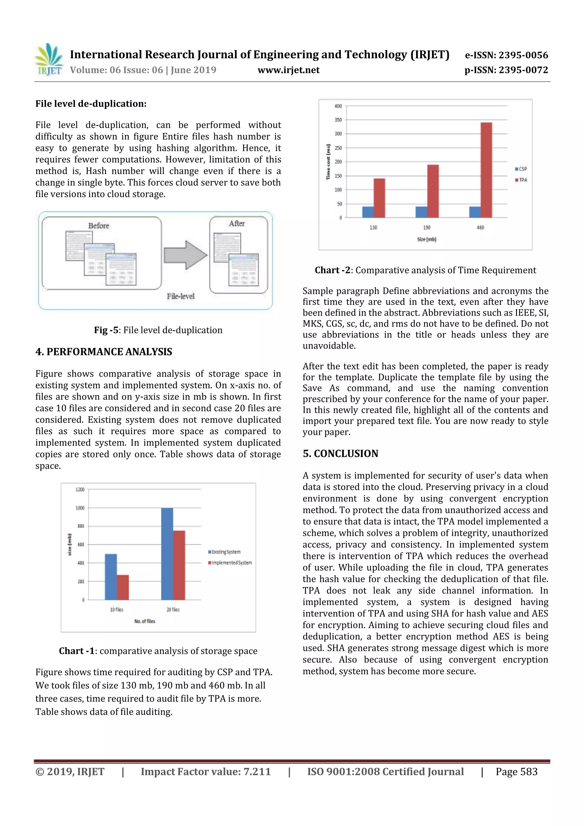 International Research Journal of Engineering and Technology (IRJET) e-ISSN: 2395-0056
Volume: 06 Issue: 06 | June 2019 www.irjet.net p-ISSN: 2395-0072
© 2019, IRJET | Impact Factor value: 7.211 | ISO 9001:2008 Certified Journal | Page 583
File level de-duplication:
File level de-duplication, can be performed without
difficulty as shown in figure Entire files hash number is
easy to generate by using hashing algorithm. Hence, it
requires fewer computations. However, limitation of this
method is, Hash number will change even if there is a
change in single byte. This forces cloud server to save both
file versions into cloud storage.
Fig -5: File level de-duplication
4. PERFORMANCE ANALYSIS
Figure shows comparative analysis of storage space in
existing system and implemented system. On x-axis no. of
files are shown and on y-axis size in mb is shown. In first
case 10 files are considered and in second case 20 files are
considered. Existing system does not remove duplicated
files as such it requires more space as compared to
implemented system. In implemented system duplicated
copies are stored only once. Table shows data of storage
space.
Chart -1: comparative analysis of storage space
Figure shows time required for auditing by CSP and TPA.
We took files of size 130 mb, 190 mb and 460 mb. In all
three cases, time required to audit file by TPA is more.
Table shows data of file auditing.
Chart -2: Comparative analysis of Time Requirement
Sample paragraph Define abbreviations and acronyms the
first time they are used in the text, even after they have
been defined in the abstract. Abbreviations such as IEEE, SI,
MKS, CGS, sc, dc, and rms do not have to be defined. Do not
use abbreviations in the title or heads unless they are
unavoidable.
After the text edit has been completed, the paper is ready
for the template. Duplicate the template file by using the
Save As command, and use the naming convention
prescribed by your conference for the name of your paper.
In this newly created file, highlight all of the contents and
import your prepared text file. You are now ready to style
your paper.
5. CONCLUSION
A system is implemented for security of user's data when
data is stored into the cloud. Preserving privacy in a cloud
environment is done by using convergent encryption
method. To protect the data from unauthorized access and
to ensure that data is intact, the TPA model implemented a
scheme, which solves a problem of integrity, unauthorized
access, privacy and consistency. In implemented system
there is intervention of TPA which reduces the overhead
of user. While uploading the file in cloud, TPA generates
the hash value for checking the deduplication of that file.
TPA does not leak any side channel information. In
implemented system, a system is designed having
intervention of TPA and using SHA for hash value and AES
for encryption. Aiming to achieve securing cloud files and
deduplication, a better encryption method AES is being
used. SHA generates strong message digest which is more
secure. Also because of using convergent encryption
method, system has become more secure.
 