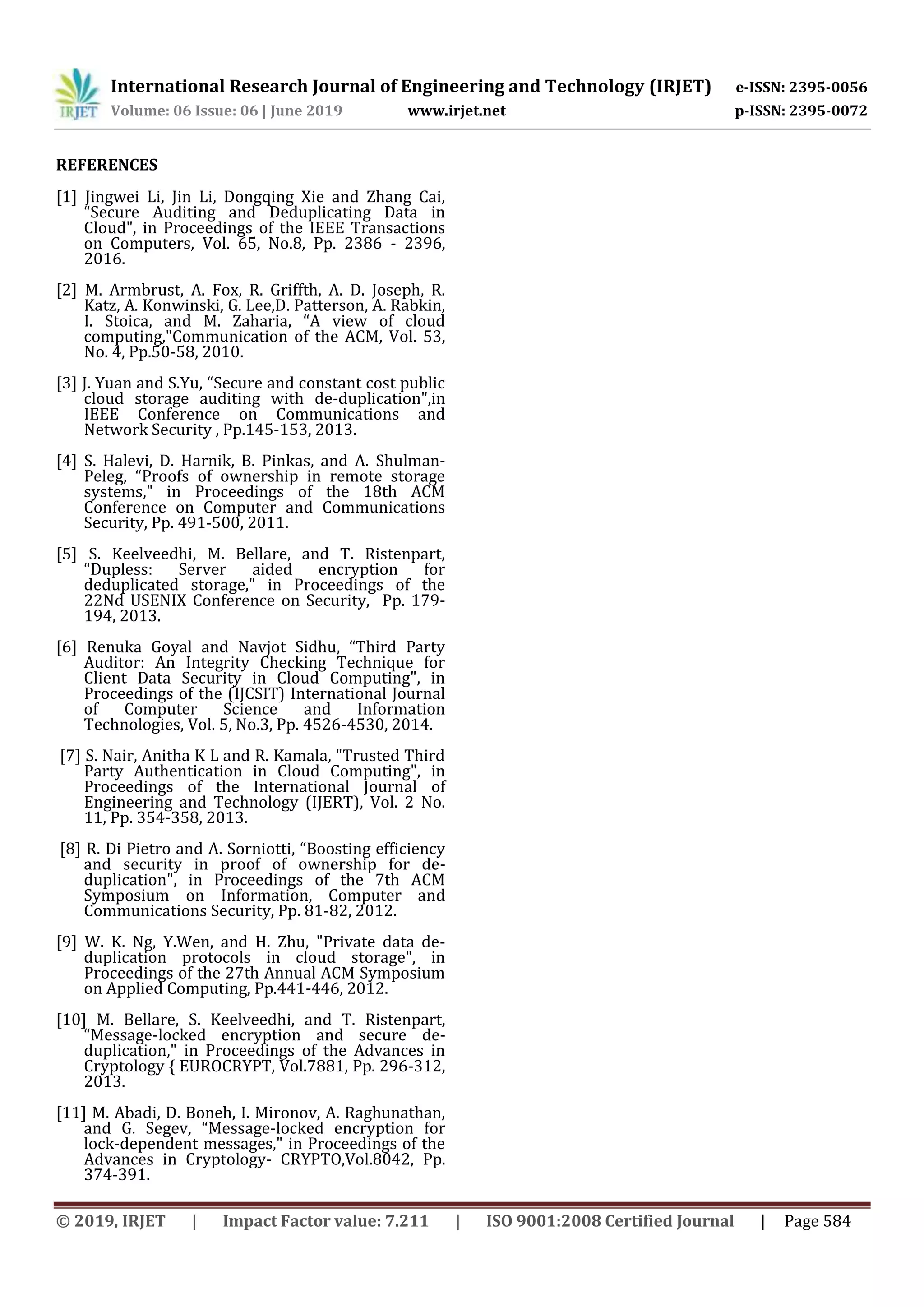 International Research Journal of Engineering and Technology (IRJET) e-ISSN: 2395-0056
Volume: 06 Issue: 06 | June 2019 www.irjet.net p-ISSN: 2395-0072
© 2019, IRJET | Impact Factor value: 7.211 | ISO 9001:2008 Certified Journal | Page 584
REFERENCES
[1] Jingwei Li, Jin Li, Dongqing Xie and Zhang Cai,
“Secure Auditing and Deduplicating Data in
Cloud", in Proceedings of the IEEE Transactions
on Computers, Vol. 65, No.8, Pp. 2386 - 2396,
2016.
[2] M. Armbrust, A. Fox, R. Griffth, A. D. Joseph, R.
Katz, A. Konwinski, G. Lee,D. Patterson, A. Rabkin,
I. Stoica, and M. Zaharia, “A view of cloud
computing,"Communication of the ACM, Vol. 53,
No. 4, Pp.50-58, 2010.
[3] J. Yuan and S.Yu, “Secure and constant cost public
cloud storage auditing with de-duplication",in
IEEE Conference on Communications and
Network Security , Pp.145-153, 2013.
[4] S. Halevi, D. Harnik, B. Pinkas, and A. Shulman-
Peleg, “Proofs of ownership in remote storage
systems," in Proceedings of the 18th ACM
Conference on Computer and Communications
Security, Pp. 491-500, 2011.
[5] S. Keelveedhi, M. Bellare, and T. Ristenpart,
“Dupless: Server aided encryption for
deduplicated storage," in Proceedings of the
22Nd USENIX Conference on Security, Pp. 179-
194, 2013.
[6] Renuka Goyal and Navjot Sidhu, “Third Party
Auditor: An Integrity Checking Technique for
Client Data Security in Cloud Computing", in
Proceedings of the (IJCSIT) International Journal
of Computer Science and Information
Technologies, Vol. 5, No.3, Pp. 4526-4530, 2014.
[7] S. Nair, Anitha K L and R. Kamala, "Trusted Third
Party Authentication in Cloud Computing", in
Proceedings of the International Journal of
Engineering and Technology (IJERT), Vol. 2 No.
11, Pp. 354-358, 2013.
[8] R. Di Pietro and A. Sorniotti, “Boosting efficiency
and security in proof of ownership for de-
duplication", in Proceedings of the 7th ACM
Symposium on Information, Computer and
Communications Security, Pp. 81-82, 2012.
[9] W. K. Ng, Y.Wen, and H. Zhu, "Private data de-
duplication protocols in cloud storage", in
Proceedings of the 27th Annual ACM Symposium
on Applied Computing, Pp.441-446, 2012.
[10] M. Bellare, S. Keelveedhi, and T. Ristenpart,
“Message-locked encryption and secure de-
duplication," in Proceedings of the Advances in
Cryptology { EUROCRYPT, Vol.7881, Pp. 296-312,
2013.
[11] M. Abadi, D. Boneh, I. Mironov, A. Raghunathan,
and G. Segev, “Message-locked encryption for
lock-dependent messages," in Proceedings of the
Advances in Cryptology- CRYPTO,Vol.8042, Pp.
374-391.
 