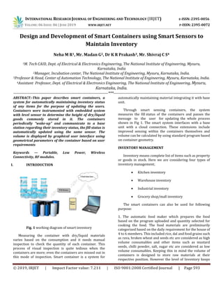 INTERNATIONAL RESEARCH JOURNAL OF ENGINEERING AND TECHNOLOGY (IRJET) E-ISSN: 2395-0056
VOLUME: 06 ISSUE: 06 | JUNE 2019 WWW.IRJET.NET P-ISSN: 2395-0072
© 2019, IRJET | Impact Factor value: 7.211 | ISO 9001:2008 Certified Journal | Page 593
Design and Development of Smart Containers using Smart Sensors to
Maintain Inventory
Neha M R1, Mr. Madan G2, Dr K R Prakash3, Mr. Shivraj C S4
1M. Tech CAID, Dept. of Electrical & Electronics Engineering, The National Institute of Engineering, Mysuru,
Karnataka, India
2Manager, Incubation center, The National Institute of Engineering, Mysuru, Karnataka, India.
3Professor & Head, Center of Automation Technology, The National Institute of Engineering, Mysuru, Karnataka, India.
4Assistant Professor, Dept. of Electrical & Electronics Engineering, The National Institute of Engineering, Mysuru,
Karnataka, India.
--------------------------------------------------------------------***---------------------------------------------------------------------
ABSTRACT:-This paper describes smart containers, a
system for automatically maintaining inventory status
of any items for the purpose of updating the users.
Containers were instrumented with embedded system
with level sensor to determine the height of dry/liquid
goods commonly stored in it. The containers
periodically “wake-up” and communicate to a base
station regarding their inventory status, the fill status is
automatically updated using the same sensor. The
volume is displayed by graphical user interface using
geometrical parameters of the container based on user
requirements
Keywords — Portable, Low Power, Wireless
Connectivity, RF modules.
I. INTRODUCTION
Fig. 1 working diagram of smart inventory
Measuring the container with dry/liquid materials
varies based on the consumption and it needs manual
inspection to check the quantity of each container. This
process of visual inspection is quite tedious when the
containers are more; even the containers are missed out in
this mode of inspection. Smart container is a system for
automatically maintaining material integrating it with base
unit.
Through smart sensing containers, the system
measures the fill status of the containers and passes the
message to the user for updating the whole process
shown in Fig 1. The smart system interfaces with a base
unit with a cloud connection. These extensions include
improved sensing within the containers themselves and
volume can be calculated by using standard program based
on container geometry.
INVENTORY MANAGEMENT
Inventory means complete list of items such as property
or goods in stock. Here we are considering four types of
inventory management;
 Kitchen inventory
 Warehouse inventory
 Industrial inventory
 Grocery shop/mall inventory
The smart containers can also be used for following
purpose:
1. The automatic food maker which prepares the food
based on the program uploaded and quantity selected for
cooking the food. The food materials are preliminarily
categorised based on the daily requirement for the house of
4 to 6 members. This included rice, dal and food grains such
as rava, broken wheat and seeds etc are considered as high
volume consumables and other items such as mustard
seeds, chilli powder, salt, sugar etc are considered as low
volume consumables. Keeping this in mind the volume of
containers is designed to store raw materials at their
respective position. However the level of Inventory keeps
 