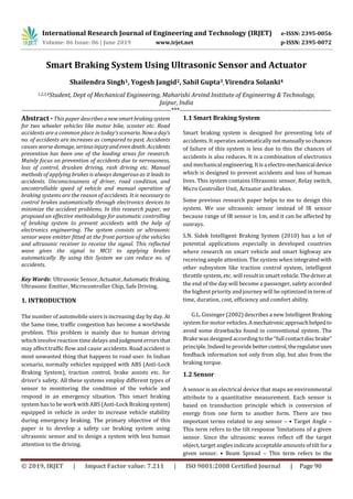 International Research Journal of Engineering and Technology (IRJET) e-ISSN: 2395-0056
Volume: 06 Issue: 06 | June 2019 www.irjet.net p-ISSN: 2395-0072
© 2019, IRJET | Impact Factor value: 7.211 | ISO 9001:2008 Certified Journal | Page 90
Smart Braking System Using Ultrasonic Sensor and Actuator
Shailendra Singh1, Yogesh Jangid2, Sahil Gupta3, Virendra Solanki4
1,2,3,4Student, Dept of Mechanical Engineering, Maharishi Arvind Institute of Engineering & Technology,
Jaipur, India
---------------------------------------------------------------------***----------------------------------------------------------------------
Abstract - This paper describesanewsmartbrakingsystem
for two wheeler vehicles like motor bike, scooter etc. Road
accidents are a common place in today’s scenario. Nowaday’s
no. of accidents are increases as compared to past. Accidents
causes worse damage, seriousinjuryandevendeath. Accidents
prevention has been one of the leading areas for research.
Mainly focus on prevention of accidents due to nervousness,
loss of control, drunken driving, rash driving etc. Manual
methods of applying brakes is always dangerous as it leads to
accidents. Unconsciousness of driver, road condition, and
uncontrollable speed of vehicle and manual operation of
braking systems are the reason of accidents. It is necessary to
control brakes automatically through electronics devices to
minimize the accident problems. In this research paper, we
proposed an effective methodology for automatic controlling
of braking system to prevent accidents with the help of
electronics engineering. The system consists or ultrasonic
sensor wave emitter fitted at the front portion of the vehicles
and ultrasonic receiver to receive the signal. This reflected
wave gives the signal to MCU to applying brakes
automatically. By using this System we can reduce no. of
accidents.
Key Words: Ultrasonic Sensor,Actuator,Automatic Braking,
Ultrasonic Emitter, Microcontroller Chip, Safe Driving.
1. INTRODUCTION
The number of automobile users is increasing day by day. At
the Same time, traffic congestion has become a worldwide
problem. This problem is mainly due to human driving
which involve reaction time delays and judgment errorsthat
may affect traffic flow and cause accidents. Road accident is
most unwanted thing that happens to road user. In Indian
scenario, normally vehicles equipped with ABS (Anti-Lock
Braking System), traction control, brake assists etc. for
driver’s safety. All these systems employ different types of
sensor to monitoring the condition of the vehicle and
respond in an emergency situation. This smart braking
system has to be work with ABS (Anti-Lock Braking system)
equipped in vehicle in order to increase vehicle stability
during emergency braking. The primary objective of this
paper is to develop a safety car braking system using
ultrasonic sensor and to design a system with less human
attention to the driving.
1.1 Smart Braking System
Smart braking system is designed for preventing lots of
accidents. It operates automatically notmanuallysochances
of failure of this system is less due to this the chances of
accidents is also reduces. It is a combination of electronics
and mechanical engineering. Itisa electro-mechanical device
which is designed to prevent accidents and loss of human
lives. This system contains Ultrasonic sensor, Relay switch,
Micro Controller Unit, Actuator and brakes.
Some previous research paper helps to me to design this
system. We use ultrasonic sensor instead of IR sensor
because range of IR sensor is 1m, and it can be affected by
sunrays.
S.N. Sidek Intelligent Braking System (2010) has a lot of
potential applications especially in developed countries
where research on smart vehicle and smart highway are
receiving ample attention. The system when integrated with
other subsystem like traction control system, intelligent
throttle system, etc. will result in smartvehicle.Thedriverat
the end of the day will become a passenger, safety accorded
the highest priority and journey will be optimized in term of
time, duration, cost, efficiency and comfort ability.
G.L. Gissinger (2002) describes a new Intelligent Braking
system formotor vehicles.Amechatronicapproachhelpedto
avoid some drawbacks found in conventional system. The
Brake was designed according to the “full contact discbrake”
principle. Indeed to providebettercontrol,theregulatoruses
feedback information not only from slip, but also from the
braking torque.
1.2 Sensor
A sensor is an electrical device that maps an environmental
attribute to a quantitative measurement. Each sensor is
based on transduction principle which is conversion of
energy from one form to another form. There are two
important terms related to any sensor – • Target Angle –
This term refers to the tilt response ‘limitations of a given
sensor. Since the ultrasonic waves reflect off the target
object, target angles indicate acceptable amounts of tilt for a
given sensor. • Beam Spread – This term refers to the
 