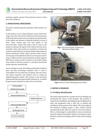 International Research Journal of Engineering and Technology (IRJET) e-ISSN: 2395-0056
Volume: 06 Issue: 06 | June 2019 www.irjet.net p-ISSN: 2395-0072
© 2019, IRJET | Impact Factor value: 7.211 | ISO 9001:2008 Certified Journal | Page 91
maximum angular spread of the ultrasonic waves as they
leave the transducer.
2. OPERATIONAL PROCEDURE
Procedure of performing the operation of this system is as
follows:-
In this system, we are using ultrasonic sensor which have
range .2m to 4m. This sensor is fitted over the front portion
of the body which emits waves to analyses the speed motion
of the vehicle and distance of obstacle (vehicle) in front of
them. These sensors give real time inputs to the
microcontroller coding. Hall sensor will be used in the
system to analyses the speed of the vehicle with the micro
controller. Here relay switch are included to activate the
actuator to pull drag wire to operate brakes.Relayswitch are
electro-mechanical switch which operates when electric
current passes through them. Electric current passes due to
sensors. When sensor senses the obstacle send the signal to
MCU Unit it sends current to Switch on the Switch. When
relay Switch is ON then actuator is activated. Overall this
system operates automatically.
Aware of safety in terms of avoiding accidentslikeinthefirst
place and then protecting occupants when a crash is
unavoidable, we can avoid more accidents, save more lives,
and reduce insurance and medical costs to society by
implementing this system. This system is also necessary
implemented like wearing seat belts, helmets etc., in vehicle
by government authority to reduce lots of accidents.
Fig-1. Ultrasonic Emitter and Receiver
Mounted on Motor Bike
Fig-2. Picture of Smart Braking System Project
3. DEFINE A PROBLEM
1.1 Problem Identification
The initial requirement for a project work is to identify and
understand the nature of the problem. The problem is
related to the installment of braking system. Brakingsystem
tools and equipment‘s play a vital role in making and
installation of the system on the vehicle. The main target of
the ultrasonic braking system is that, vehicles should
automatically brake when the sensors sense the obstacle.
This is a technology for automobiles to sense an imminent
forward collision with another vehicle or an obstacle, and to
brake the vehicle accordingly, which is done by the braking
circuit.
 