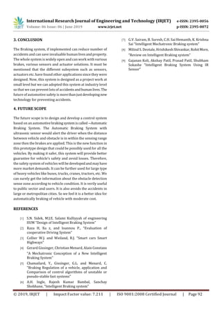International Research Journal of Engineering and Technology (IRJET) e-ISSN: 2395-0056
Volume: 06 Issue: 06 | June 2019 www.irjet.net p-ISSN: 2395-0072
© 2019, IRJET | Impact Factor value: 7.211 | ISO 9001:2008 Certified Journal | Page 92
3. CONCLUSION
The Braking system, if implemented can reduce number of
accidents and can save invaluable human livesandproperty.
The whole system is widely open and can work with various
brakes, various sensors and actuator solutions. It must be
mentioned that the different subsystem such as sensors,
actuators etc. have found other applications since they were
designed. Now, this system is designed as a project work at
small level but we can adopted this system at industry level
so that we can prevent lots of accidentsandhumanlives.The
future of automotive safety is morethanjustdevelopingnew
technology for preventing accidents.
4. FUTURE SCOPE
The future scope is to design and develop a control system
based on an automotivebrakingsystemiscalled―Automatic
Braking System. The Automatic Braking System with
ultrasonic sensor would alert the driver when the distance
between vehicle and obstacle is in within the sensing range
zone then the brakes are applied. This is the new function in
this prototype design that could be possibly used for all the
vehicles. By making it safer, this system will provide better
guarantee for vehicle‘s safety and avoid losses. Therefore,
the safety system of vehicles will bedevelopedandmayhave
more market demands. It can be further used for large type
of heavy vehicles like buses, trucks, cranes, tractors, etc. We
can surely get the information about the obstacle detection
sense zone according to vehicle condition. It is verily useful
to public sector and users. It is also avoids the accidents in
large or metropolitan cities. So we feel it is a better idea for
automatically braking of vehicle with moderate cost.
REFERENCES
[1] S.N. Sidek, M.J.E. Salami Kulliyyah of engineering
IIUM “Design of Intelligent Braking System”
[2] Raza H, Xu z, and Ioannou P., “Evaluation of
cooperative Driving System”
[3] Collier W.J. and Weiland, R.J. “Smart cars Smart
Highways”
[4] Gerard Gissinger, Christian Menard, Alain Constans
“A Mechatronic Conception of a New Intelligent
Braking System”
[5] Chamailard, Y., Gissinger, G.L. and Menard, C.
“Braking Regulation of a vehicle, application and
Comparison of control algorithms of unstable or
pseudo-stable fast systems”
[6] A.H. Ingle, Rajesh Kumar Bambal, Sanchay
Shobhane, “Intelligent Braking system”
[7] G.V. Sairam, B. Suresh, C.H. Sai Hemanth, K. Krishna
Sai “Intelligent Mechatronic Braking system”
[8] Milind S. Deotale, HrishikeshShivankar,RohitMore,
“Review on Intelligent Braking system”
[9] Gajanan Koli, Akshay Patil, Prasad Patil, Shubham
Sokashe “Intelligent Braking System Using IR
Sensor”
 