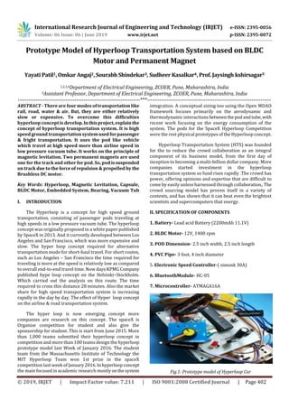 International Research Journal of Engineering and Technology (IRJET) e-ISSN: 2395-0056
Volume: 06 Issue: 06 | June 2019 www.irjet.net p-ISSN: 2395-0072
© 2019, IRJET | Impact Factor value: 7.211 | ISO 9001:2008 Certified Journal | Page 402
Prototype Model of Hyperloop Transportation System based on BLDC
Motor and Permanent Magnet
Yayati Patil1, Omkar Angaj2, Sourabh Shindekar3, Sudheer Kasalkar4, Prof. Jaysingh kshirsagar5
1,2,3,4Department of Electrical Engineering, ZCOER, Pune, Maharashtra, India
5Assistant Professor, Department of Electrical Engineering, ZCOER, Pune, Maharashtra, India
---------------------------------------------------------------------***----------------------------------------------------------------------
ABSTRACT - There are four modes of transportationlike
rail, road, water & air. But, they are either relatively
slow or expensive. To overcome this difficulties
hyperloop concept is develop.Inthisproject,explainthe
concept of hyperloop transportation system. It is high
speed ground transportation systemused forpassenger
& fright transportation. It uses the pod like vehicle
which travel at high speed more than airline speed in
low pressure vacuum tube. It works on the principle of
magnetic levitation. Two permanent magnets are used
one for the track and other for pod. So, pod issuspended
on track due to the force of repulsion & propelled by the
Brushless DC motor.
Key Words: Hyperloop, Magnetic Levitation, Capsule,
BLDC Motor, Embedded System, Bearing, Vacuum Tub
I. INTRODUCTION
The Hyperloop is a concept for high speed ground
transportation, consisting of passenger pods traveling at
high speeds in a low pressure vacuum tube. The hyperloop
concept was originally proposed in a white paper published
by SpaceX in 2013. And it currently developed between Los
Angeles and San Francisco, which was more expensive and
slow. The hyper loop concept required for alternative
transportation mode for short-haul travel. For short routes,
such as Los Angeles – San Francisco the time required for
traveling is more at the speed is relatively low as compared
to overall end-to-end travel time. Now days KPMG Company
published hype loop concept on the Helsinki–Stockholm.
Which carried out the analysis on this route. The time
required to cross this distance 28 minutes. Also the market
share for high speed transportation system is increasing
rapidly in the day by day. The effect of Hyper loop concept
on the airline & road transportation system.
The hyper loop is now emerging concept more
companies are research on this concept. The spaceX is
Organise competition for student and also give the
sponsorship for student. This is start from June 2015. More
than 1,000 teams submitted their hyperloop concept in
competition and more than 100 teams design the hyperloop
prototype model last Week of January 2016. The student
team from the Massachusetts Institute of Technology the
MIT Hyperloop Team won 1st prize in the spaceX
competition last week of January2016. Inhyperloopconcept
the main focused in academic research mostlyonthesystem
integration. A conceptual sizing too using the Open MDAO
framework focuses primarily on the aerodynamic and
thermodynamic interactionsbetweenthe podandtube,with
recent work focusing on the energy consumption of the
system. The pods for the SpaceX Hyperloop Competition
were the rest physical prototypes of the Hyperloop concept.
Hyperloop Transportation System (HTS) was founded
for the to reduce the crowd collaboration as an integral
component of its business model, from the first day of
inception to becoming a multi-billion dollar company. More
companies started investment in the hyperloop
transportation system so fund rises rapidly .The crowd has
power, offering opinions and expertise that are difficult to
come by easily unless harnessed through collaboration,.The
crowd sourcing model has proven itself in a variety of
contexts, and has shown that it can beat even the brightest
scientists and supercomputers that energy.
II. SPECIFICATION OF COMPONENTS
1. Battery- Lead acid Battery (2200mAh 11.1V)
2. BLDC Motor- 12V, 1400 rpm
3. POD Dimension- 2.5 inch width, 2.5 inch length
4. PVC Pipe- 3 foot, 4 inch diameter
5. Electronic Speed Controller-( simonk 30A)
6. BluetoothModule- HC-05
7. Microcontroller- ATMAGA16A
Fig.1: Prototype model of Hyperloop Car
 