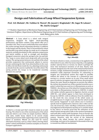 International Research Journal of Engineering and Technology (IRJET) e-ISSN: 2395-0056
Volume: 06 Issue: 06 | June 2019 www.irjet.net p-ISSN: 2395-0072
© 2019, IRJET | Impact Factor value: 7.211 | ISO 9001:2008 Certified Journal | Page 407
Design and Fabrication of Loop Wheel Suspension System
Prof. S.D. Dhekale1, Mr. Vaibhav K. Thorat2, Mr. Jayant C. Waghulade3, Mr. Sagar M. Lahane4,
Mr. Atul R. Gengaje5
2,3,4,5Student, Department of Mechanical Engineering of D.Y.Patil Institute of Engineering and Technology, Ambi
1Assistant Proffesor, Department of Mechanical Engineering of D.Y.Patil Institute of Engineering and Technology,
Ambi, Maharastra, India
----------------------------------------------------------------------***---------------------------------------------------------------------
Abstract - A Loop wheel is a wheel with integral
suspension, designed for higher shock-absorbing
performance and better comfort. Loop wheels offer you a
smoother ride. They're more comfortable than usual wheels:
the carbon springs absorb exhausting vibration, in addition
to the bumps and the shocks. They’re extraordinarily robust
and durable.Loop wheel springs are made up of a composite
material, carefully developed to offer optimum compression
and lateral stability as well as strength and durability.
Designed connectors attach the springs to the rim and hub.
The loops in every wheel work along with self-correcting
system. The spring system between rim and hubofthe wheel
provides suspension that continuously adjusts to uneven
terrain cushioning the rider from abnormalities in the road.
In effect, the hub floats inside the rim, adjustingcontinuously
as shocks from the uneven road hit the rim of the wheel. The
spring permits the torque to be transferred smoothly
between rim and hub.
Fig 1 Wheel(a)
INTRODUCTION
A wheel is a circular part that's meant to rotate on an axle
bearing. The wheel is one of the essential parts of the wheel
and axle which is one of the six simple machines. Wheels,
with axles, enable heavy objects to be moved simply
facilitating movement while supportinga load,orperforming
labour in machines. Wheels are also used for various
alternative functions, such as a ship's wheel, steering wheel,
potter's wheel and flywheel. Common examples are found in
transport applications.
Fig 1. Wheel(B)
For the for wheels to rotate, a moment has to beappliedtothe
wheel about its axis, either by means ofgravity,orbyapplying
another external force or torsion. he wheel is perhaps the
most vital mechanical invention of all time. Nearly each
machine designed since the start of the industrial Revolution
involves a single, fundamental principle embodied in one of
mankind’s really important inventions. It’s exhausting to
imagine any mechanized system that might be possible
without the wheel or the concept of a symmetrical part
moving in a circular motion on an axis. From small watch
gears to vehicles, jet engines and a disk drives, the principleis
always the same. Based on diagrams on ancient clay tablets,
the earliest documented use of this essential invention was a
potter’s wheel that was used at ur in Mesopotamia as early as
3500 B.C.. the earliest use of the wheel for transportation was
most likely on Mesopotamian chariots in 3200 B.C. A wheel
with spokes initially appeared on Egyptian chariots around
2000 B.C., and wheels appear to have been developed in
Europe by 1400 B.C. with no influence from the middle East.
As the result the very concept of the wheel seems so
straightforward, it’s simple to assume that the wheel would
have merely "happened" in each culture once it reached a
specific level of sophistication. However, this is often not the
case. the Great Inca, Aztec and Maya civilizations reached a
very high level of development, but they ne'er usedthewheel.
In fact, there's no known proof that the utilization of the
wheel existed among native folks in the western hemisphere
until well after contact with Europeans. Even in Europe, the
wheel evolved quite little until the dawn of the nineteenth
century. However, with the arrival of the Industrial
Revolution the wheel became the central element of
technology, and came to be employed in thousandsofthe way
in innumerous different mechanisms.
 