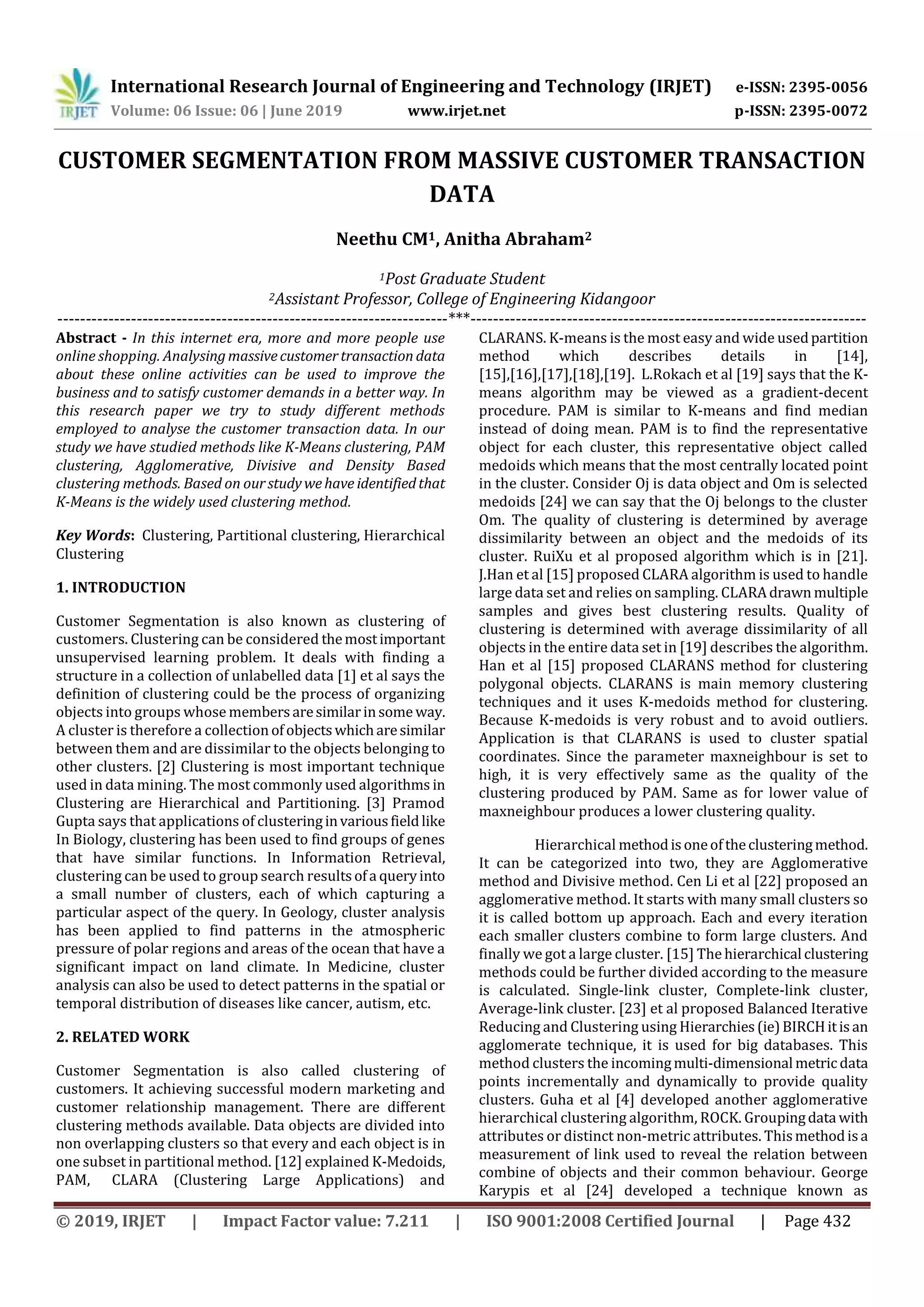 International Research Journal of Engineering and Technology (IRJET) e-ISSN: 2395-0056
Volume: 06 Issue: 06 | June 2019 www.irjet.net p-ISSN: 2395-0072
© 2019, IRJET | Impact Factor value: 7.211 | ISO 9001:2008 Certified Journal | Page 432
CUSTOMER SEGMENTATION FROM MASSIVE CUSTOMER TRANSACTION
DATA
Neethu CM1, Anitha Abraham2
1Post Graduate Student
2Assistant Professor, College of Engineering Kidangoor
---------------------------------------------------------------------***----------------------------------------------------------------------
Abstract - In this internet era, more and more people use
online shopping. Analysingmassivecustomertransaction data
about these online activities can be used to improve the
business and to satisfy customer demands in a better way. In
this research paper we try to study different methods
employed to analyse the customer transaction data. In our
study we have studied methods like K-Means clustering, PAM
clustering, Agglomerative, Divisive and Density Based
clustering methods. Based on ourstudywehave identifiedthat
K-Means is the widely used clustering method.
Key Words: Clustering, Partitional clustering, Hierarchical
Clustering
1. INTRODUCTION
Customer Segmentation is also known as clustering of
customers. Clustering can be considered themostimportant
unsupervised learning problem. It deals with finding a
structure in a collection of unlabelled data [1] et al says the
definition of clustering could be the process of organizing
objects into groups whose membersaresimilarinsome way.
A cluster is therefore a collection ofobjectswhicharesimilar
between them and are dissimilar to the objects belonging to
other clusters. [2] Clustering is most important technique
used in data mining. The most commonly used algorithms in
Clustering are Hierarchical and Partitioning. [3] Pramod
Gupta says that applications of clusteringinvariousfieldlike
In Biology, clustering has been used to find groups of genes
that have similar functions. In Information Retrieval,
clustering can be used to group search resultsofa queryinto
a small number of clusters, each of which capturing a
particular aspect of the query. In Geology, cluster analysis
has been applied to find patterns in the atmospheric
pressure of polar regions and areas of the ocean that have a
significant impact on land climate. In Medicine, cluster
analysis can also be used to detect patterns in the spatial or
temporal distribution of diseases like cancer, autism, etc.
2. RELATED WORK
Customer Segmentation is also called clustering of
customers. It achieving successful modern marketing and
customer relationship management. There are different
clustering methods available. Data objects are divided into
non overlapping clusters so that every and each object is in
one subset in partitional method. [12] explained K-Medoids,
PAM, CLARA (Clustering Large Applications) and
CLARANS. K-means is the most easy and wide usedpartition
method which describes details in [14],
[15],[16],[17],[18],[19]. L.Rokach et al [19] says that the K-
means algorithm may be viewed as a gradient-decent
procedure. PAM is similar to K-means and find median
instead of doing mean. PAM is to find the representative
object for each cluster, this representative object called
medoids which means that the most centrally located point
in the cluster. Consider Oj is data object and Om is selected
medoids [24] we can say that the Oj belongs to the cluster
Om. The quality of clustering is determined by average
dissimilarity between an object and the medoids of its
cluster. RuiXu et al proposed algorithm which is in [21].
J.Han et al [15] proposed CLARA algorithm is used to handle
large data set and relies on sampling. CLARAdrawn multiple
samples and gives best clustering results. Quality of
clustering is determined with average dissimilarity of all
objects in the entire data set in [19] describes the algorithm.
Han et al [15] proposed CLARANS method for clustering
polygonal objects. CLARANS is main memory clustering
techniques and it uses K-medoids method for clustering.
Because K-medoids is very robust and to avoid outliers.
Application is that CLARANS is used to cluster spatial
coordinates. Since the parameter maxneighbour is set to
high, it is very effectively same as the quality of the
clustering produced by PAM. Same as for lower value of
maxneighbour produces a lower clustering quality.
Hierarchical methodisoneoftheclusteringmethod.
It can be categorized into two, they are Agglomerative
method and Divisive method. Cen Li et al [22] proposed an
agglomerative method. It starts with many small clusters so
it is called bottom up approach. Each and every iteration
each smaller clusters combine to form large clusters. And
finally we got a large cluster. [15] The hierarchical clustering
methods could be further divided according to the measure
is calculated. Single-link cluster, Complete-link cluster,
Average-link cluster. [23] et al proposed Balanced Iterative
Reducing and Clustering using Hierarchies(ie)BIRCHitisan
agglomerate technique, it is used for big databases. This
method clusters the incomingmulti-dimensional metricdata
points incrementally and dynamically to provide quality
clusters. Guha et al [4] developed another agglomerative
hierarchical clustering algorithm, ROCK. Groupingdata with
attributes or distinct non-metric attributes. Thismethodisa
measurement of link used to reveal the relation between
combine of objects and their common behaviour. George
Karypis et al [24] developed a technique known as
 
