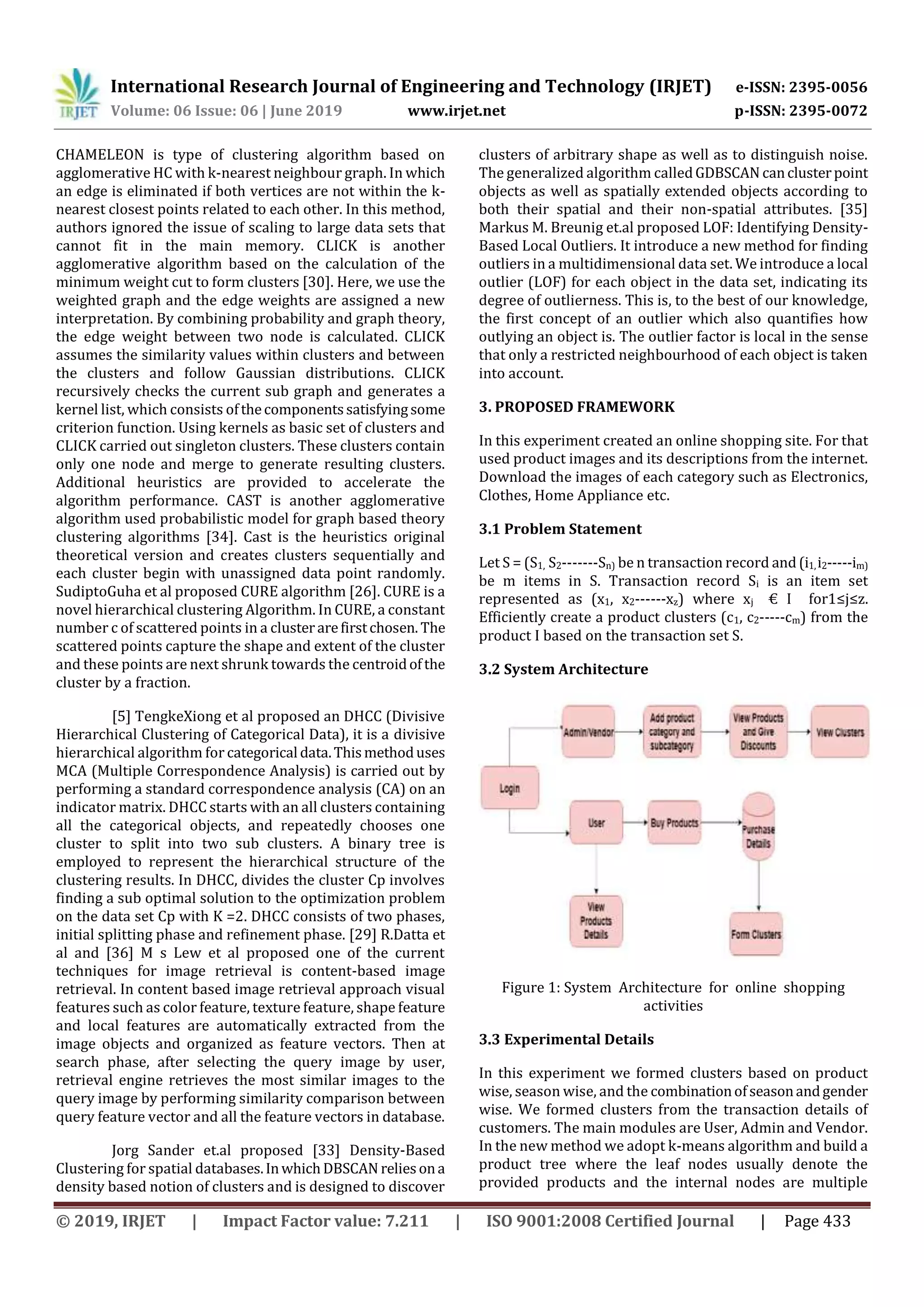 International Research Journal of Engineering and Technology (IRJET) e-ISSN: 2395-0056
Volume: 06 Issue: 06 | June 2019 www.irjet.net p-ISSN: 2395-0072
© 2019, IRJET | Impact Factor value: 7.211 | ISO 9001:2008 Certified Journal | Page 433
CHAMELEON is type of clustering algorithm based on
agglomerative HC with k-nearest neighbour graph. In which
an edge is eliminated if both vertices are not within the k-
nearest closest points related to each other. In this method,
authors ignored the issue of scaling to large data sets that
cannot fit in the main memory. CLICK is another
agglomerative algorithm based on the calculation of the
minimum weight cut to form clusters [30]. Here, we use the
weighted graph and the edge weights are assigned a new
interpretation. By combining probability and graph theory,
the edge weight between two node is calculated. CLICK
assumes the similarity values within clusters and between
the clusters and follow Gaussian distributions. CLICK
recursively checks the current sub graph and generates a
kernel list, which consists ofthecomponentssatisfyingsome
criterion function. Using kernels as basic set of clusters and
CLICK carried out singleton clusters. These clusters contain
only one node and merge to generate resulting clusters.
Additional heuristics are provided to accelerate the
algorithm performance. CAST is another agglomerative
algorithm used probabilistic model for graph based theory
clustering algorithms [34]. Cast is the heuristics original
theoretical version and creates clusters sequentially and
each cluster begin with unassigned data point randomly.
SudiptoGuha et al proposed CURE algorithm [26]. CURE is a
novel hierarchical clustering Algorithm. In CURE, a constant
number c of scattered points in a clusterarefirstchosen. The
scattered points capture the shape and extent of the cluster
and these points are next shrunk towards the centroidofthe
cluster by a fraction.
[5] TengkeXiong et al proposed an DHCC (Divisive
Hierarchical Clustering of Categorical Data), it is a divisive
hierarchical algorithm for categorical data.Thismethoduses
MCA (Multiple Correspondence Analysis) is carried out by
performing a standard correspondence analysis (CA) on an
indicator matrix. DHCC starts with an all clusters containing
all the categorical objects, and repeatedly chooses one
cluster to split into two sub clusters. A binary tree is
employed to represent the hierarchical structure of the
clustering results. In DHCC, divides the cluster Cp involves
finding a sub optimal solution to the optimization problem
on the data set Cp with K =2. DHCC consists of two phases,
initial splitting phase and refinement phase. [29] R.Datta et
al and [36] M s Lew et al proposed one of the current
techniques for image retrieval is content-based image
retrieval. In content based image retrieval approach visual
features such as color feature, texture feature, shape feature
and local features are automatically extracted from the
image objects and organized as feature vectors. Then at
search phase, after selecting the query image by user,
retrieval engine retrieves the most similar images to the
query image by performing similarity comparison between
query feature vector and all the feature vectors in database.
Jorg Sander et.al proposed [33] Density-Based
Clustering for spatial databases.InwhichDBSCAN reliesona
density based notion of clusters and is designed to discover
clusters of arbitrary shape as well as to distinguish noise.
The generalized algorithm calledGDBSCAN canclusterpoint
objects as well as spatially extended objects according to
both their spatial and their non-spatial attributes. [35]
Markus M. Breunig et.al proposed LOF: Identifying Density-
Based Local Outliers. It introduce a new method for finding
outliers in a multidimensional data set. We introduce a local
outlier (LOF) for each object in the data set, indicating its
degree of outlierness. This is, to the best of our knowledge,
the first concept of an outlier which also quantifies how
outlying an object is. The outlier factor is local in the sense
that only a restricted neighbourhood of each object is taken
into account.
3. PROPOSED FRAMEWORK
In this experiment created an online shopping site. For that
used product images and its descriptions from the internet.
Download the images of each category such as Electronics,
Clothes, Home Appliance etc.
3.1 Problem Statement
Let S = (S1, S2-------Sn) be n transaction record and (i1,i2-----im)
be m items in S. Transaction record Si is an item set
represented as (x1, x2------xz) where xj € I for1≤j≤z.
Efficiently create a product clusters (c1, c2-----cm) from the
product I based on the transaction set S.
3.2 System Architecture
Figure 1: System Architecture for online shopping
activities
3.3 Experimental Details
In this experiment we formed clusters based on product
wise, season wise, and the combinationofseasonandgender
wise. We formed clusters from the transaction details of
customers. The main modules are User, Admin and Vendor.
In the new method we adopt k-means algorithm and build a
product tree where the leaf nodes usually denote the
provided products and the internal nodes are multiple
 