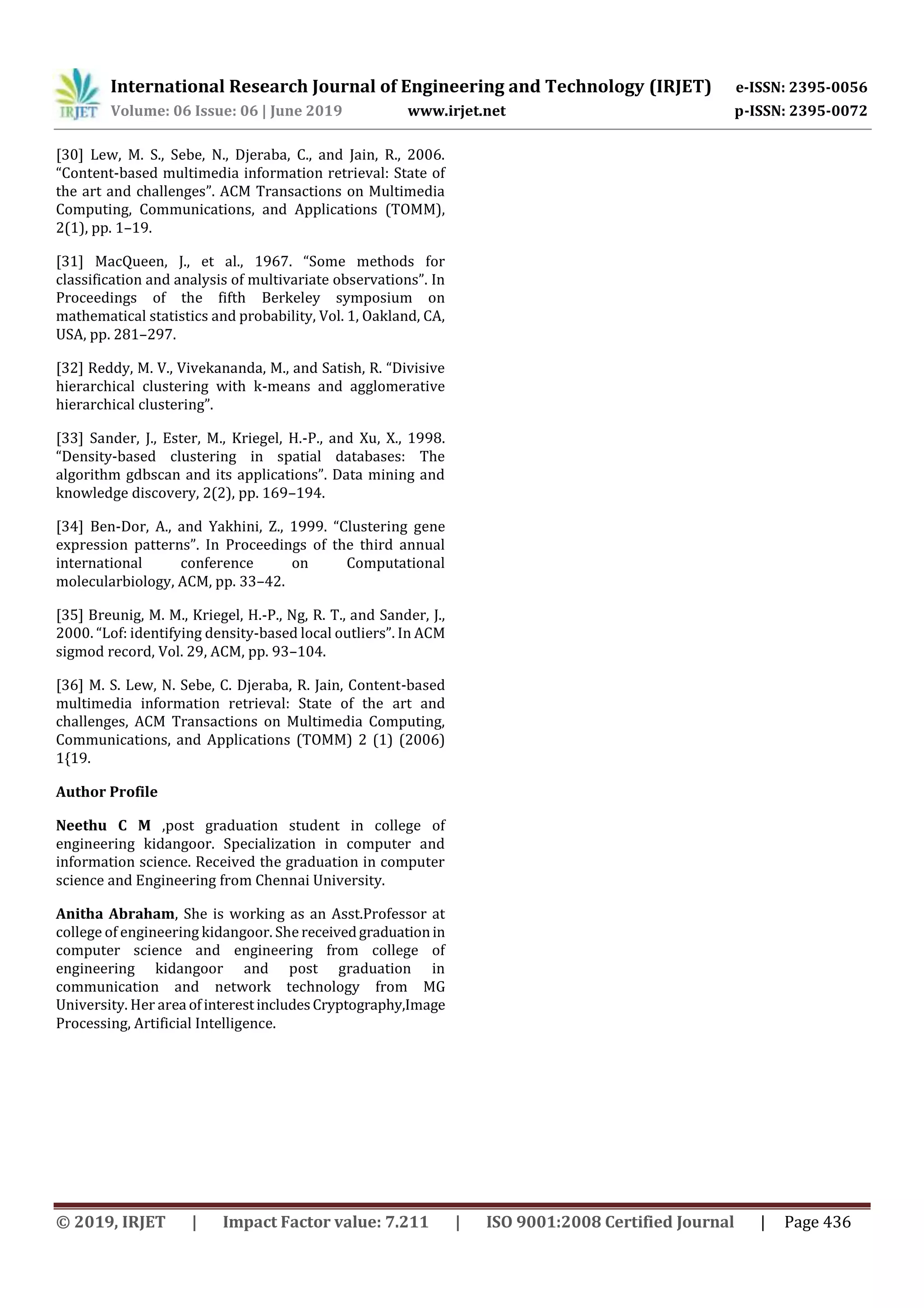International Research Journal of Engineering and Technology (IRJET) e-ISSN: 2395-0056
Volume: 06 Issue: 06 | June 2019 www.irjet.net p-ISSN: 2395-0072
© 2019, IRJET | Impact Factor value: 7.211 | ISO 9001:2008 Certified Journal | Page 436
[30] Lew, M. S., Sebe, N., Djeraba, C., and Jain, R., 2006.
“Content-based multimedia information retrieval: State of
the art and challenges”. ACM Transactions on Multimedia
Computing, Communications, and Applications (TOMM),
2(1), pp. 1–19.
[31] MacQueen, J., et al., 1967. “Some methods for
classification and analysis of multivariate observations”. In
Proceedings of the fifth Berkeley symposium on
mathematical statistics and probability, Vol. 1, Oakland, CA,
USA, pp. 281–297.
[32] Reddy, M. V., Vivekananda, M., and Satish, R. “Divisive
hierarchical clustering with k-means and agglomerative
hierarchical clustering”.
[33] Sander, J., Ester, M., Kriegel, H.-P., and Xu, X., 1998.
“Density-based clustering in spatial databases: The
algorithm gdbscan and its applications”. Data mining and
knowledge discovery, 2(2), pp. 169–194.
[34] Ben-Dor, A., and Yakhini, Z., 1999. “Clustering gene
expression patterns”. In Proceedings of the third annual
international conference on Computational
molecularbiology, ACM, pp. 33–42.
[35] Breunig, M. M., Kriegel, H.-P., Ng, R. T., and Sander, J.,
2000. “Lof: identifying density-based local outliers”. In ACM
sigmod record, Vol. 29, ACM, pp. 93–104.
[36] M. S. Lew, N. Sebe, C. Djeraba, R. Jain, Content-based
multimedia information retrieval: State of the art and
challenges, ACM Transactions on Multimedia Computing,
Communications, and Applications (TOMM) 2 (1) (2006)
1{19.
Author Profile
Neethu C M ,post graduation student in college of
engineering kidangoor. Specialization in computer and
information science. Received the graduation in computer
science and Engineering from Chennai University.
Anitha Abraham, She is working as an Asst.Professor at
college of engineering kidangoor. She receivedgraduationin
computer science and engineering from college of
engineering kidangoor and post graduation in
communication and network technology from MG
University. Her area ofinterestincludesCryptography,Image
Processing, Artificial Intelligence.
 