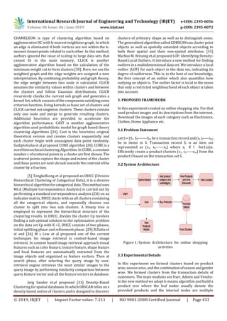 International Research Journal of Engineering and Technology (IRJET) e-ISSN: 2395-0056
Volume: 06 Issue: 06 | June 2019 www.irjet.net p-ISSN: 2395-0072
© 2019, IRJET | Impact Factor value: 7.211 | ISO 9001:2008 Certified Journal | Page 433
CHAMELEON is type of clustering algorithm based on
agglomerative HC with k-nearest neighbour graph. In which
an edge is eliminated if both vertices are not within the k-
nearest closest points related to each other. In this method,
authors ignored the issue of scaling to large data sets that
cannot fit in the main memory. CLICK is another
agglomerative algorithm based on the calculation of the
minimum weight cut to form clusters [30]. Here, we use the
weighted graph and the edge weights are assigned a new
interpretation. By combining probability and graph theory,
the edge weight between two node is calculated. CLICK
assumes the similarity values within clusters and between
the clusters and follow Gaussian distributions. CLICK
recursively checks the current sub graph and generates a
kernel list, which consists ofthecomponentssatisfyingsome
criterion function. Using kernels as basic set of clusters and
CLICK carried out singleton clusters. These clusters contain
only one node and merge to generate resulting clusters.
Additional heuristics are provided to accelerate the
algorithm performance. CAST is another agglomerative
algorithm used probabilistic model for graph based theory
clustering algorithms [34]. Cast is the heuristics original
theoretical version and creates clusters sequentially and
each cluster begin with unassigned data point randomly.
SudiptoGuha et al proposed CURE algorithm [26]. CURE is a
novel hierarchical clustering Algorithm. In CURE, a constant
number c of scattered points in a clusterarefirstchosen. The
scattered points capture the shape and extent of the cluster
and these points are next shrunk towards the centroidofthe
cluster by a fraction.
[5] TengkeXiong et al proposed an DHCC (Divisive
Hierarchical Clustering of Categorical Data), it is a divisive
hierarchical algorithm for categorical data.Thismethoduses
MCA (Multiple Correspondence Analysis) is carried out by
performing a standard correspondence analysis (CA) on an
indicator matrix. DHCC starts with an all clusters containing
all the categorical objects, and repeatedly chooses one
cluster to split into two sub clusters. A binary tree is
employed to represent the hierarchical structure of the
clustering results. In DHCC, divides the cluster Cp involves
finding a sub optimal solution to the optimization problem
on the data set Cp with K =2. DHCC consists of two phases,
initial splitting phase and refinement phase. [29] R.Datta et
al and [36] M s Lew et al proposed one of the current
techniques for image retrieval is content-based image
retrieval. In content based image retrieval approach visual
features such as color feature, texture feature, shape feature
and local features are automatically extracted from the
image objects and organized as feature vectors. Then at
search phase, after selecting the query image by user,
retrieval engine retrieves the most similar images to the
query image by performing similarity comparison between
query feature vector and all the feature vectors in database.
Jorg Sander et.al proposed [33] Density-Based
Clustering for spatial databases.InwhichDBSCAN reliesona
density based notion of clusters and is designed to discover
clusters of arbitrary shape as well as to distinguish noise.
The generalized algorithm calledGDBSCAN canclusterpoint
objects as well as spatially extended objects according to
both their spatial and their non-spatial attributes. [35]
Markus M. Breunig et.al proposed LOF: Identifying Density-
Based Local Outliers. It introduce a new method for finding
outliers in a multidimensional data set. We introduce a local
outlier (LOF) for each object in the data set, indicating its
degree of outlierness. This is, to the best of our knowledge,
the first concept of an outlier which also quantifies how
outlying an object is. The outlier factor is local in the sense
that only a restricted neighbourhood of each object is taken
into account.
3. PROPOSED FRAMEWORK
In this experiment created an online shopping site. For that
used product images and its descriptions from the internet.
Download the images of each category such as Electronics,
Clothes, Home Appliance etc.
3.1 Problem Statement
Let S = (S1, S2-------Sn) be n transaction record and (i1,i2-----im)
be m items in S. Transaction record Si is an item set
represented as (x1, x2------xz) where xj € I for1≤j≤z.
Efficiently create a product clusters (c1, c2-----cm) from the
product I based on the transaction set S.
3.2 System Architecture
Figure 1: System Architecture for online shopping
activities
3.3 Experimental Details
In this experiment we formed clusters based on product
wise, season wise, and the combinationofseasonandgender
wise. We formed clusters from the transaction details of
customers. The main modules are User, Admin and Vendor.
In the new method we adopt k-means algorithm and build a
product tree where the leaf nodes usually denote the
provided products and the internal nodes are multiple
 