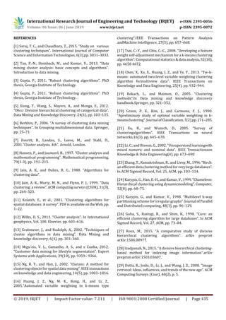 International Research Journal of Engineering and Technology (IRJET) e-ISSN: 2395-0056
Volume: 06 Issue: 06 | June 2019 www.irjet.net p-ISSN: 2395-0072
© 2019, IRJET | Impact Factor value: 7.211 | ISO 9001:2008 Certified Journal | Page 435
REFERENCES
[1] Saroj, T. C., and Chaudhary, T., 2015. “Study on various
clustering techniques”. International Journal of Computer
Science and Information Technologies, 6(3),pp. 3031–3033.
[2] Tan, P.-N., Steinbach, M., and Kumar, V., 2013. “Data
mining cluster analysis: basic concepts and algorithms”.
Introduction to data mining.
[3] Gupta, P., 2011. “Robust clustering algorithms”. PhD
thesis, Georgia Institute of Technology.
[4] Gupta, P., 2011. “Robust clustering algorithms”. PhD
thesis, Georgia Institute of Technology.
[5] Xiong, T., Wang, S., Mayers, A., and Monga, E., 2012.
“Dhcc: Divisive hierarchical clustering of categorical data”.
Data Mining and Knowledge Discovery, 24(1), pp. 103–135.
[6] Berkhin, P., 2006. “A survey of clustering data mining
techniques”. In Grouping multidimensional data. Springer,
pp. 25–71
[7] Everitt, B., Landau, S., Leese, M., and Stahl, D.,
2001.“Cluster analysis. 4th”. Arnold, London.
[8] Hansen, P., and Jaumard, B., 1997. “Cluster analysis and
mathematical programming”. Mathematical programming,
79(1-3), pp. 191–215.
[9] Jain, A. K., and Dubes, R. C., 1988. “Algorithms for
clustering data”.
[10] Jain, A. K., Murty, M. N., and Flynn, P. J., 1999. “Data
clustering: a review”.ACMcomputingsurveys(CSUR),31(3),
pp. 264–323.
[11] Kolatch, E., et al., 2001. “Clustering algorithms for
spatial databases: A survey”. PDF is availableontheWeb, pp.
1–22.
[12] Wilks, D. S., 2011. “Cluster analysis”. In International
geophysics, Vol. 100. Elsevier, pp. 603–616.
[13] Grabmeier, J., and Rudolph, A., 2002. “Techniques of
cluster algorithms in data mining”. Data Mining and
knowledge discovery, 6(4), pp. 303–360.
[14] Migu´eis, V. L., Camanho, A. S., and e Cunha, 2012.
“Customer data mining for lifestyle segmentation”. Expert
Systems with Applications, 39(10), pp. 9359– 9366.
[15] Ng, R. T., and Han, J., 2002. “Clarans: A method for
clustering objects for spatial data mining”.IEEEtransactions
on knowledge and data engineering, 14(5), pp. 1003–1016.
[16] Huang, J. Z., Ng, M. K., Rong, H., and Li, Z.,
2005.“Automated variable weighting in k-means type
clustering”.IEEE Transactions on Pattern Analysis
andMachine Intelligence, 27(5), pp. 657–668.
[17] Tsai, C.-Y., and Chiu, C.-C., 2008. “Developing a feature
weight self-adjustment mechanism for a k-means clustering
algorithm”. Computational statistics & data analysis,52(10),
pp. 4658 4672.
[18] Chen, X., Xu, X., Huang, J. Z., and Ye, Y., 2013. “Tw-k-
means: automated two-level variable weighting clustering
algorithm formultiview data”. IEEE Transactions on
Knowledge and Data Engineering, 25(4), pp. 932–944.
[19] Rokach, L., and Maimon, O., 2005. “Clustering
methods”.In Data mining and knowledge discovery
handbook.Springer, pp. 321–352.
[20] Green, P. E., Kim, J., and Carmone, F. J., 1990.
“Apreliminary study of optimal variable weighting in k-
meansclustering”.Journal of Classification,7(2),pp.271–285.
[21] Xu, R., and Wunsch, D., 2005. “Survey of
clusteringalgorithms”. IEEE Transactions on neural
networks,16(3), pp. 645–678.
[22] Li, C., and Biswas, G., 2002. “Unsupervised learningwith
mixed numeric and nominal data”. IEEE Transactionson
Knowledge & Data Engineering(4), pp. 673–690
[23] Zhang, T., Ramakrishnan, R., and Livny,M.,1996.“Birch:
an efficient data clustering methodforverylargedatabases”.
In ACM Sigmod Record, Vol. 25, ACM, pp. 103–114.
[24] Karypis, G., Han, E.-H.,andKumar,V.,1999.“Chameleon:
Hierarchical clustering using dynamicmodeling”. Computer,
32(8), pp. 68–75.
[25] Karypis, G., and Kumar, V., 1998. “Multilevel k-way
partitioning scheme for irregular graphs”. Journal ofParallel
and Distributed computing, 48(1), pp. 96–129.
[26] Guha, S., Rastogi, R., and Shim, K., 1998. “Cure: an
efficient clustering algorithm for large databases”. In ACM
Sigmod Record, Vol. 27, ACM, pp. 73–84.
[27] Roux, M., 2015. “A comparative study of divisive
hierarchical clustering algorithms”. arXiv preprint
arXiv:1506.08977.
[28] Izadpanah, N., 2015. “A divisive hierarchical clustering-
based method for indexing image information”.arXiv
preprint arXiv:1503.03607.
[29] Datta, R., Joshi, D., Li, J., and Wang, J. Z., 2008. “Image
retrieval: Ideas, influences, and trends of the new age”. ACM
Computing Surveys (Csur), 40(2), p. 5.
 