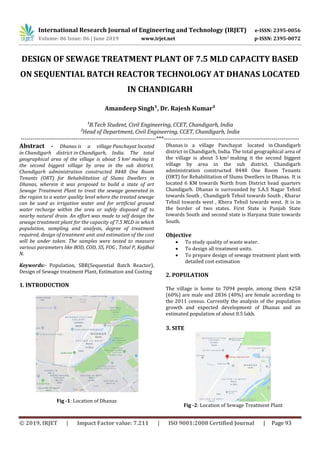 International Research Journal of Engineering and Technology (IRJET) e-ISSN: 2395-0056
Volume: 06 Issue: 06 | June 2019 www.irjet.net p-ISSN: 2395-0072
© 2019, IRJET | Impact Factor value: 7.211 | ISO 9001:2008 Certified Journal | Page 93
DESIGN OF SEWAGE TREATMENT PLANT OF 7.5 MLD CAPACITY BASED
ON SEQUENTIAL BATCH REACTOR TECHNOLOGY AT DHANAS LOCATED
IN CHANDIGARH
Amandeep Singh¹, Dr. Rajesh Kumar²
¹B.Tech Student, Civil Engineering, CCET, Chandigarh, India
²Head of Department, Civil Engineering, CCET, Chandigarh, India
---------------------------------------------------------------------***---------------------------------------------------------------------
Abstract - Dhanas is a village Panchayat located
in Chandigarh district in Chandigarh, India. The total
geographical area of the village is about 5 km2 making it
the second biggest village by area in the sub district.
Chandigarh administration constructed 8448 One Room
Tenants (ORT) for Rehabilitation of Slums Dwellers in
Dhanas, wherein it was proposed to build a state of art
Sewage Treatment Plant to treat the sewage generated in
the region to a water quality level where the treated sewage
can be used as irrigation water and for artificial ground
water recharge within the area or safely disposed off to
nearby natural drain. An effort was made to self design the
sewage treatment plant for the capacity of 7.5 MLD in which
population, sampling and analysis, degree of treatment
required, design of treatment unit and estimation of the cost
will be under taken. The samples were tested to measure
various parameters like BOD, COD, SS, FOG , Total P, Kejdhal
N.
Keywords:- Population, SBR(Sequential Batch Reactor),
Design of Sewage treatment Plant, Estimation and Costing
1. INTRODUCTION
Fig -1: Location of Dhanas
Dhanas is a village Panchayat located in Chandigarh
district in Chandigarh, India. The total geographical area of
the village is about 5 km2 making it the second biggest
village by area in the sub district. Chandigarh
administration constructed 8448 One Room Tenants
(ORT) for Rehabilitation of Slums Dwellers in Dhanas. It is
located 6 KM towards North from District head quarters
Chandigarh. Dhanas is surrounded by S.A.S Nagar Tehsil
towards South , Chandigarh Tehsil towards South , Kharar
Tehsil towards west , Khera Tehsil towards west. It is in
the border of two states. First State is Punjab State
towards South and second state is Haryana State towards
South.
Objective
 To study quality of waste water.
 To design all treatment units.
 To prepare design of sewage treatment plant with
detailed cost estimation
2. POPULATION
The village is home to 7094 people, among them 4258
(60%) are male and 2836 (40%) are female according to
the 2011 census. Currently the analysis of the population
growth and expected development of Dhanas and an
estimated population of about 0.5 lakh.
3. SITE
Fig -2: Location of Sewage Treatment Plant
 