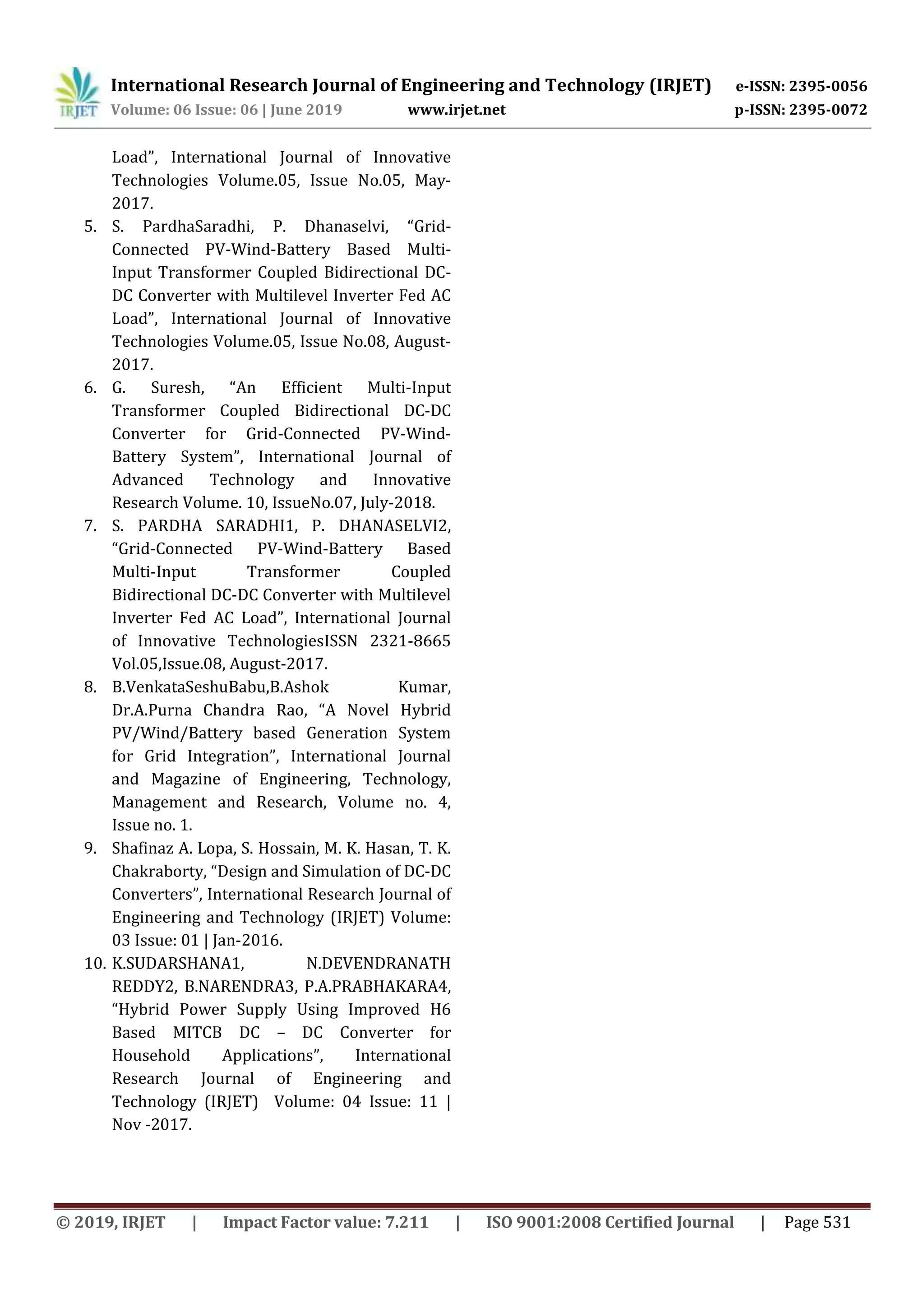 International Research Journal of Engineering and Technology (IRJET) e-ISSN: 2395-0056
Volume: 06 Issue: 06 | June 2019 www.irjet.net p-ISSN: 2395-0072
© 2019, IRJET | Impact Factor value: 7.211 | ISO 9001:2008 Certified Journal | Page 531
Load”, International Journal of Innovative
Technologies Volume.05, Issue No.05, May-
2017.
5. S. PardhaSaradhi, P. Dhanaselvi, “Grid-
Connected PV-Wind-Battery Based Multi-
Input Transformer Coupled Bidirectional DC-
DC Converter with Multilevel Inverter Fed AC
Load”, International Journal of Innovative
Technologies Volume.05, Issue No.08, August-
2017.
6. G. Suresh, “An Efficient Multi-Input
Transformer Coupled Bidirectional DC-DC
Converter for Grid-Connected PV-Wind-
Battery System”, International Journal of
Advanced Technology and Innovative
Research Volume. 10, IssueNo.07, July-2018.
7. S. PARDHA SARADHI1, P. DHANASELVI2,
“Grid-Connected PV-Wind-Battery Based
Multi-Input Transformer Coupled
Bidirectional DC-DC Converter with Multilevel
Inverter Fed AC Load”, International Journal
of Innovative TechnologiesISSN 2321-8665
Vol.05,Issue.08, August-2017.
8. B.VenkataSeshuBabu,B.Ashok Kumar,
Dr.A.Purna Chandra Rao, “A Novel Hybrid
PV/Wind/Battery based Generation System
for Grid Integration”, International Journal
and Magazine of Engineering, Technology,
Management and Research, Volume no. 4,
Issue no. 1.
9. Shafinaz A. Lopa, S. Hossain, M. K. Hasan, T. K.
Chakraborty, “Design and Simulation of DC-DC
Converters”, International Research Journal of
Engineering and Technology (IRJET) Volume:
03 Issue: 01 | Jan-2016.
10. K.SUDARSHANA1, N.DEVENDRANATH
REDDY2, B.NARENDRA3, P.A.PRABHAKARA4,
“Hybrid Power Supply Using Improved H6
Based MITCB DC – DC Converter for
Household Applications”, International
Research Journal of Engineering and
Technology (IRJET) Volume: 04 Issue: 11 |
Nov -2017.
 