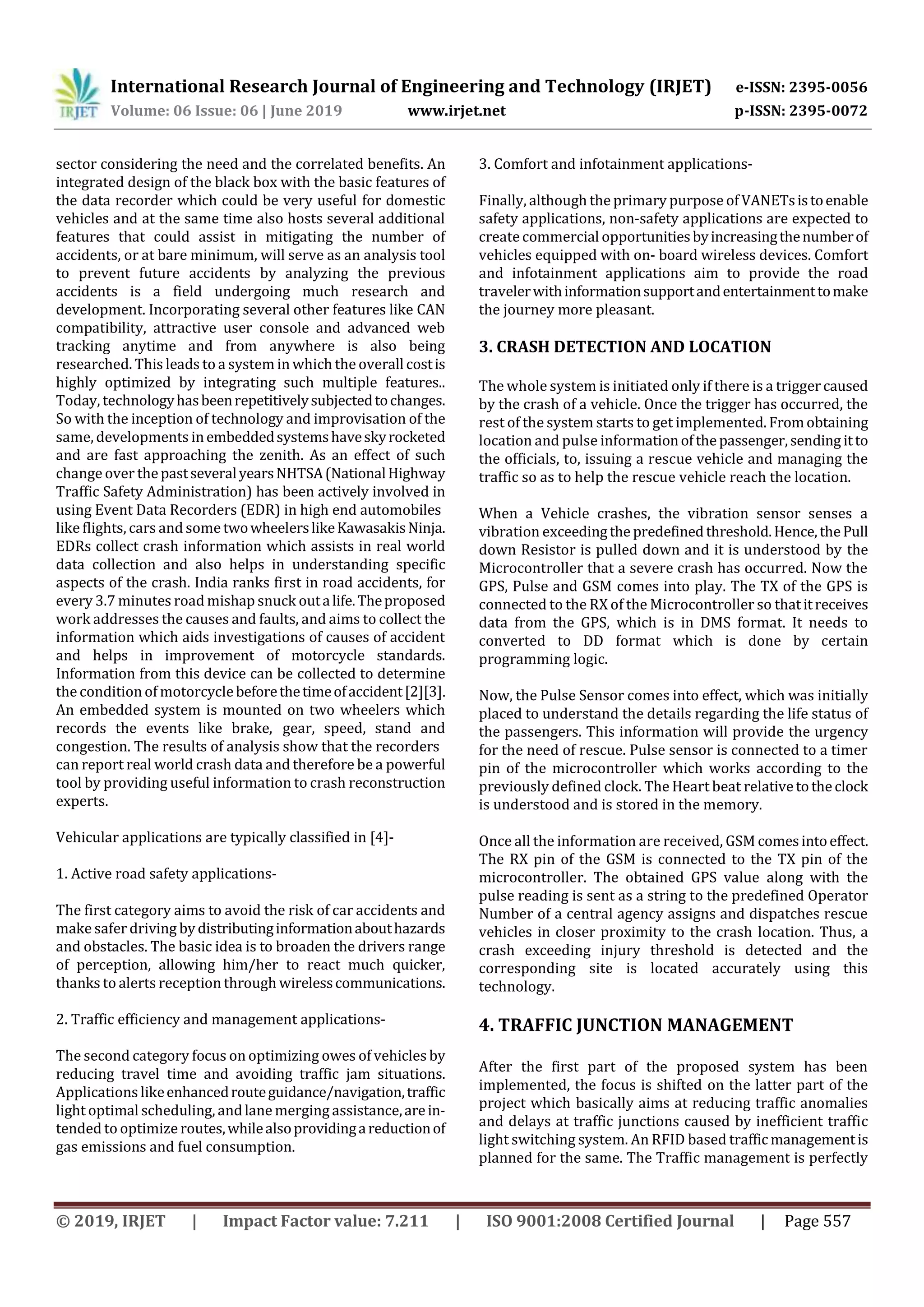 International Research Journal of Engineering and Technology (IRJET) e-ISSN: 2395-0056
Volume: 06 Issue: 06 | June 2019 www.irjet.net p-ISSN: 2395-0072
© 2019, IRJET | Impact Factor value: 7.211 | ISO 9001:2008 Certified Journal | Page 557
sector considering the need and the correlated benefits. An
integrated design of the black box with the basic features of
the data recorder which could be very useful for domestic
vehicles and at the same time also hosts several additional
features that could assist in mitigating the number of
accidents, or at bare minimum, will serve as an analysis tool
to prevent future accidents by analyzing the previous
accidents is a field undergoing much research and
development. Incorporating several other features like CAN
compatibility, attractive user console and advanced web
tracking anytime and from anywhere is also being
researched. This leads to a system in which the overallcostis
highly optimized by integrating such multiple features..
Today, technologyhasbeenrepetitivelysubjectedtochanges.
So with the inception of technology and improvisation of the
same, developments inembeddedsystemshaveskyrocketed
and are fast approaching the zenith. As an effect of such
change over thepastseveralyearsNHTSA(NationalHighway
Traffic Safety Administration) has been actively involved in
using Event Data Recorders (EDR) in high end automobiles
like flights, cars and sometwowheelerslikeKawasakisNinja.
EDRs collect crash information which assists in real world
data collection and also helps in understanding specific
aspects of the crash. India ranks first in road accidents, for
every 3.7 minutes road mishap snuck outalife.Theproposed
work addresses the causes and faults, and aims to collect the
information which aids investigations of causes of accident
and helps in improvement of motorcycle standards.
Information from this device can be collected to determine
the condition of motorcyclebeforethetimeofaccident[2][3].
An embedded system is mounted on two wheelers which
records the events like brake, gear, speed, stand and
congestion. The results of analysis show that the recorders
can report real world crash data and therefore be a powerful
tool by providing useful information to crash reconstruction
experts.
Vehicular applications are typically classified in [4]-
1. Active road safety applications-
The first category aims to avoid the risk of car accidents and
make safer driving bydistributinginformationabouthazards
and obstacles. The basic idea is to broaden the drivers range
of perception, allowing him/her to react much quicker,
thanks to alerts reception through wirelesscommunications.
2. Traffic efficiency and management applications-
The second category focus on optimizing owes of vehicles by
reducing travel time and avoiding traffic jam situations.
Applications likeenhancedrouteguidance/navigation,traffic
light optimal scheduling, andlane merging assistance,arein-
tended to optimize routes,whilealsoprovidingareductionof
gas emissions and fuel consumption.
3. Comfort and infotainment applications-
Finally, although the primary purpose of VANETsistoenable
safety applications, non-safety applications are expected to
createcommercial opportunitiesbyincreasingthenumberof
vehicles equipped with on- board wireless devices. Comfort
and infotainment applications aim to provide the road
travelerwithinformationsupportandentertainmenttomake
the journey more pleasant.
3. CRASH DETECTION AND LOCATION
The whole system is initiated only if there is a triggercaused
by the crash of a vehicle. Once the trigger has occurred, the
rest of the system starts to get implemented. Fromobtaining
location and pulse informationofthepassenger,sending itto
the officials, to, issuing a rescue vehicle and managing the
traffic so as to help the rescue vehicle reach the location.
When a Vehicle crashes, the vibration sensor senses a
vibration exceedingthe predefinedthreshold.Hence,thePull
down Resistor is pulled down and it is understood by the
Microcontroller that a severe crash has occurred. Now the
GPS, Pulse and GSM comes into play. The TX of the GPS is
connected to the RX of the Microcontroller so thatitreceives
data from the GPS, which is in DMS format. It needs to
converted to DD format which is done by certain
programming logic.
Now, the Pulse Sensor comes into effect, which was initially
placed to understand the details regarding the life status of
the passengers. This information will provide the urgency
for the need of rescue. Pulse sensor is connected to a timer
pin of the microcontroller which works according to the
previously defined clock. The Heart beat relativetotheclock
is understood and is stored in the memory.
Once all the information are received, GSM comesintoeffect.
The RX pin of the GSM is connected to the TX pin of the
microcontroller. The obtained GPS value along with the
pulse reading is sent as a string to the predefined Operator
Number of a central agency assigns and dispatches rescue
vehicles in closer proximity to the crash location. Thus, a
crash exceeding injury threshold is detected and the
corresponding site is located accurately using this
technology.
4. TRAFFIC JUNCTION MANAGEMENT
After the first part of the proposed system has been
implemented, the focus is shifted on the latter part of the
project which basically aims at reducing traffic anomalies
and delays at traffic junctions caused by inefficient traffic
light switching system. An RFID based trafficmanagementis
planned for the same. The Traffic management is perfectly
 