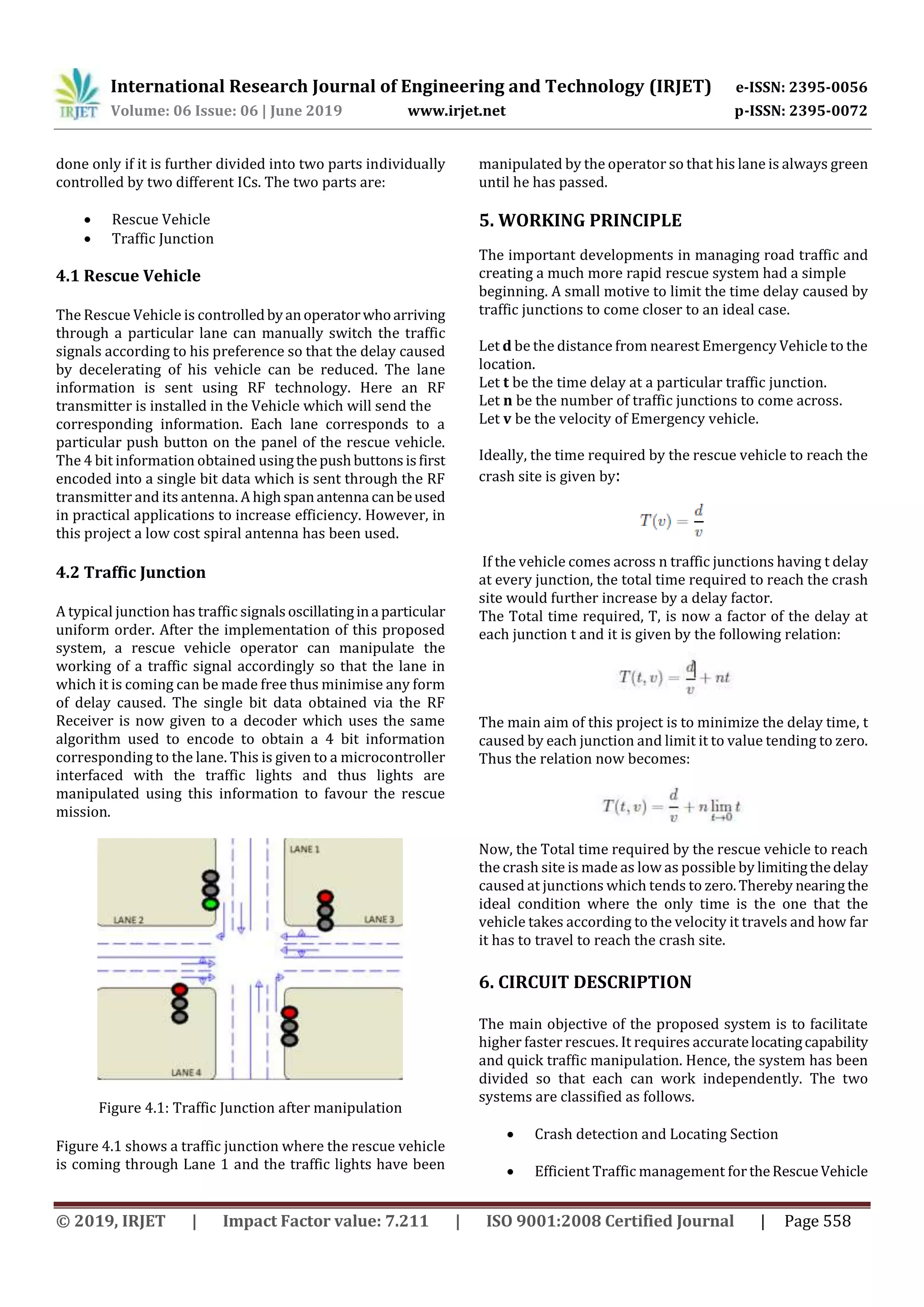 International Research Journal of Engineering and Technology (IRJET) e-ISSN: 2395-0056
Volume: 06 Issue: 06 | June 2019 www.irjet.net p-ISSN: 2395-0072
© 2019, IRJET | Impact Factor value: 7.211 | ISO 9001:2008 Certified Journal | Page 558
done only if it is further divided into two parts individually
controlled by two different ICs. The two parts are:
 Rescue Vehicle
 Traffic Junction
4.1 Rescue Vehicle
The Rescue Vehicle is controlledbyanoperatorwhoarriving
through a particular lane can manually switch the traffic
signals according to his preference so that the delay caused
by decelerating of his vehicle can be reduced. The lane
information is sent using RF technology. Here an RF
transmitter is installed in the Vehicle which will send the
corresponding information. Each lane corresponds to a
particular push button on the panel of the rescue vehicle.
The 4 bit information obtained usingthepushbuttons isfirst
encoded into a single bit data which is sent through the RF
transmitter and its antenna. A highspanantenna canbeused
in practical applications to increase efficiency. However, in
this project a low cost spiral antenna has been used.
4.2 Traffic Junction
A typical junction has traffic signalsoscillatingina particular
uniform order. After the implementation of this proposed
system, a rescue vehicle operator can manipulate the
working of a traffic signal accordingly so that the lane in
which it is coming can be made free thus minimise any form
of delay caused. The single bit data obtained via the RF
Receiver is now given to a decoder which uses the same
algorithm used to encode to obtain a 4 bit information
corresponding to the lane. This is given to a microcontroller
interfaced with the traffic lights and thus lights are
manipulated using this information to favour the rescue
mission.
Figure 4.1: Traffic Junction after manipulation
Figure 4.1 shows a traffic junction where the rescue vehicle
is coming through Lane 1 and the traffic lights have been
manipulated by the operator so that his lane is always green
until he has passed.
5. WORKING PRINCIPLE
The important developments in managing road traffic and
creating a much more rapid rescue system had a simple
beginning. A small motive to limit the time delay caused by
traffic junctions to come closer to an ideal case.
Let d be the distance from nearest Emergency Vehicle to the
location.
Let t be the time delay at a particular traffic junction.
Let n be the number of traffic junctions to come across.
Let v be the velocity of Emergency vehicle.
Ideally, the time required by the rescue vehicle to reach the
crash site is given by:
If the vehicle comes across n traffic junctions having t delay
at every junction, the total time required to reach the crash
site would further increase by a delay factor.
The Total time required, T, is now a factor of the delay at
each junction t and it is given by the following relation:
The main aim of this project is to minimize the delay time, t
caused by each junction and limit it to value tending to zero.
Thus the relation now becomes:
Now, the Total time required by the rescue vehicle to reach
the crash site is made as low as possible by limitingthedelay
caused at junctions which tends to zero.Thereby nearing the
ideal condition where the only time is the one that the
vehicle takes according to the velocity it travels and how far
it has to travel to reach the crash site.
6. CIRCUIT DESCRIPTION
The main objective of the proposed system is to facilitate
higher faster rescues. It requires accuratelocatingcapability
and quick traffic manipulation. Hence, the system has been
divided so that each can work independently. The two
systems are classified as follows.
 Crash detection and Locating Section
 Efficient Traffic management fortheRescueVehicle
 