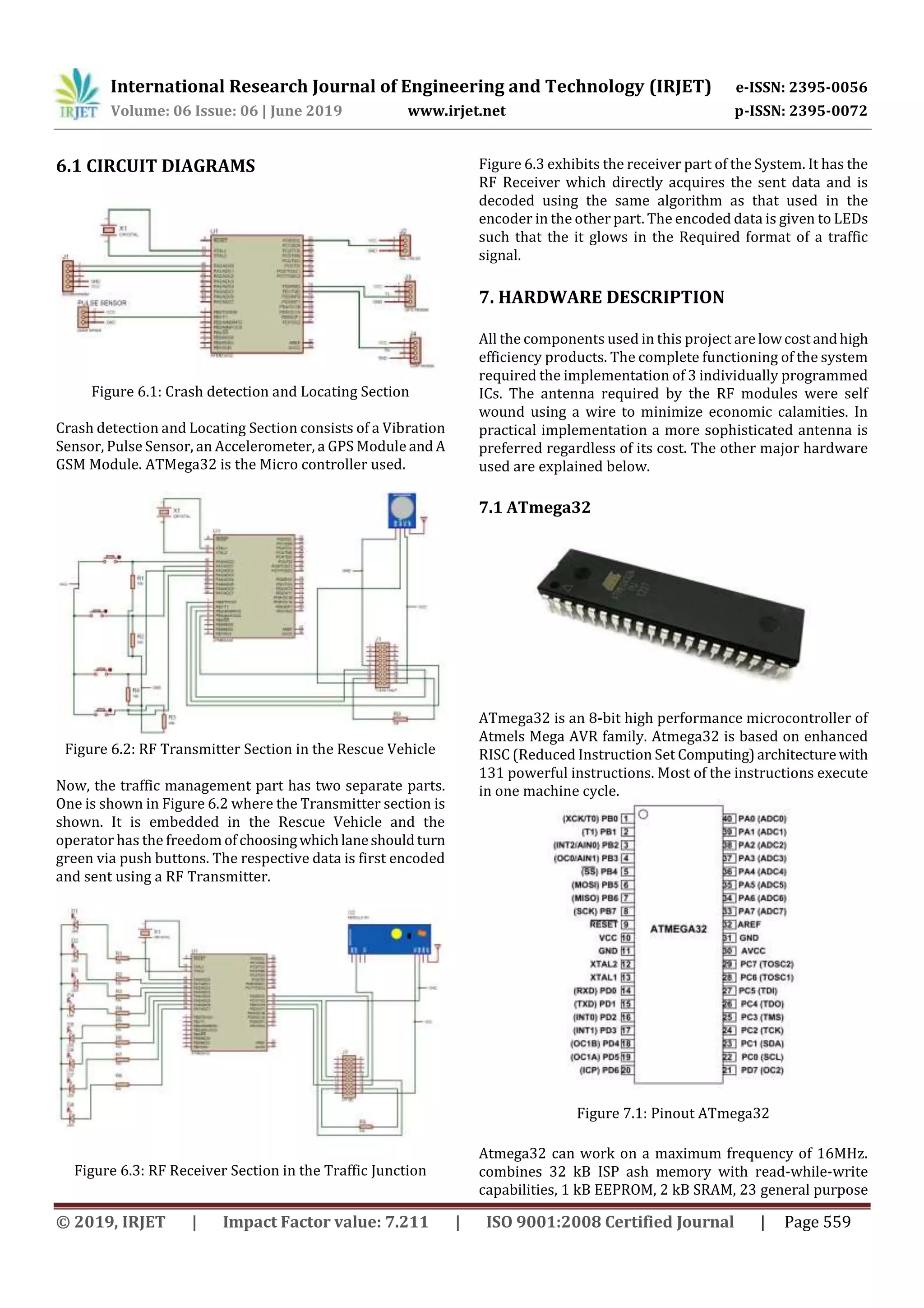 International Research Journal of Engineering and Technology (IRJET) e-ISSN: 2395-0056
Volume: 06 Issue: 06 | June 2019 www.irjet.net p-ISSN: 2395-0072
© 2019, IRJET | Impact Factor value: 7.211 | ISO 9001:2008 Certified Journal | Page 559
6.1 CIRCUIT DIAGRAMS
Figure 6.1: Crash detection and Locating Section
Crash detection and Locating Section consists of a Vibration
Sensor, Pulse Sensor, an Accelerometer, a GPS Module and A
GSM Module. ATMega32 is the Micro controller used.
Figure 6.2: RF Transmitter Section in the Rescue Vehicle
Now, the traffic management part has two separate parts.
One is shown in Figure 6.2 where the Transmitter section is
shown. It is embedded in the Rescue Vehicle and the
operator has the freedom of choosingwhichlaneshouldturn
green via push buttons. The respective data is first encoded
and sent using a RF Transmitter.
Figure 6.3: RF Receiver Section in the Traffic Junction
Figure 6.3 exhibits the receiver part of the System. It has the
RF Receiver which directly acquires the sent data and is
decoded using the same algorithm as that used in the
encoder in the other part. The encoded data is given to LEDs
such that the it glows in the Required format of a traffic
signal.
7. HARDWARE DESCRIPTION
All the components used in this project are lowcostandhigh
efficiency products. The complete functioning of the system
required the implementation of 3 individually programmed
ICs. The antenna required by the RF modules were self
wound using a wire to minimize economic calamities. In
practical implementation a more sophisticated antenna is
preferred regardless of its cost. The other major hardware
used are explained below.
7.1 ATmega32
ATmega32 is an 8-bit high performance microcontroller of
Atmels Mega AVR family. Atmega32 is based on enhanced
RISC (Reduced Instruction Set Computing)architecture with
131 powerful instructions. Most of the instructions execute
in one machine cycle.
Figure 7.1: Pinout ATmega32
Atmega32 can work on a maximum frequency of 16MHz.
combines 32 kB ISP ash memory with read-while-write
capabilities, 1 kB EEPROM, 2 kB SRAM, 23 general purpose
 