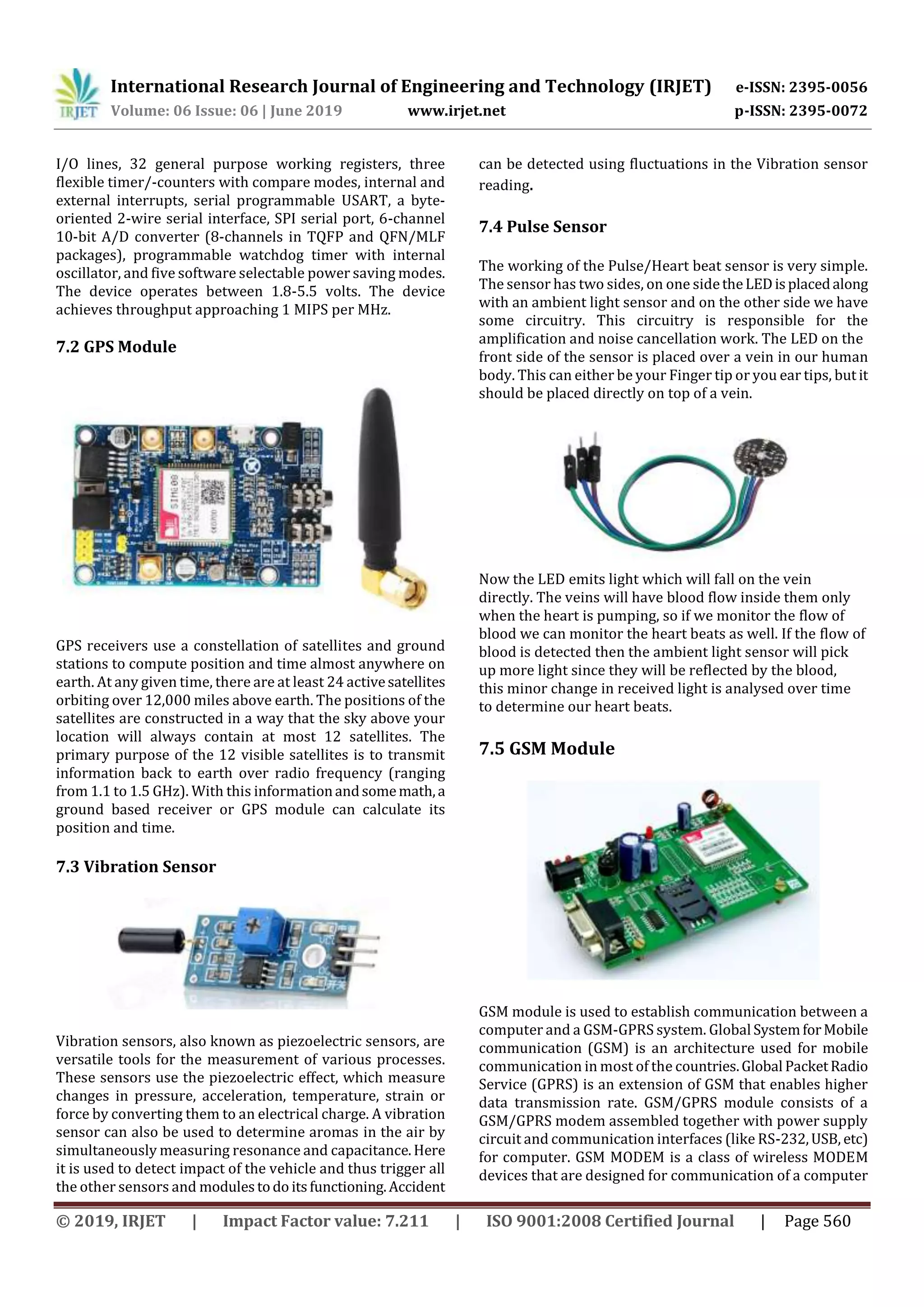 International Research Journal of Engineering and Technology (IRJET) e-ISSN: 2395-0056
Volume: 06 Issue: 06 | June 2019 www.irjet.net p-ISSN: 2395-0072
© 2019, IRJET | Impact Factor value: 7.211 | ISO 9001:2008 Certified Journal | Page 560
I/O lines, 32 general purpose working registers, three
flexible timer/-counters with compare modes, internal and
external interrupts, serial programmable USART, a byte-
oriented 2-wire serial interface, SPI serial port, 6-channel
10-bit A/D converter (8-channels in TQFP and QFN/MLF
packages), programmable watchdog timer with internal
oscillator, and five software selectable power saving modes.
The device operates between 1.8-5.5 volts. The device
achieves throughput approaching 1 MIPS per MHz.
7.2 GPS Module
GPS receivers use a constellation of satellites and ground
stations to compute position and time almost anywhere on
earth. At any given time, there are at least 24 activesatellites
orbiting over 12,000 miles above earth. The positions of the
satellites are constructed in a way that the sky above your
location will always contain at most 12 satellites. The
primary purpose of the 12 visible satellites is to transmit
information back to earth over radio frequency (ranging
from 1.1 to 1.5 GHz). With this informationandsomemath,a
ground based receiver or GPS module can calculate its
position and time.
7.3 Vibration Sensor
Vibration sensors, also known as piezoelectric sensors, are
versatile tools for the measurement of various processes.
These sensors use the piezoelectric effect, which measure
changes in pressure, acceleration, temperature, strain or
force by converting them to an electrical charge. A vibration
sensor can also be used to determine aromas in the air by
simultaneously measuring resonance and capacitance.Here
it is used to detect impact of the vehicle and thus trigger all
the other sensors and modulestodo itsfunctioning.Accident
can be detected using fluctuations in the Vibration sensor
reading.
7.4 Pulse Sensor
The working of the Pulse/Heart beat sensor is very simple.
The sensor has two sides, on one sidetheLEDisplacedalong
with an ambient light sensor and on the other side we have
some circuitry. This circuitry is responsible for the
amplification and noise cancellation work. The LED on the
front side of the sensor is placed over a vein in our human
body. This can either be your Finger tip or you ear tips, but it
should be placed directly on top of a vein.
Now the LED emits light which will fall on the vein
directly. The veins will have blood flow inside them only
when the heart is pumping, so if we monitor the flow of
blood we can monitor the heart beats as well. If the flow of
blood is detected then the ambient light sensor will pick
up more light since they will be reflected by the blood,
this minor change in received light is analysed over time
to determine our heart beats.
7.5 GSM Module
GSM module is used to establish communication between a
computer and a GSM-GPRS system. Global SystemforMobile
communication (GSM) is an architecture used for mobile
communication in most of the countries.Global PacketRadio
Service (GPRS) is an extension of GSM that enables higher
data transmission rate. GSM/GPRS module consists of a
GSM/GPRS modem assembled together with power supply
circuit and communication interfaces (like RS-232,USB, etc)
for computer. GSM MODEM is a class of wireless MODEM
devices that are designed for communication of a computer
 