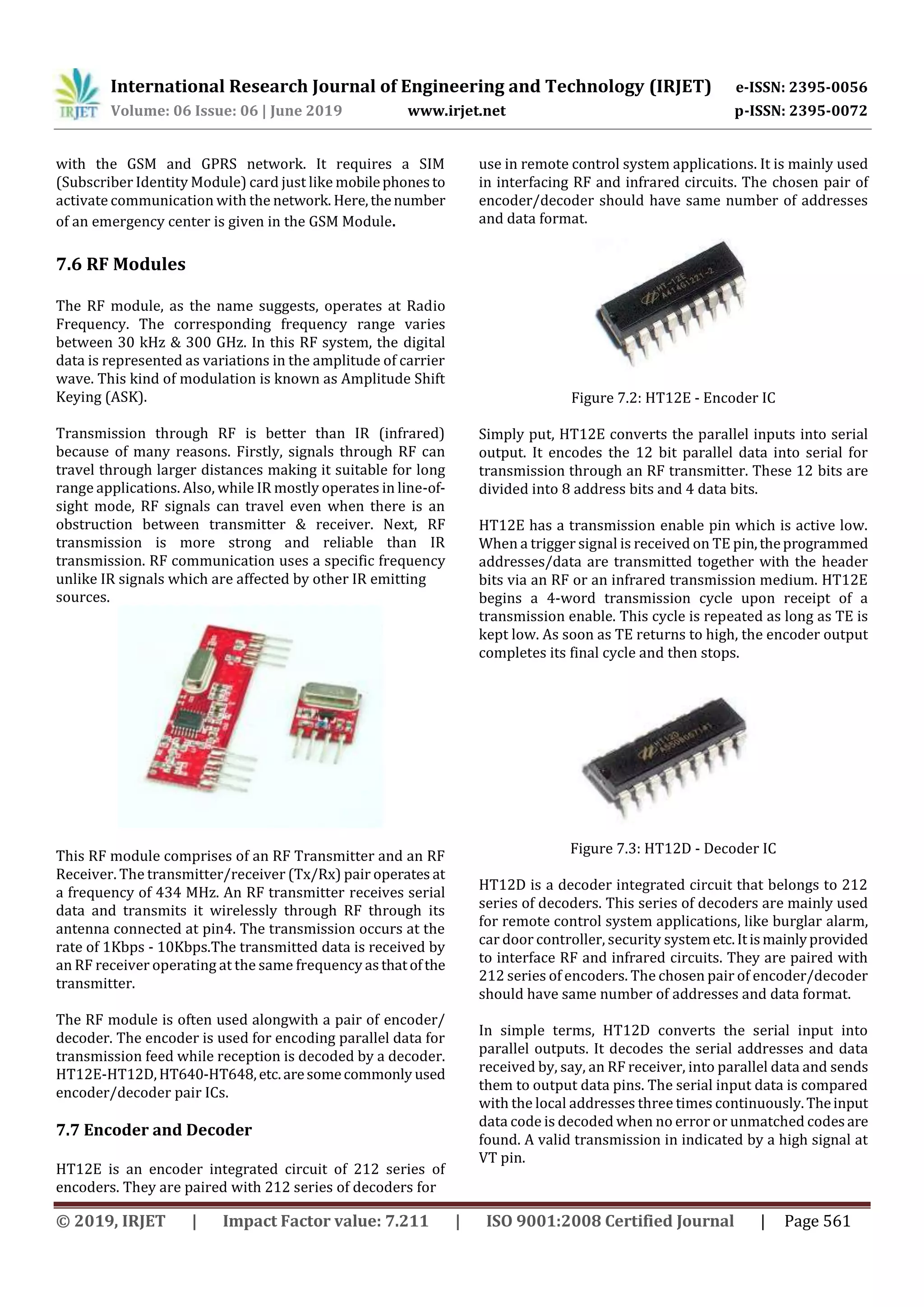 International Research Journal of Engineering and Technology (IRJET) e-ISSN: 2395-0056
Volume: 06 Issue: 06 | June 2019 www.irjet.net p-ISSN: 2395-0072
© 2019, IRJET | Impact Factor value: 7.211 | ISO 9001:2008 Certified Journal | Page 561
with the GSM and GPRS network. It requires a SIM
(Subscriber Identity Module) card just like mobilephonesto
activate communication with the network. Here,thenumber
of an emergency center is given in the GSM Module.
7.6 RF Modules
The RF module, as the name suggests, operates at Radio
Frequency. The corresponding frequency range varies
between 30 kHz & 300 GHz. In this RF system, the digital
data is represented as variations in the amplitude of carrier
wave. This kind of modulation is known as Amplitude Shift
Keying (ASK).
Transmission through RF is better than IR (infrared)
because of many reasons. Firstly, signals through RF can
travel through larger distances making it suitable for long
range applications. Also, while IR mostly operates in line-of-
sight mode, RF signals can travel even when there is an
obstruction between transmitter & receiver. Next, RF
transmission is more strong and reliable than IR
transmission. RF communication uses a specific frequency
unlike IR signals which are affected by other IR emitting
sources.
This RF module comprises of an RF Transmitter and an RF
Receiver. The transmitter/receiver (Tx/Rx) pair operates at
a frequency of 434 MHz. An RF transmitter receives serial
data and transmits it wirelessly through RF through its
antenna connected at pin4. The transmission occurs at the
rate of 1Kbps - 10Kbps.The transmitted data is received by
an RF receiver operating at the same frequency asthatofthe
transmitter.
The RF module is often used alongwith a pair of encoder/
decoder. The encoder is used for encoding parallel data for
transmission feed while reception is decoded by a decoder.
HT12E-HT12D,HT640-HT648,etc.aresomecommonly used
encoder/decoder pair ICs.
7.7 Encoder and Decoder
HT12E is an encoder integrated circuit of 212 series of
encoders. They are paired with 212 series of decoders for
use in remote control system applications. It is mainly used
in interfacing RF and infrared circuits. The chosen pair of
encoder/decoder should have same number of addresses
and data format.
Figure 7.2: HT12E - Encoder IC
Simply put, HT12E converts the parallel inputs into serial
output. It encodes the 12 bit parallel data into serial for
transmission through an RF transmitter. These 12 bits are
divided into 8 address bits and 4 data bits.
HT12E has a transmission enable pin which is active low.
When a trigger signal is received on TE pin,theprogrammed
addresses/data are transmitted together with the header
bits via an RF or an infrared transmission medium. HT12E
begins a 4-word transmission cycle upon receipt of a
transmission enable. This cycle is repeated as long as TE is
kept low. As soon as TE returns to high, the encoder output
completes its final cycle and then stops.
Figure 7.3: HT12D - Decoder IC
HT12D is a decoder integrated circuit that belongs to 212
series of decoders. This series of decoders are mainly used
for remote control system applications, like burglar alarm,
car door controller, security systemetc.Itismainlyprovided
to interface RF and infrared circuits. They are paired with
212 series of encoders. The chosen pair of encoder/decoder
should have same number of addresses and data format.
In simple terms, HT12D converts the serial input into
parallel outputs. It decodes the serial addresses and data
received by, say, an RF receiver, into parallel data and sends
them to output data pins. The serial input data is compared
with the local addresses three times continuously.Theinput
data code is decoded when no error or unmatched codesare
found. A valid transmission in indicated by a high signal at
VT pin.
 