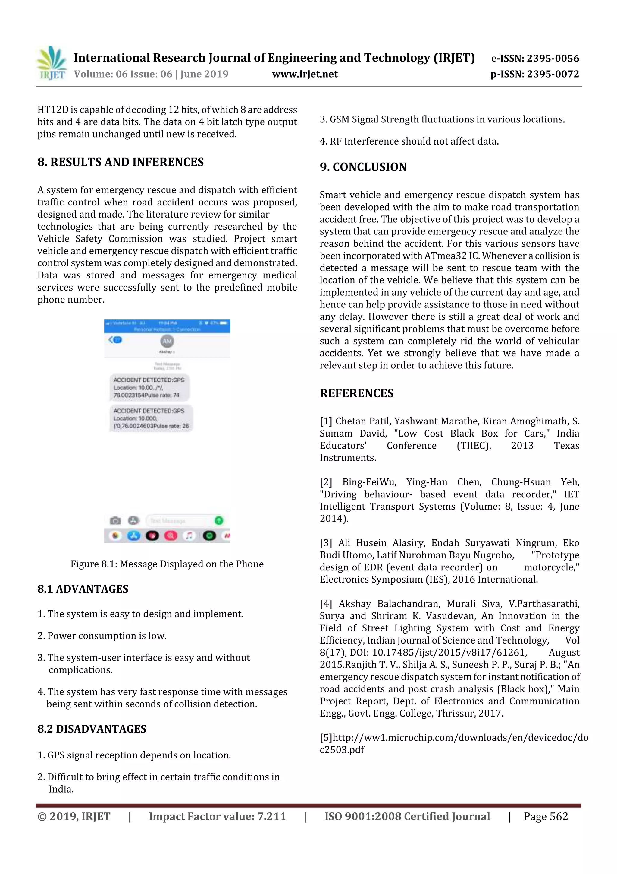 International Research Journal of Engineering and Technology (IRJET) e-ISSN: 2395-0056
Volume: 06 Issue: 06 | June 2019 www.irjet.net p-ISSN: 2395-0072
© 2019, IRJET | Impact Factor value: 7.211 | ISO 9001:2008 Certified Journal | Page 562
HT12D is capable of decoding 12 bits, of which 8 areaddress
bits and 4 are data bits. The data on 4 bit latch type output
pins remain unchanged until new is received.
8. RESULTS AND INFERENCES
A system for emergency rescue and dispatch with efficient
traffic control when road accident occurs was proposed,
designed and made. The literature review for similar
technologies that are being currently researched by the
Vehicle Safety Commission was studied. Project smart
vehicle and emergency rescue dispatch with efficient traffic
control system was completely designed and demonstrated.
Data was stored and messages for emergency medical
services were successfully sent to the predefined mobile
phone number.
Figure 8.1: Message Displayed on the Phone
8.1 ADVANTAGES
1. The system is easy to design and implement.
2. Power consumption is low.
3. The system-user interface is easy and without
complications.
4. The system has very fast response time with messages
being sent within seconds of collision detection.
8.2 DISADVANTAGES
1. GPS signal reception depends on location.
2. Difficult to bring effect in certain traffic conditions in
India.
3. GSM Signal Strength fluctuations in various locations.
4. RF Interference should not affect data.
9. CONCLUSION
Smart vehicle and emergency rescue dispatch system has
been developed with the aim to make road transportation
accident free. The objective of this project was to develop a
system that can provide emergency rescue and analyze the
reason behind the accident. For this various sensors have
been incorporated with ATmea32 IC. Whenever a collisionis
detected a message will be sent to rescue team with the
location of the vehicle. We believe that this system can be
implemented in any vehicle of the current day and age, and
hence can help provide assistance to those in need without
any delay. However there is still a great deal of work and
several significant problems that must be overcome before
such a system can completely rid the world of vehicular
accidents. Yet we strongly believe that we have made a
relevant step in order to achieve this future.
REFERENCES
[1] Chetan Patil, Yashwant Marathe, Kiran Amoghimath, S.
Sumam David, "Low Cost Black Box for Cars," India
Educators' Conference (TIIEC), 2013 Texas
Instruments.
[2] Bing-FeiWu, Ying-Han Chen, Chung-Hsuan Yeh,
"Driving behaviour- based event data recorder," IET
Intelligent Transport Systems (Volume: 8, Issue: 4, June
2014).
[3] Ali Husein Alasiry, Endah Suryawati Ningrum, Eko
Budi Utomo, Latif Nurohman Bayu Nugroho, "Prototype
design of EDR (event data recorder) on motorcycle,"
Electronics Symposium (IES), 2016 International.
[4] Akshay Balachandran, Murali Siva, V.Parthasarathi,
Surya and Shriram K. Vasudevan, An Innovation in the
Field of Street Lighting System with Cost and Energy
Efficiency, Indian Journal of Science and Technology, Vol
8(17), DOI: 10.17485/ijst/2015/v8i17/61261, August
2015.Ranjith T. V., Shilja A. S., Suneesh P. P., Suraj P. B.; "An
emergency rescue dispatch system for instantnotification of
road accidents and post crash analysis (Black box)," Main
Project Report, Dept. of Electronics and Communication
Engg., Govt. Engg. College, Thrissur, 2017.
[5]http://ww1.microchip.com/downloads/en/devicedoc/do
c2503.pdf
 