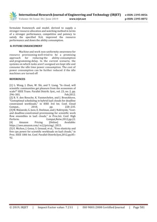 International Research Journal of Engineering and Technology (IRJET) e-ISSN: 2395-0056
Volume: 06 Issue: 06 | June 2019 www.irjet.net p-ISSN: 2395-0072
© 2019, IRJET | Impact Factor value: 7.211 | ISO 9001:2008 Certified Journal | Page 581
formulate framework and model, derived to supply a
stronger resource allocation and watching method in terms
of a stronger performance, competitive and potency to
satisfy the specified SLA, improved the resource
performance and down the ability consumption.
8. FUTURE ENHANCEMENT
Machine and work non-uniformity awareness for
resource provisioning well-tried to be a promising
approach for reducing the ability consumption
and programming delay. In the current scenario, the
systems on which tasks aren’t assigned are kept idle and
consume the idle time power consumption. The cost of
power consumption can be further reduced if the idle
machines are turned off
REFERENCES
[1] L. Wang, J. Zhan, W. Shi, and Y. Liang, “In cloud, will
scientific communities get pleasure from the economies of
scale?” IEEE Trans. Parallel Distrib. Syst., vol. 23, no. 2, pp.
296–303, Feb.2012.
[2] R. V. den Bossche, K. Vanmechelen, and J. Broeckhove,
“Costoptimal scheduling in hybrid IaaS clouds for deadline
constrained workloads,” in IEEE 3rd Int. Conf. Cloud
Comput., 2010, pp. 228–235.
[3] M. Malawski, G. Juve, E. Deelman, and J. Nabrzyski, “Cost-
and deadline-constrained provisioning for scientific work
flow ensembles in IaaS clouds,” in Proc.Int. Conf. High
Perform. Comput,Netw,2012,pp.22.
[4] Amazon Pricing [Online] Available:
https://aws.amazon.com/ ec2/pricing/, 2015.
[5] E. Michon, J. Gossa, S. Genaud, et al., “Free elasticity and
free cpu power for scientific workloads on IaaS clouds,” in
Proc. IEEE 18th Int. Conf. Parallel-Distrib.Syst,2012,pp.85–
92.
 