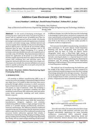 International Research Journal of Engineering and Technology (IRJET) e-ISSN: 2395-0056
Volume: 06 Issue: 06 | June 2019 www.irjet.net p-ISSN: 2395-0072
© 2019, IRJET | Impact Factor value: 7.211 | ISO 9001:2008 Certified Journal | Page 589
Additive Cum Electronic (ACE) – 3D Printer
Arun J Nambiar1, Ashik Joy1, David Praise Princhan1, Vishnu M G1, Jo Joy2
1UG Students, 2Asst. Professor
Dept. of Electrical and Electronics Engineering. Sahrdaya College of Engineering and Technology, Kodakara,
Kerala, India
---------------------------------------------------------------------***----------------------------------------------------------------------
Abstract - In the world of developing technologies, 3d
printing has been replaced the entire manufacturing firm or
system with its improved version of building parts layer by
layer using additive approach and new trends. 3D printing
technology is extremely versatileandrapidprocess, accelerate
innovation and reduce energy usage, minimize material and
compress supply chains. Actually,it is the process ofmaking 3D
physical objects from a 3D CAD file by successively adding
materials layer by layer. The main technique used in 3D
printing technology is Rapid Prototyping. It is a group of
technique used to quickly fabricate ofa scale modelofa partor
assembly using 3D CAD data. Theproposed project indents to
expand the application of 3D printer to a level where the
machine capable ofprinting electronic object/material which
contain both insulating part and electronic parts. This
integrates both parts ofan electronic object into a single unit.
This project also includes the extension ofRobotic arm system
which is capable of drawing the circuit path and prints the
model along with this path.
Key Words: 3D printer, Additive Manufacturing, Rapid
Prototyping, Robotic Arm.
1. INTRODUCTION
3-D printing or additive manufacturing (AM) is any of
various processes formakinga3-dimentionalobjectofalmost
any shape from a 3-D model or other electronic data source
primarily through additive processes in which successive
layers of materials are laid down under computer control. A
3-D printer is a type of industrial robot. The modeling is
basically of two types as parametric modeling and mesh
modeling. Inwhich fusion 360, solidworks,catia,autocadetc
comes under parametric modeling and mesh mixture,
blender, maya etc.
This technology has beensubstantially improved and has
evolved into a useful tool for many fields like researchers,
manufacturers, designers, engineers and scientists.
Collaborating different fields in single package formed 3D
printer as it includes Design, manufacturing, electronics,
materials and business. The difference between traditional
manufacturing and 3D printing is that the3dprinterinvolves
additive approach but most of the traditional manufacturing
processes involve subtractive approach that includes a
combination ofgrinding, bending, forging, moulding,cutting,
gluing, welding and assembling. Atthe beginning 3D printing
was mostly seen as a tool to shape and bring it to the artistic
or different designs, but in the last few years this technology
is developing to a point where mechanical components and
somerequired partscanbeprinted.Itcompletelychangesnot
only the industrial/manufacturing field, but also our entire
way of life in the future as 3D printer makes possible to
complete model in a singleprocess.
Forconsumer leveladditivemanufacturing,currentlytwo
main techniques to 3D print objects: Fused Deposition
Modeling and Stereo lithography. Both processes add
material, layer by layer, to create an object’s. Stereo
lithography (SLA) uses a Ultra-Violet light source to
particular cureresinwhileFusedDepositionModeling(FDM)
extrudes semi-liquid plastic in a required layout to create
objects. The fast growth of this technology has allowed great
inventions and 3D printing (mainly Fused Deposition
Modeling orFDM technique). This is mostprominentmethod
is Fused Deposition modeling.
The reduced cost of manufacturing, the build time, and
the weight of the object, reduction of waste compared to
some traditional manufacturing processes therefore making
3D printings attainable to the average consumer. 3D printer
has made ripples through various industries. The industries
can be mapped based on their current level of applying 3D
printer, compared to the future potential shown in fig 1.
Fig-1: Current application and future potential of 3D
printing by industry
Since the start ofthe 21stcenturytherehasbeenalarge
growth in the sales of AM machines, and their price has
dropped substantially. Applications are many, including
architecture, construction (AEC), industrial design,
automotive, aerospace, military, engineering, dental and
medical industries, biotech (human tissue replacement),
 