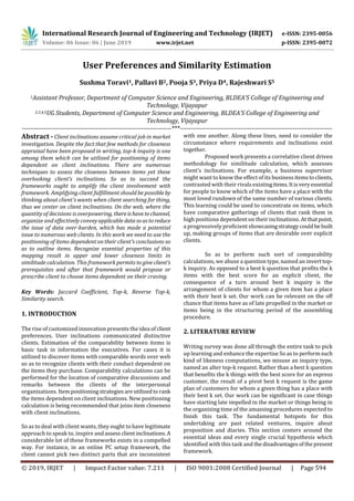 International Research Journal of Engineering and Technology (IRJET) e-ISSN: 2395-0056
Volume: 06 Issue: 06 | June 2019 www.irjet.net p-ISSN: 2395-0072
© 2019, IRJET | Impact Factor value: 7.211 | ISO 9001:2008 Certified Journal | Page 594
User Preferences and Similarity Estimation
Sushma Toravi1, Pallavi B2, Pooja S3, Priya D4, Rajeshwari S5
1Assistant Professor, Department of Computer Science and Engineering, BLDEA’S College of Engineering and
Technology, Vijayapur
2,3,4,5UG Students, Department of Computer Science and Engineering, BLDEA’S College of Engineering and
Technology, Vijayapur
---------------------------------------------------------------------***----------------------------------------------------------------------
Abstract - Client inclinations assume critical job in market
investigation. Despite the fact that few methods for closeness
appraisal have been proposed in writing, top-k inquiry is one
among them which can be utilized for positioning of items
dependent on client inclinations. There are numerous
techniques to assess the closeness between items yet these
overlooking client's inclinations. So as to succeed the
frameworks ought to amplify the client involvement with
framework. Amplifying client fulfillment should be possible by
thinking about client's wants when client searching for thing,
thus we center on client inclinations. On the web, where the
quantity of decisions is overpowering, thereishavetochannel,
organize and effectively conveyapplicable datasoastoreduce
the issue of data over-burden, which has made a potential
issue to numerous web clients. In this work we need to use the
positioning of items dependent on their client's conclusions so
as to outline items. Recognize essential properties of this
mapping result in upper and lower closeness limits in
similitude calculation. This framework permits to give client's
prerequisites and after that framework would propose or
prescribe client to choose items dependent on their craving.
Key Words: Jaccard Coefficient, Top-k, Reverse Top-k,
Similarity search.
1. INTRODUCTION
The rise of customized innovation presents the idea of client
preferences. User inclinations communicated distinctive
clients. Estimation of the comparability between items is
basic task in information the executives. For cases it is
utilized to discover items with comparable words over web
so as to recognize clients with their conduct dependent on
the items they purchase. Comparability calculations can be
performed for the location of comparative discussions and
remarks between the clients of the interpersonal
organizations. Itempositioningstrategiesareutilizedtorank
the items dependent on client inclinations. New positioning
calculation is being recommended that joins item closeness
with client inclinations.
So as to deal with client wants, they ought to have legitimate
approach to speak to, inspire andassessclientinclinations.A
considerable lot of these frameworks exists in a compelled
way. For instance, in an online PC setup framework, the
client cannot pick two distinct parts that are inconsistent
with one another. Along these lines, need to consider the
circumstance where requirements and inclinations exist
together.
Proposed work presents a correlative client driven
methodology for similitude calculation, which assesses
client’s inclinations. For example, a business supervisor
might want to know the effect of its business itemstoclients,
contrasted with their rivals existingitems.Itisveryessential
for people to know which of the items have a place with the
most loved rundown of the same number of various clients.
This learning could be used to concentrate on items, which
have comparative gatherings of clients that rank them in
high positions dependent on their inclinations. At thatpoint,
a progressively proficient showcasingstrategycouldbe built
up, making groups of items that are desirable over explicit
clients.
So as to perform such sort of comparability
calculations, we abuse a question type, named an inverttop-
k inquiry. As opposed to a best k question that profits the k
items with the best score for an explicit client, the
consequence of a turn around best k inquiry is the
arrangement of clients for whom a given item has a place
with their best k set. Our work can be relevant on the off
chance that items have as of late propelled in the market or
items being in the structuring period of the assembling
procedure.
2. LITERATURE REVIEW
Writing survey was done all through the entire task to pick
up learning and enhance the expertise So as to performsuch
kind of likeness computations, we misuse an inquiry type,
named an alter top-k request. Rather than a best k question
that benefits the k things with the best score for an express
customer, the result of a pivot best k request is the game
plan of customers for whom a given thing has a place with
their best k set. Our work can be significant in case things
have starting late impelled in the market or things being in
the organizing time of the amassing procedures expected to
finish this task. The fundamental hotspots for this
undertaking are past related ventures, inquire about
proposition and diaries. This section centers around the
essential ideas and every single crucial hypothesis which
identified with this task and thedisadvantagesofthepresent
framework.
 