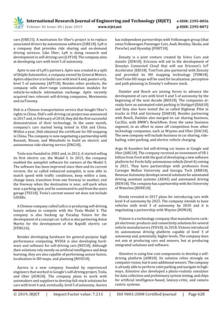 International Research Journal of Engineering and Technology (IRJET) e-ISSN: 2395-0056
Volume: 06 Issue: 06 | June 2019 www.irjet.net p-ISSN: 2395-0072
© 2019, IRJET | Impact Factor value: 7.211 | ISO 9001:2008 Certified Journal | Page 628
cars [UBE15]. A motivation for Uber’s project is to replace
associated drivers by autonomous software [UBE18]. Lyft is
a company that provides ride sharing and on-demand
driving services. Like Uber, Lyft is doing research and
development in self-driving cars[LYF18].Thecompanyaims
at developing cars with level 5 of autonomy.
Aptiv is one of Lyft’s partners. Aptiv was created in a split
of Delphi Automotive, a company owned by General Motors.
Aptivs objective is to build cars withlevel 4and,posteri-orly,
level 5 of autonomy [APT18]. Besides other products, the
company sells short-range communication modules for
vehicle-to-vehicle information exchange. Aptiv recently
acquired two relevant self-driving companies, Movimento
and nuTonomy.
Didi is a Chinese transportation service that bought Uber’s
rights in China. Didi’s self-drivingcarprojectwasannounced
in 2017 and, in February of 2018,theydidthefirstsuccessful
demonstration of their technology. In the same month,
company’s cars started being tested in USA and China.
Within a year, Didi obtained the certificate for HD mapping
in China. The company is now negotiatinga partnership with
Renault, Nissan, and Mitsubishi to build an electric and
autonomous ride-sharing service [ENG18].
Tesla was founded in 2003 and, in 2012; it started selling
its first electric car, the Model S. In 2015, the company
enabled the autopilot software for owners of the Model S.
The software has been improved since then and its current
version, the so called enhanced autopilot, is now able to
match speed with traffic conditions, keep within a lane,
change lanes, transition from one freeway to another, exit
the freeway when the destination is near, self-park when
near a parking spot, and be summoned to andfromtheusers
garage [TES18]. Tesla’s current sensor set does not include
LIDARs.
A Chinese company called LeEco is producing self-driving
luxury sedans to compete with the Tesla Model S. The
company is also backing up Faraday Future for the
development of a concept car. LeEco isalsopartneringAston
Martin for the development of the RapidE electric car
[VERG16].
Besides developing hardware for general-purpose high
performance computing, NVDIA is also developing hard-
ware and software for self-driving cars [NVI18]. Although
their solutions rely mostly on artificial intelligence anddeep
learning, they are also capable of performing sensor fusion,
localization in HD maps, and planning [NVID18].
Aurora is a new company founded by experienced
engineers that worked in Google’s self-drivingproject,Tesla,
and Uber [AUR18]. The company plans to work with
automakers and suppliers to develop full-stack solutionsfor
cars with level 4 and, eventually, level 5ofautonomy.Aurora
has independent partnerships with Volkswagen group (that
owns Volkswagen Passenger Cars, Audi, Bentley, Skoda,and
Porsche) and Hyunday [FORT18].
Zenuity is a joint venture created by Volvo Cars and
Autoliv [ZEN18]. Ericsson will aid in the development of
Zenuitys Connected Cloud that will use Ericsson’s IoT
Accelerator [ERI18]. TomTom also partnered with Zenuity
and provided its HD mapping technology [TOM18].
TomToms HD maps will be used for localization, perception
and path planning in Zenuity’s software stack.
Daimler and Bosch are joining forces to advance the
development of cars with level 4 and 5 of autonomy by the
beginning of the next decade [BOS18]. The companies al-
ready have an automated valet parking in Stuttgart[DAA18]
and they also have tested the so called Highway Pilot in
trucks in USA and Germany [DAB18]. Besides partnering
with Bosch, Daimler also merged its car sharing business,
Car2Go, with BMW’s ReachNow, from the same business
segment, in an effort to stave off competition from other
technology companies, such as Waymo and Uber [DAC18].
The new company will include business in car sharing, ride-
hailing, valet parking, and electric vehicle charging.
Argo AI founders led self-driving car teams at Google and
Uber [ARG18]. The company received an investment of U$ 1
billion from Ford with the goal of developing a newsoftware
platform for Fords fully autonomousvehicle(level 4)coming
in 2021. They have partnerships with professors from
Carnegie Mellon University and Georgia Tech [ARB18].
Renesas Autonomydevelopsseveral solutionsforautomated
driving assistant systems (ADAS) and automated driving
[REN18]. The companyhasa partnershipwiththeUniversity
of Waterloo [RENE18].
Honda revealed in 2017 plans for introducing cars with
level 4 of autonomy by 2025. The company intends to have
vehicles with level 3 of autonomy by 2020 and it is
negotiating a partnership with Waymo [HON18].
Visteon is a technology company that manufactures cock-
pit electronic products and connectivitysolutionsforseveral
vehicle manufacturers [VIS18]. In 2018, Visteon introduced
its autonomous driving platform capable of level 3 of
autonomy and, potentially, higher levels. The company does
not aim at producing cars and sensors, but at producing
integrated solutions and software.
AImotive is using low cost components to develop a self-
driving platform [AIM18]. Its solution relies strongly on
computer vision, butitusesadditional sensors.Thecompany
is already able to perform valetparkingandnavigateinhigh-
ways. AImotive also developed a photo-realistic simulator
for data collection and preliminary system testing,andchips
for artificial intelligence-based, latency-critic, and camera
centric systems.
 